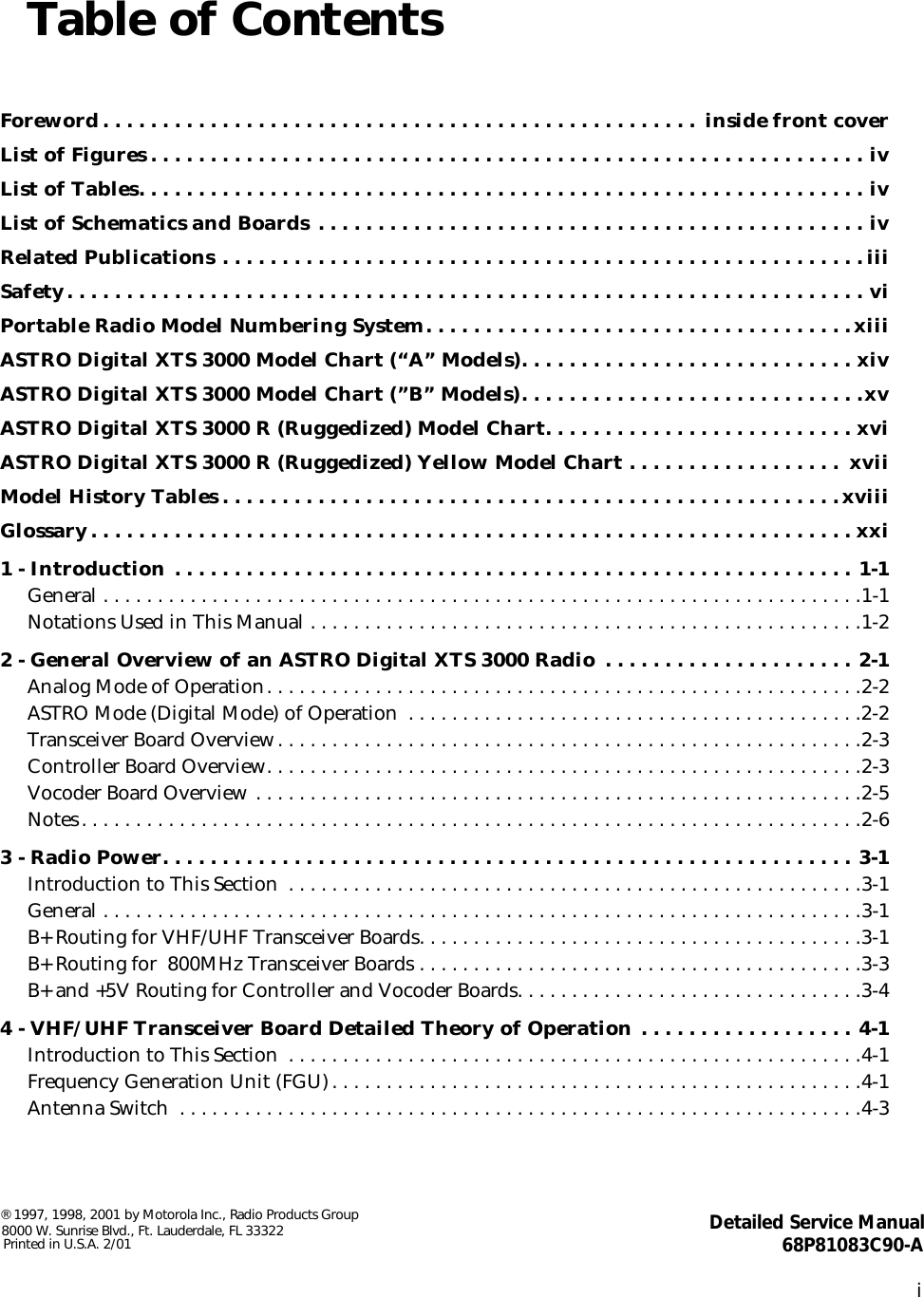  i Table of Contents Foreword . . . . . . . . . . . . . . . . . . . . . . . . . . . . . . . . . . . . . . . . . . . . . . . . . .  inside front coverList of Figures . . . . . . . . . . . . . . . . . . . . . . . . . . . . . . . . . . . . . . . . . . . . . . . . . . . . . . . . . . . . ivList of Tables. . . . . . . . . . . . . . . . . . . . . . . . . . . . . . . . . . . . . . . . . . . . . . . . . . . . . . . . . . . . . ivList of Schematics and Boards . . . . . . . . . . . . . . . . . . . . . . . . . . . . . . . . . . . . . . . . . . . . . . ivRelated Publications . . . . . . . . . . . . . . . . . . . . . . . . . . . . . . . . . . . . . . . . . . . . . . . . . . . . . . iiiSafety. . . . . . . . . . . . . . . . . . . . . . . . . . . . . . . . . . . . . . . . . . . . . . . . . . . . . . . . . . . . . . . . . . . viPortable Radio Model Numbering System. . . . . . . . . . . . . . . . . . . . . . . . . . . . . . . . . . . .xiiiASTRO Digital XTS 3000 Model Chart (“A” Models). . . . . . . . . . . . . . . . . . . . . . . . . . . . xivASTRO Digital XTS 3000 Model Chart (”B” Models). . . . . . . . . . . . . . . . . . . . . . . . . . . . .xvASTRO Digital XTS 3000 R (Ruggedized) Model Chart. . . . . . . . . . . . . . . . . . . . . . . . . . xviASTRO Digital XTS 3000 R (Ruggedized) Yellow Model Chart . . . . . . . . . . . . . . . . . .  xviiModel History Tables . . . . . . . . . . . . . . . . . . . . . . . . . . . . . . . . . . . . . . . . . . . . . . . . . . . .xviiiGlossary. . . . . . . . . . . . . . . . . . . . . . . . . . . . . . . . . . . . . . . . . . . . . . . . . . . . . . . . . . . . . . . . xxi1 - Introduction . . . . . . . . . . . . . . . . . . . . . . . . . . . . . . . . . . . . . . . . . . . . . . . . . . . . . . . . . 1-1 General . . . . . . . . . . . . . . . . . . . . . . . . . . . . . . . . . . . . . . . . . . . . . . . . . . . . . . . . . . . . . . . . . . . . . .1-1Notations Used in This Manual . . . . . . . . . . . . . . . . . . . . . . . . . . . . . . . . . . . . . . . . . . . . . . . . . . .1-2 2 - General Overview of an ASTRO Digital XTS 3000 Radio  . . . . . . . . . . . . . . . . . . . . . 2-1 Analog Mode of Operation. . . . . . . . . . . . . . . . . . . . . . . . . . . . . . . . . . . . . . . . . . . . . . . . . . . . . . .2-2ASTRO Mode (Digital Mode) of Operation  . . . . . . . . . . . . . . . . . . . . . . . . . . . . . . . . . . . . . . . . . .2-2Transceiver Board Overview. . . . . . . . . . . . . . . . . . . . . . . . . . . . . . . . . . . . . . . . . . . . . . . . . . . . . .2-3Controller Board Overview. . . . . . . . . . . . . . . . . . . . . . . . . . . . . . . . . . . . . . . . . . . . . . . . . . . . . . .2-3Vocoder Board Overview . . . . . . . . . . . . . . . . . . . . . . . . . . . . . . . . . . . . . . . . . . . . . . . . . . . . . . . .2-5Notes. . . . . . . . . . . . . . . . . . . . . . . . . . . . . . . . . . . . . . . . . . . . . . . . . . . . . . . . . . . . . . . . . . . . . . . .2-6 3 - Radio Power. . . . . . . . . . . . . . . . . . . . . . . . . . . . . . . . . . . . . . . . . . . . . . . . . . . . . . . . . . 3-1 Introduction to This Section  . . . . . . . . . . . . . . . . . . . . . . . . . . . . . . . . . . . . . . . . . . . . . . . . . . . . .3-1General . . . . . . . . . . . . . . . . . . . . . . . . . . . . . . . . . . . . . . . . . . . . . . . . . . . . . . . . . . . . . . . . . . . . . .3-1B+ Routing for VHF/UHF Transceiver Boards. . . . . . . . . . . . . . . . . . . . . . . . . . . . . . . . . . . . . . . . .3-1B+ Routing for  800MHz Transceiver Boards . . . . . . . . . . . . . . . . . . . . . . . . . . . . . . . . . . . . . . . . .3-3B+ and +5V Routing for Controller and Vocoder Boards. . . . . . . . . . . . . . . . . . . . . . . . . . . . . . . .3-4 4 - VHF/UHF Transceiver Board Detailed Theory of Operation . . . . . . . . . . . . . . . . . . 4-1 Introduction to This Section  . . . . . . . . . . . . . . . . . . . . . . . . . . . . . . . . . . . . . . . . . . . . . . . . . . . . .4-1Frequency Generation Unit (FGU). . . . . . . . . . . . . . . . . . . . . . . . . . . . . . . . . . . . . . . . . . . . . . . . .4-1Antenna Switch  . . . . . . . . . . . . . . . . . . . . . . . . . . . . . . . . . . . . . . . . . . . . . . . . . . . . . . . . . . . . . . .4-3 ® 1997, 1998, 2001 by Motorola Inc., Radio Products Group8000 W. Sunrise Blvd., Ft. Lauderdale, FL 33322Printed in U.S.A. 2/01 Detailed Service Manual68P81083C90-A