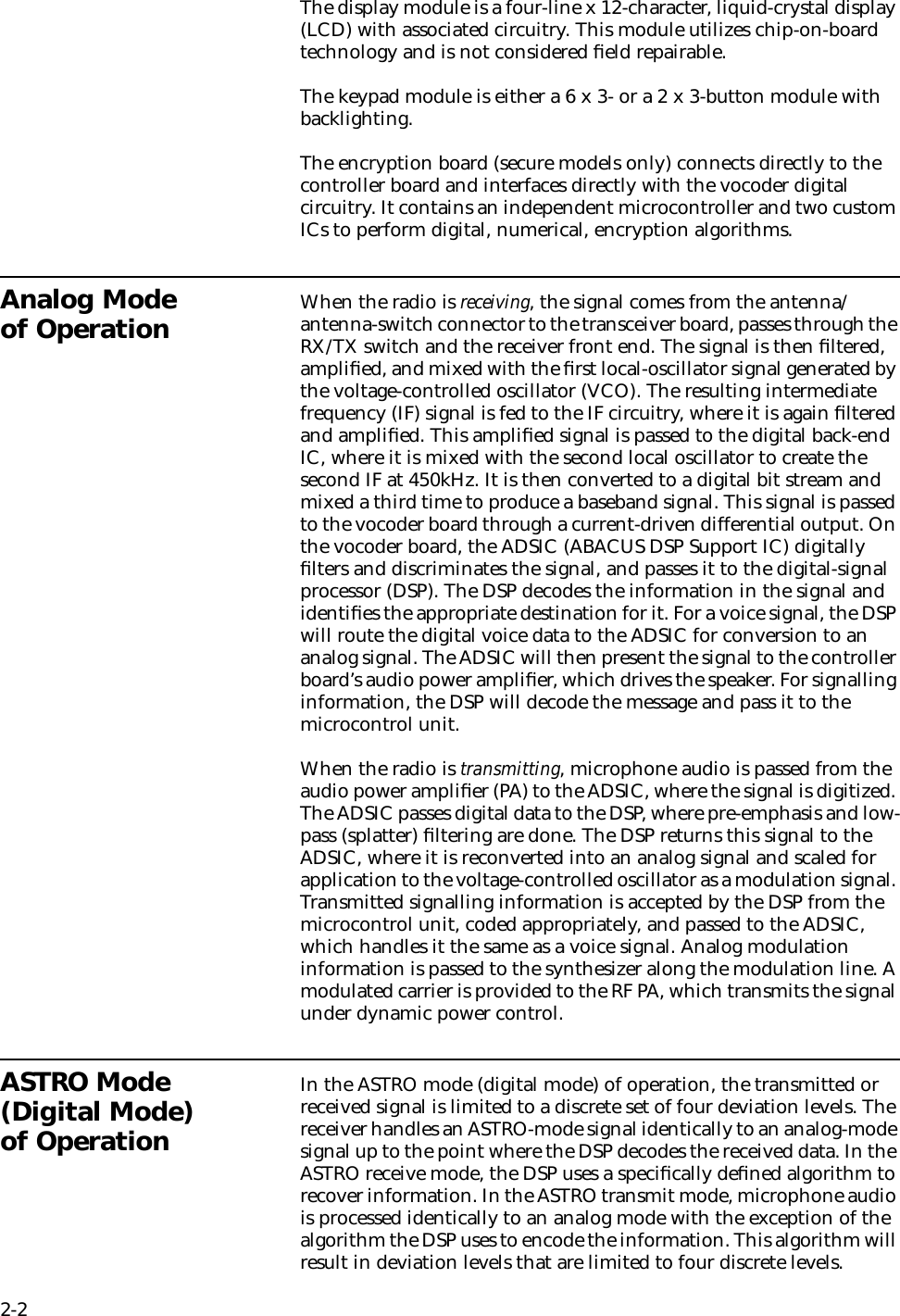2-2The display module is a four-line x 12-character, liquid-crystal display (LCD) with associated circuitry. This module utilizes chip-on-board technology and is not considered ﬁeld repairable.The keypad module is either a 6 x 3- or a 2 x 3-button module with backlighting.The encryption board (secure models only) connects directly to the controller board and interfaces directly with the vocoder digital circuitry. It contains an independent microcontroller and two custom ICs to perform digital, numerical, encryption algorithms.Analog Mode of Operation When the radio is receiving, the signal comes from the antenna/antenna-switch connector to the transceiver board, passes through the RX/TX switch and the receiver front end. The signal is then ﬁltered, ampliﬁed, and mixed with the ﬁrst local-oscillator signal generated by the voltage-controlled oscillator (VCO). The resulting intermediate frequency (IF) signal is fed to the IF circuitry, where it is again ﬁltered and ampliﬁed. This ampliﬁed signal is passed to the digital back-end IC, where it is mixed with the second local oscillator to create the second IF at 450kHz. It is then converted to a digital bit stream and mixed a third time to produce a baseband signal. This signal is passed to the vocoder board through a current-driven differential output. On the vocoder board, the ADSIC (ABACUS DSP Support IC) digitally ﬁlters and discriminates the signal, and passes it to the digital-signal processor (DSP). The DSP decodes the information in the signal and identiﬁes the appropriate destination for it. For a voice signal, the DSP will route the digital voice data to the ADSIC for conversion to an analog signal. The ADSIC will then present the signal to the controller board’s audio power ampliﬁer, which drives the speaker. For signalling information, the DSP will decode the message and pass it to the microcontrol unit.When the radio is transmitting, microphone audio is passed from the audio power ampliﬁer (PA) to the ADSIC, where the signal is digitized. The ADSIC passes digital data to the DSP, where pre-emphasis and low-pass (splatter) ﬁltering are done. The DSP returns this signal to the ADSIC, where it is reconverted into an analog signal and scaled for application to the voltage-controlled oscillator as a modulation signal. Transmitted signalling information is accepted by the DSP from the microcontrol unit, coded appropriately, and passed to the ADSIC, which handles it the same as a voice signal. Analog modulation information is passed to the synthesizer along the modulation line. A modulated carrier is provided to the RF PA, which transmits the signal under dynamic power control.ASTRO Mode (Digital Mode) of OperationIn the ASTRO mode (digital mode) of operation, the transmitted or received signal is limited to a discrete set of four deviation levels. The receiver handles an ASTRO-mode signal identically to an analog-mode signal up to the point where the DSP decodes the received data. In the ASTRO receive mode, the DSP uses a speciﬁcally deﬁned algorithm to recover information. In the ASTRO transmit mode, microphone audio is processed identically to an analog mode with the exception of the algorithm the DSP uses to encode the information. This algorithm will result in deviation levels that are limited to four discrete levels.