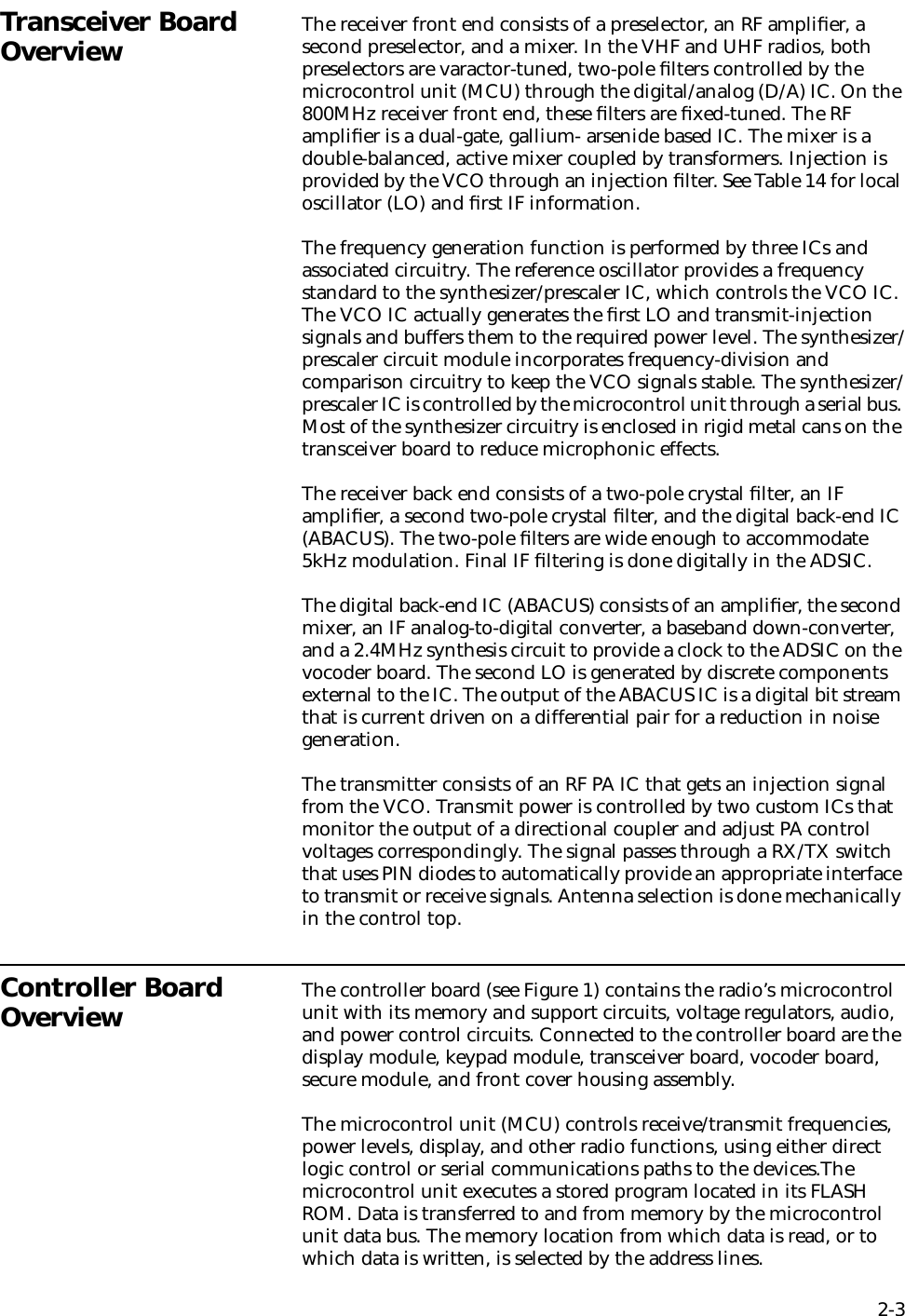 2-3Transceiver Board Overview The receiver front end consists of a preselector, an RF ampliﬁer, a second preselector, and a mixer. In the VHF and UHF radios, both preselectors are varactor-tuned, two-pole ﬁlters controlled by the microcontrol unit (MCU) through the digital/analog (D/A) IC. On the 800MHz receiver front end, these ﬁlters are ﬁxed-tuned. The RF ampliﬁer is a dual-gate, gallium- arsenide based IC. The mixer is a double-balanced, active mixer coupled by transformers. Injection is provided by the VCO through an injection ﬁlter. See Table 14 for local oscillator (LO) and ﬁrst IF information.The frequency generation function is performed by three ICs and associated circuitry. The reference oscillator provides a frequency standard to the synthesizer/prescaler IC, which controls the VCO IC. The VCO IC actually generates the ﬁrst LO and transmit-injection signals and buffers them to the required power level. The synthesizer/prescaler circuit module incorporates frequency-division and comparison circuitry to keep the VCO signals stable. The synthesizer/prescaler IC is controlled by the microcontrol unit through a serial bus. Most of the synthesizer circuitry is enclosed in rigid metal cans on the transceiver board to reduce microphonic effects. The receiver back end consists of a two-pole crystal ﬁlter, an IF ampliﬁer, a second two-pole crystal ﬁlter, and the digital back-end IC (ABACUS). The two-pole ﬁlters are wide enough to accommodate 5kHz modulation. Final IF ﬁltering is done digitally in the ADSIC.The digital back-end IC (ABACUS) consists of an ampliﬁer, the second mixer, an IF analog-to-digital converter, a baseband down-converter, and a 2.4MHz synthesis circuit to provide a clock to the ADSIC on the vocoder board. The second LO is generated by discrete components external to the IC. The output of the ABACUS IC is a digital bit stream that is current driven on a differential pair for a reduction in noise generation.The transmitter consists of an RF PA IC that gets an injection signal from the VCO. Transmit power is controlled by two custom ICs that monitor the output of a directional coupler and adjust PA control voltages correspondingly. The signal passes through a RX/TX switch that uses PIN diodes to automatically provide an appropriate interface to transmit or receive signals. Antenna selection is done mechanically in the control top.Controller Board Overview The controller board (see Figure 1) contains the radio’s microcontrol unit with its memory and support circuits, voltage regulators, audio, and power control circuits. Connected to the controller board are the display module, keypad module, transceiver board, vocoder board, secure module, and front cover housing assembly.The microcontrol unit (MCU) controls receive/transmit frequencies, power levels, display, and other radio functions, using either direct logic control or serial communications paths to the devices.The microcontrol unit executes a stored program located in its FLASH ROM. Data is transferred to and from memory by the microcontrol unit data bus. The memory location from which data is read, or to which data is written, is selected by the address lines.