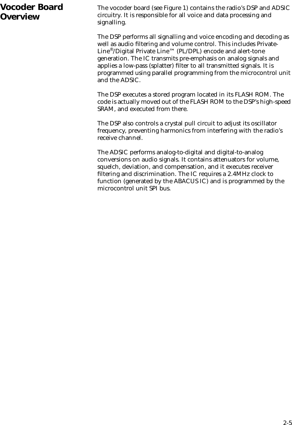 2-5Vocoder Board Overview The vocoder board (see Figure 1) contains the radio’s DSP and ADSIC circuitry. It is responsible for all voice and data processing and signalling.The DSP performs all signalling and voice encoding and decoding as well as audio ﬁltering and volume control. This includes Private-Line®/Digital Private Line™ (PL/DPL) encode and alert-tone generation. The IC transmits pre-emphasis on analog signals and applies a low-pass (splatter) ﬁlter to all transmitted signals. It is programmed using parallel programming from the microcontrol unit and the ADSIC.The DSP executes a stored program located in its FLASH ROM. The code is actually moved out of the FLASH ROM to the DSP’s high-speed SRAM, and executed from there. The DSP also controls a crystal pull circuit to adjust its oscillator frequency, preventing harmonics from interfering with the radio’s receive channel.The ADSIC performs analog-to-digital and digital-to-analog conversions on audio signals. It contains attenuators for volume, squelch, deviation, and compensation, and it executes receiver ﬁltering and discrimination. The IC requires a 2.4MHz clock to function (generated by the ABACUS IC) and is programmed by the microcontrol unit SPI bus.