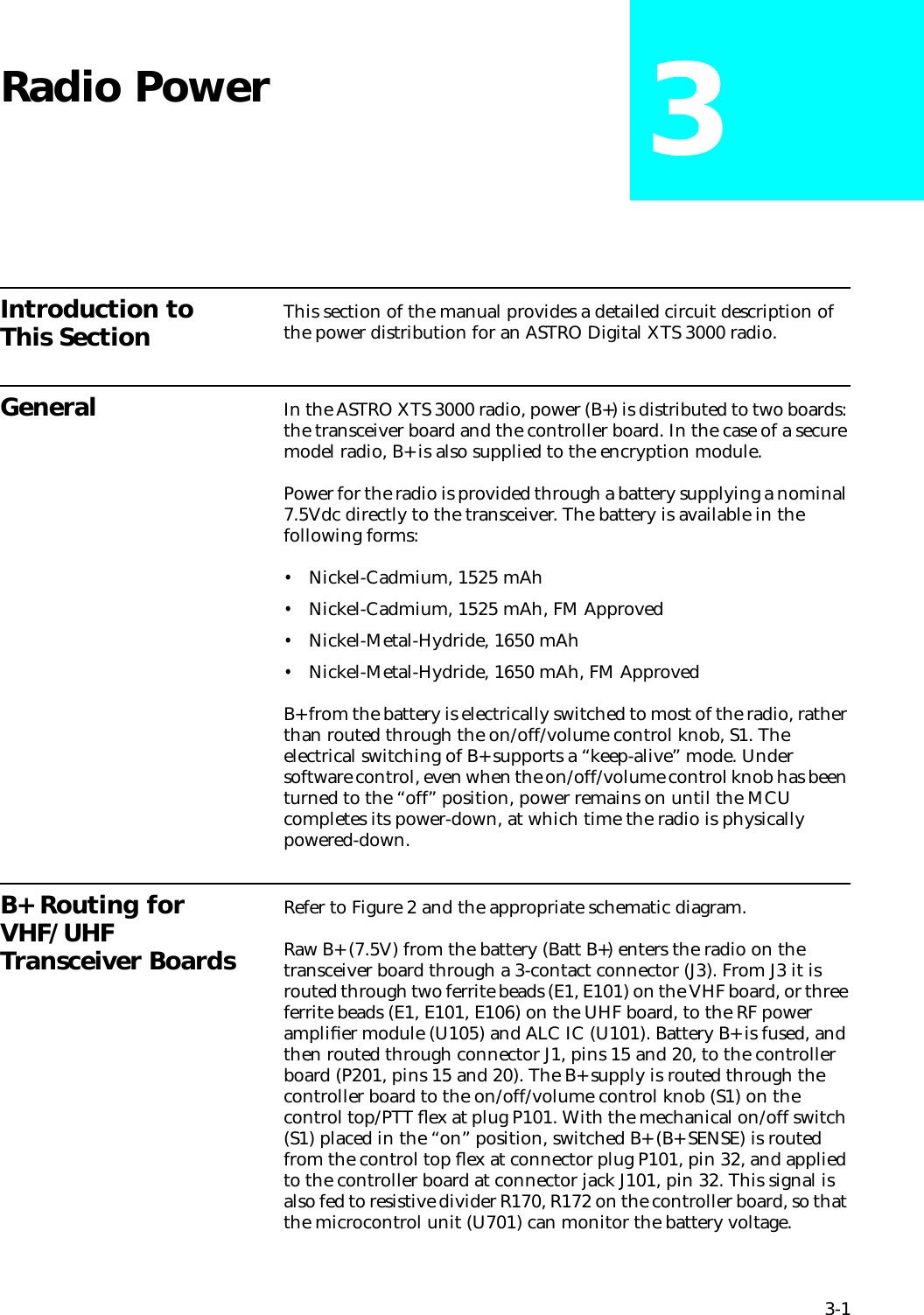 3-1Radio Power 3Introduction to This Section This section of the manual provides a detailed circuit description of the power distribution for an ASTRO Digital XTS 3000 radio. General In the ASTRO XTS 3000 radio, power (B+) is distributed to two boards: the transceiver board and the controller board. In the case of a secure model radio, B+ is also supplied to the encryption module. Power for the radio is provided through a battery supplying a nominal 7.5Vdc directly to the transceiver. The battery is available in the following forms: •Nickel-Cadmium, 1525 mAh•Nickel-Cadmium, 1525 mAh, FM Approved•Nickel-Metal-Hydride, 1650 mAh•Nickel-Metal-Hydride, 1650 mAh, FM ApprovedB+ from the battery is electrically switched to most of the radio, rather than routed through the on/off/volume control knob, S1. The electrical switching of B+ supports a “keep-alive” mode. Under software control, even when the on/off/volume control knob has been turned to the “off” position, power remains on until the MCU completes its power-down, at which time the radio is physically powered-down.B+ Routing for VHF/UHF Transceiver BoardsRefer to Figure 2 and the appropriate schematic diagram.Raw B+ (7.5V) from the battery (Batt B+) enters the radio on the transceiver board through a 3-contact connector (J3). From J3 it is routed through two ferrite beads (E1, E101) on the VHF board, or three ferrite beads (E1, E101, E106) on the UHF board, to the RF power ampliﬁer module (U105) and ALC IC (U101). Battery B+ is fused, and then routed through connector J1, pins 15 and 20, to the controller board (P201, pins 15 and 20). The B+ supply is routed through the controller board to the on/off/volume control knob (S1) on the control top/PTT ﬂex at plug P101. With the mechanical on/off switch (S1) placed in the “on” position, switched B+ (B+ SENSE) is routed from the control top ﬂex at connector plug P101, pin 32, and applied to the controller board at connector jack J101, pin 32. This signal is also fed to resistive divider R170, R172 on the controller board, so that the microcontrol unit (U701) can monitor the battery voltage. 