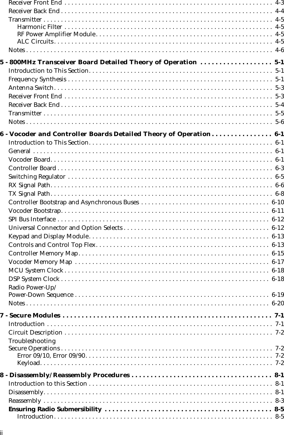  ii Receiver Front End . . . . . . . . . . . . . . . . . . . . . . . . . . . . . . . . . . . . . . . . . . . . . . . . . . . . . . . . . . . .  4-3Receiver Back End . . . . . . . . . . . . . . . . . . . . . . . . . . . . . . . . . . . . . . . . . . . . . . . . . . . . . . . . . . . . .  4-4Transmitter . . . . . . . . . . . . . . . . . . . . . . . . . . . . . . . . . . . . . . . . . . . . . . . . . . . . . . . . . . . . . . . . . .  4-5Harmonic Filter . . . . . . . . . . . . . . . . . . . . . . . . . . . . . . . . . . . . . . . . . . . . . . . . . . . . . . . . . . . .  4-5RF Power Amplifier Module. . . . . . . . . . . . . . . . . . . . . . . . . . . . . . . . . . . . . . . . . . . . . . . . . . .  4-5ALC Circuits. . . . . . . . . . . . . . . . . . . . . . . . . . . . . . . . . . . . . . . . . . . . . . . . . . . . . . . . . . . . . . .  4-5Notes . . . . . . . . . . . . . . . . . . . . . . . . . . . . . . . . . . . . . . . . . . . . . . . . . . . . . . . . . . . . . . . . . . . . . . .  4-6 5 - 800MHz Transceiver Board Detailed Theory of Operation  . . . . . . . . . . . . . . . . . . . 5-1 Introduction to This Section. . . . . . . . . . . . . . . . . . . . . . . . . . . . . . . . . . . . . . . . . . . . . . . . . . . . .  5-1Frequency Synthesis . . . . . . . . . . . . . . . . . . . . . . . . . . . . . . . . . . . . . . . . . . . . . . . . . . . . . . . . . . .  5-1Antenna Switch. . . . . . . . . . . . . . . . . . . . . . . . . . . . . . . . . . . . . . . . . . . . . . . . . . . . . . . . . . . . . . .  5-3Receiver Front End . . . . . . . . . . . . . . . . . . . . . . . . . . . . . . . . . . . . . . . . . . . . . . . . . . . . . . . . . . . .  5-3Receiver Back End . . . . . . . . . . . . . . . . . . . . . . . . . . . . . . . . . . . . . . . . . . . . . . . . . . . . . . . . . . . . .  5-4Transmitter . . . . . . . . . . . . . . . . . . . . . . . . . . . . . . . . . . . . . . . . . . . . . . . . . . . . . . . . . . . . . . . . . .  5-5Notes . . . . . . . . . . . . . . . . . . . . . . . . . . . . . . . . . . . . . . . . . . . . . . . . . . . . . . . . . . . . . . . . . . . . . . .  5-6 6 - Vocoder and Controller Boards Detailed Theory of Operation. . . . . . . . . . . . . . . .  6-1 Introduction to This Section. . . . . . . . . . . . . . . . . . . . . . . . . . . . . . . . . . . . . . . . . . . . . . . . . . . . .  6-1General . . . . . . . . . . . . . . . . . . . . . . . . . . . . . . . . . . . . . . . . . . . . . . . . . . . . . . . . . . . . . . . . . . . . .  6-1Vocoder Board. . . . . . . . . . . . . . . . . . . . . . . . . . . . . . . . . . . . . . . . . . . . . . . . . . . . . . . . . . . . . . . .  6-1Controller Board . . . . . . . . . . . . . . . . . . . . . . . . . . . . . . . . . . . . . . . . . . . . . . . . . . . . . . . . . . . . . .  6-3Switching Regulator . . . . . . . . . . . . . . . . . . . . . . . . . . . . . . . . . . . . . . . . . . . . . . . . . . . . . . . . . . .  6-5RX Signal Path. . . . . . . . . . . . . . . . . . . . . . . . . . . . . . . . . . . . . . . . . . . . . . . . . . . . . . . . . . . . . . . .  6-6TX Signal Path. . . . . . . . . . . . . . . . . . . . . . . . . . . . . . . . . . . . . . . . . . . . . . . . . . . . . . . . . . . . . . . .  6-8Controller Bootstrap and Asynchronous Buses . . . . . . . . . . . . . . . . . . . . . . . . . . . . . . . . . . . . .  6-10Vocoder Bootstrap. . . . . . . . . . . . . . . . . . . . . . . . . . . . . . . . . . . . . . . . . . . . . . . . . . . . . . . . . . . .  6-11SPI Bus Interface . . . . . . . . . . . . . . . . . . . . . . . . . . . . . . . . . . . . . . . . . . . . . . . . . . . . . . . . . . . . .  6-12Universal Connector and Option Selects . . . . . . . . . . . . . . . . . . . . . . . . . . . . . . . . . . . . . . . . . . 6-12Keypad and Display Module. . . . . . . . . . . . . . . . . . . . . . . . . . . . . . . . . . . . . . . . . . . . . . . . . . . . 6-13Controls and Control Top Flex. . . . . . . . . . . . . . . . . . . . . . . . . . . . . . . . . . . . . . . . . . . . . . . . . . 6-13Controller Memory Map. . . . . . . . . . . . . . . . . . . . . . . . . . . . . . . . . . . . . . . . . . . . . . . . . . . . . . .  6-15Vocoder Memory Map . . . . . . . . . . . . . . . . . . . . . . . . . . . . . . . . . . . . . . . . . . . . . . . . . . . . . . . .  6-17MCU System Clock . . . . . . . . . . . . . . . . . . . . . . . . . . . . . . . . . . . . . . . . . . . . . . . . . . . . . . . . . . .  6-18DSP System Clock . . . . . . . . . . . . . . . . . . . . . . . . . . . . . . . . . . . . . . . . . . . . . . . . . . . . . . . . . . . . 6-18Radio Power-Up/Power-Down Sequence . . . . . . . . . . . . . . . . . . . . . . . . . . . . . . . . . . . . . . . . . . . . . . . . . . . . . . . .  6-19Notes . . . . . . . . . . . . . . . . . . . . . . . . . . . . . . . . . . . . . . . . . . . . . . . . . . . . . . . . . . . . . . . . . . . . . .  6-20 7 - Secure Modules . . . . . . . . . . . . . . . . . . . . . . . . . . . . . . . . . . . . . . . . . . . . . . . . . . . . . . . 7-1 Introduction . . . . . . . . . . . . . . . . . . . . . . . . . . . . . . . . . . . . . . . . . . . . . . . . . . . . . . . . . . . . . . . . .  7-1Circuit Description . . . . . . . . . . . . . . . . . . . . . . . . . . . . . . . . . . . . . . . . . . . . . . . . . . . . . . . . . . . .  7-2TroubleshootingSecure Operations . . . . . . . . . . . . . . . . . . . . . . . . . . . . . . . . . . . . . . . . . . . . . . . . . . . . . . . . . . . . .  7-2Error 09/10, Error 09/90. . . . . . . . . . . . . . . . . . . . . . . . . . . . . . . . . . . . . . . . . . . . . . . . . . . . . .  7-2Keyload. . . . . . . . . . . . . . . . . . . . . . . . . . . . . . . . . . . . . . . . . . . . . . . . . . . . . . . . . . . . . . . . . . .  7-2 8 - Disassembly/Reassembly Procedures . . . . . . . . . . . . . . . . . . . . . . . . . . . . . . . . . . . . .  8-1 Introduction to this Section . . . . . . . . . . . . . . . . . . . . . . . . . . . . . . . . . . . . . . . . . . . . . . . . . . . . .  8-1Disassembly. . . . . . . . . . . . . . . . . . . . . . . . . . . . . . . . . . . . . . . . . . . . . . . . . . . . . . . . . . . . . . . . . .  8-1Reassembly . . . . . . . . . . . . . . . . . . . . . . . . . . . . . . . . . . . . . . . . . . . . . . . . . . . . . . . . . . . . . . . . . .  8-3 Ensuring Radio Submersibility  . . . . . . . . . . . . . . . . . . . . . . . . . . . . . . . . . . . . . . . . . . . .  8-5 Introduction. . . . . . . . . . . . . . . . . . . . . . . . . . . . . . . . . . . . . . . . . . . . . . . . . . . . . . . . . . . . . . .  8-5