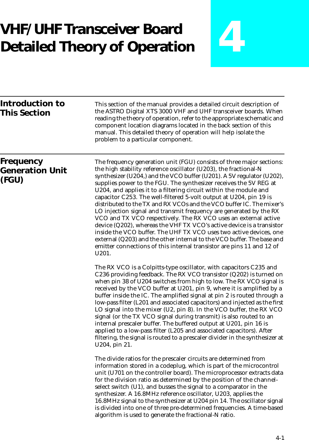 4-1VHF/UHF Transceiver Board Detailed Theory of Operation 4Introduction to This Section This section of the manual provides a detailed circuit description of the ASTRO Digital XTS 3000 VHF and UHF transceiver boards. When reading the theory of operation, refer to the appropriate schematic and component location diagrams located in the back section of this manual. This detailed theory of operation will help isolate the problem to a particular component. Frequency Generation Unit (FGU)The frequency generation unit (FGU) consists of three major sections: the high stability reference oscillator (U203), the fractional-N synthesizer (U204,) and the VCO buffer (U201). A 5V regulator (U202), supplies power to the FGU. The synthesizer receives the 5V REG at U204, and applies it to a ﬁltering circuit within the module and capacitor C253. The well-ﬁltered 5-volt output at U204, pin 19 is distributed to the TX and RX VCOs and the VCO buffer IC. The mixer’s LO injection signal and transmit frequency are generated by the RX VCO and TX VCO respectively. The RX VCO uses an external active device (Q202), whereas the VHF TX VCO’s active device is a transistor inside the VCO buffer. The UHF TX VCO uses two active devices, one external (Q203) and the other internal to the VCO buffer. The base and emitter connections of this internal transistor are pins 11 and 12 of U201.The RX VCO is a Colpitts-type oscillator, with capacitors C235 and C236 providing feedback. The RX VCO transistor (Q202) is turned on when pin 38 of U204 switches from high to low. The RX VCO signal is received by the VCO buffer at U201, pin 9, where it is ampliﬁed by a buffer inside the IC. The ampliﬁed signal at pin 2 is routed through a low-pass ﬁlter (L201 and associated capacitors) and injected as the ﬁrst LO signal into the mixer (U2, pin 8). In the VCO buffer, the RX VCO signal (or the TX VCO signal during transmit) is also routed to an internal prescaler buffer. The buffered output at U201, pin 16 is applied to a low-pass ﬁlter (L205 and associated capacitors). After ﬁltering, the signal is routed to a prescaler divider in the synthesizer at U204, pin 21.The divide ratios for the prescaler circuits are determined from information stored in a codeplug, which is part of the microcontrol unit (U701 on the controller board). The microprocessor extracts data for the division ratio as determined by the position of the channel-select switch (U1), and busses the signal to a comparator in the synthesizer. A 16.8MHz reference oscillator, U203, applies the 16.8MHz signal to the synthesizer at U204 pin 14. The oscillator signal is divided into one of three pre-determined frequencies. A time-based algorithm is used to generate the fractional-N ratio.