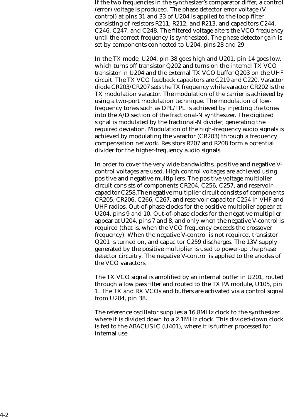 4-2If the two frequencies in the synthesizer’s comparator differ, a control (error) voltage is produced. The phase detector error voltage (V control) at pins 31 and 33 of U204 is applied to the loop ﬁlter consisting of resistors R211, R212, and R213, and capacitors C244, C246, C247, and C248. The ﬁltered voltage alters the VCO frequency until the correct frequency is synthesized. The phase detector gain is set by components connected to U204, pins 28 and 29.In the TX mode, U204, pin 38 goes high and U201, pin 14 goes low, which turns off transistor Q202 and turns on the internal TX VCO transistor in U204 and the external TX VCO buffer Q203 on the UHF circuit. The TX VCO feedback capacitors are C219 and C220. Varactor diode CR203/CR207 sets the TX frequency while varactor CR202 is the TX modulation varactor. The modulation of the carrier is achieved by using a two-port modulation technique. The modulation of low-frequency tones such as DPL/TPL is achieved by injecting the tones into the A/D section of the fractional-N synthesizer. The digitized signal is modulated by the fractional-N divider, generating the required deviation. Modulation of the high-frequency audio signals is achieved by modulating the varactor (CR203) through a frequency compensation network. Resistors R207 and R208 form a potential divider for the higher-frequency audio signals. In order to cover the very wide bandwidths, positive and negative V-control voltages are used. High control voltages are achieved using positive and negative multipliers. The positive voltage multiplier circuit consists of components CR204, C256, C257, and reservoir capacitor C258.The negative multiplier circuit consists of components CR205, CR206, C266, C267, and reservoir capacitor C254 in VHF and UHF radios. Out-of-phase clocks for the positive multiplier appear at U204, pins 9 and 10. Out-of-phase clocks for the negative multiplier appear at U204, pins 7 and 8, and only when the negative V-control is required (that is, when the VCO frequency exceeds the crossover frequency). When the negative V-control is not required, transistor Q201 is turned on, and capacitor C259 discharges. The 13V supply generated by the positive multiplier is used to power-up the phase detector circuitry. The negative V-control is applied to the anodes of the VCO varactors. The TX VCO signal is ampliﬁed by an internal buffer in U201, routed through a low pass ﬁlter and routed to the TX PA module, U105, pin 1. The TX and RX VCOs and buffers are activated via a control signal from U204, pin 38. The reference oscillator supplies a 16.8MHz clock to the synthesizer where it is divided down to a 2.1MHz clock. This divided-down clock is fed to the ABACUS IC (U401), where it is further processed for internal use. 