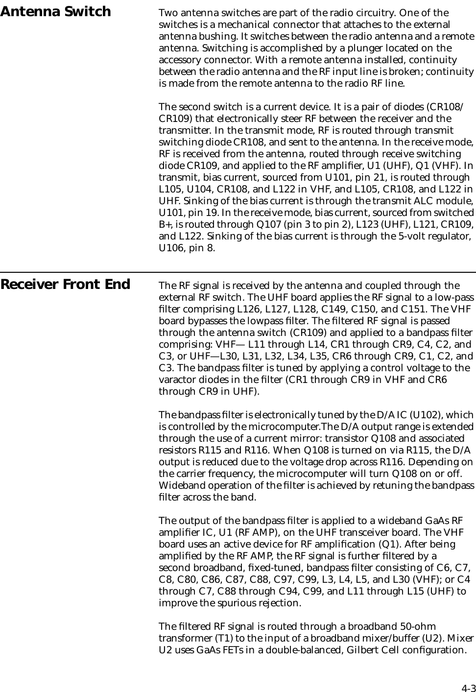4-3Antenna Switch Two antenna switches are part of the radio circuitry. One of the switches is a mechanical connector that attaches to the external antenna bushing. It switches between the radio antenna and a remote antenna. Switching is accomplished by a plunger located on the accessory connector. With a remote antenna installed, continuity between the radio antenna and the RF input line is broken; continuity is made from the remote antenna to the radio RF line. The second switch is a current device. It is a pair of diodes (CR108/CR109) that electronically steer RF between the receiver and the transmitter. In the transmit mode, RF is routed through transmit switching diode CR108, and sent to the antenna. In the receive mode, RF is received from the antenna, routed through receive switching diode CR109, and applied to the RF ampliﬁer, U1 (UHF), Q1 (VHF). In transmit, bias current, sourced from U101, pin 21, is routed through L105, U104, CR108, and L122 in VHF, and L105, CR108, and L122 in UHF. Sinking of the bias current is through the transmit ALC module, U101, pin 19. In the receive mode, bias current, sourced from switched B+, is routed through Q107 (pin 3 to pin 2), L123 (UHF), L121, CR109, and L122. Sinking of the bias current is through the 5-volt regulator, U106, pin 8.Receiver Front End The RF signal is received by the antenna and coupled through the external RF switch. The UHF board applies the RF signal to a low-pass ﬁlter comprising L126, L127, L128, C149, C150, and C151. The VHF board bypasses the lowpass ﬁlter. The ﬁltered RF signal is passed through the antenna switch (CR109) and applied to a bandpass ﬁlter comprising: VHF— L11 through L14, CR1 through CR9, C4, C2, and C3, or UHF—L30, L31, L32, L34, L35, CR6 through CR9, C1, C2, and C3. The bandpass ﬁlter is tuned by applying a control voltage to the varactor diodes in the ﬁlter (CR1 through CR9 in VHF and CR6 through CR9 in UHF).The bandpass ﬁlter is electronically tuned by the D/A IC (U102), which is controlled by the microcomputer.The D/A output range is extended through the use of a current mirror: transistor Q108 and associated resistors R115 and R116. When Q108 is turned on via R115, the D/A output is reduced due to the voltage drop across R116. Depending on the carrier frequency, the microcomputer will turn Q108 on or off. Wideband operation of the ﬁlter is achieved by retuning the bandpass ﬁlter across the band. The output of the bandpass ﬁlter is applied to a wideband GaAs RF ampliﬁer IC, U1 (RF AMP), on the UHF transceiver board. The VHF board uses an active device for RF ampliﬁcation (Q1). After being ampliﬁed by the RF AMP, the RF signal is further ﬁltered by a second broadband, ﬁxed-tuned, bandpass ﬁlter consisting of C6, C7, C8, C80, C86, C87, C88, C97, C99, L3, L4, L5, and L30 (VHF); or C4 through C7, C88 through C94, C99, and L11 through L15 (UHF) to improve the spurious rejection.The ﬁltered RF signal is routed through a broadband 50-ohm transformer (T1) to the input of a broadband mixer/buffer (U2). Mixer U2 uses GaAs FETs in a double-balanced, Gilbert Cell conﬁguration. 
