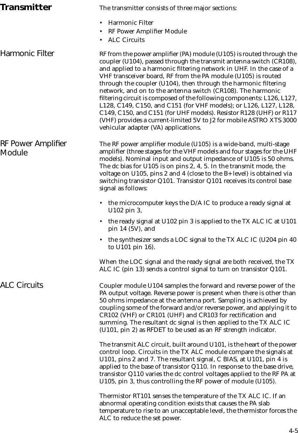 4-5Transmitter The transmitter consists of three major sections:•Harmonic Filter•RF Power Ampliﬁer Module•ALC CircuitsHarmonic Filter RF from the power ampliﬁer (PA) module (U105) is routed through the coupler (U104), passed through the transmit antenna switch (CR108), and applied to a harmonic ﬁltering network in UHF. In the case of a VHF transceiver board, RF from the PA module (U105) is routed through the coupler (U104), then through the harmonic ﬁltering network, and on to the antenna switch (CR108). The harmonic ﬁltering circuit is composed of the following components: L126, L127, L128, C149, C150, and C151 (for VHF models); or L126, L127, L128,  C149, C150, and C151 (for UHF models). Resistor R128 (UHF) or R117 (VHF) provides a current-limited 5V to J2 for mobile ASTRO XTS 3000 vehicular adapter (VA) applications.RF Power Ampliﬁer Module The RF power ampliﬁer module (U105) is a wide-band, multi-stage ampliﬁer (three stages for the VHF models and four stages for the UHF models). Nominal input and output impedance of U105 is 50 ohms. The dc bias for U105 is on pins 2, 4, 5. In the transmit mode, the voltage on U105, pins 2 and 4 (close to the B+ level) is obtained via switching transistor Q101. Transistor Q101 receives its control base signal as follows:•the microcomputer keys the D/A IC to produce a ready signal at U102 pin 3,•the ready signal at U102 pin 3 is applied to the TX ALC IC at U101 pin 14 (5V), and•the synthesizer sends a LOC signal to the TX ALC IC (U204 pin 40 to U101 pin 16).When the LOC signal and the ready signal are both received, the TX ALC IC (pin 13) sends a control signal to turn on transistor Q101.ALC Circuits Coupler module U104 samples the forward and reverse power of the PA output voltage. Reverse power is present when there is other than 50 ohms impedance at the antenna port. Sampling is achieved by coupling some of the forward and/or reverse power, and applying it to CR102 (VHF) or CR101 (UHF) and CR103 for rectiﬁcation and summing. The resultant dc signal is then applied to the TX ALC IC (U101, pin 2) as RFDET to be used as an RF strength indicator. The transmit ALC circuit, built around U101, is the heart of the power control loop. Circuits in the TX ALC module compare the signals at U101, pins 2 and 7. The resultant signal, C BIAS, at U101, pin 4 is applied to the base of transistor Q110. In response to the base drive, transistor Q110 varies the dc control voltages applied to the RF PA at U105, pin 3, thus controlling the RF power of module (U105).Thermistor RT101 senses the temperature of the TX ALC IC. If an abnormal operating condition exists that causes the PA slab temperature to rise to an unacceptable level, the thermistor forces the ALC to reduce the set power.