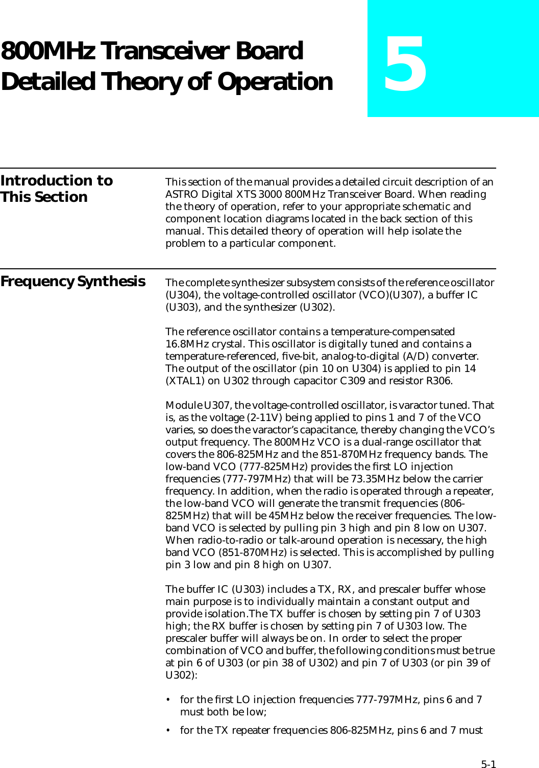 5-1800MHz Transceiver Board Detailed Theory of Operation 5Introduction to This Section This section of the manual provides a detailed circuit description of an ASTRO Digital XTS 3000 800MHz Transceiver Board. When reading the theory of operation, refer to your appropriate schematic and component location diagrams located in the back section of this manual. This detailed theory of operation will help isolate the problem to a particular component. Frequency Synthesis  The complete synthesizer subsystem consists of the reference oscillator (U304), the voltage-controlled oscillator (VCO)(U307), a buffer IC (U303), and the synthesizer (U302).The reference oscillator contains a temperature-compensated 16.8MHz crystal. This oscillator is digitally tuned and contains a temperature-referenced, ﬁve-bit, analog-to-digital (A/D) converter. The output of the oscillator (pin 10 on U304) is applied to pin 14 (XTAL1) on U302 through capacitor C309 and resistor R306.Module U307, the voltage-controlled oscillator, is varactor tuned. That is, as the voltage (2-11V) being applied to pins 1 and 7 of the VCO varies, so does the varactor’s capacitance, thereby changing the VCO’s output frequency. The 800MHz VCO is a dual-range oscillator that covers the 806-825MHz and the 851-870MHz frequency bands. The low-band VCO (777-825MHz) provides the ﬁrst LO injection frequencies (777-797MHz) that will be 73.35MHz below the carrier frequency. In addition, when the radio is operated through a repeater, the low-band VCO will generate the transmit frequencies (806-825MHz) that will be 45MHz below the receiver frequencies. The low-band VCO is selected by pulling pin 3 high and pin 8 low on U307. When radio-to-radio or talk-around operation is necessary, the high band VCO (851-870MHz) is selected. This is accomplished by pulling pin 3 low and pin 8 high on U307.The buffer IC (U303) includes a TX, RX, and prescaler buffer whose main purpose is to individually maintain a constant output and provide isolation.The TX buffer is chosen by setting pin 7 of U303 high; the RX buffer is chosen by setting pin 7 of U303 low. The prescaler buffer will always be on. In order to select the proper combination of VCO and buffer, the following conditions must be true at pin 6 of U303 (or pin 38 of U302) and pin 7 of U303 (or pin 39 of U302): •for the ﬁrst LO injection frequencies 777-797MHz, pins 6 and 7 must both be low; •for the TX repeater frequencies 806-825MHz, pins 6 and 7 must 