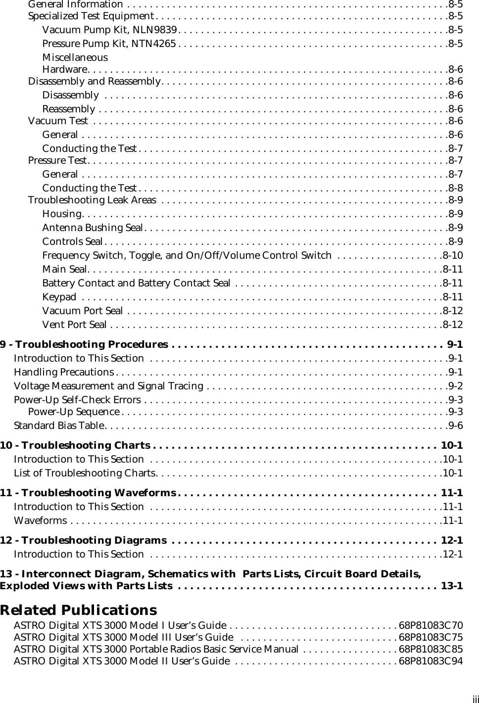  iii General Information . . . . . . . . . . . . . . . . . . . . . . . . . . . . . . . . . . . . . . . . . . . . . . . . . . . . . . . . .8-5Specialized Test Equipment. . . . . . . . . . . . . . . . . . . . . . . . . . . . . . . . . . . . . . . . . . . . . . . . . . . .8-5Vacuum Pump Kit, NLN9839. . . . . . . . . . . . . . . . . . . . . . . . . . . . . . . . . . . . . . . . . . . . . . . .8-5Pressure Pump Kit, NTN4265 . . . . . . . . . . . . . . . . . . . . . . . . . . . . . . . . . . . . . . . . . . . . . . . .8-5Miscellaneous Hardware. . . . . . . . . . . . . . . . . . . . . . . . . . . . . . . . . . . . . . . . . . . . . . . . . . . . . . . . . . . . . . . .8-6Disassembly and Reassembly. . . . . . . . . . . . . . . . . . . . . . . . . . . . . . . . . . . . . . . . . . . . . . . . . . .8-6Disassembly  . . . . . . . . . . . . . . . . . . . . . . . . . . . . . . . . . . . . . . . . . . . . . . . . . . . . . . . . . . . . .8-6Reassembly . . . . . . . . . . . . . . . . . . . . . . . . . . . . . . . . . . . . . . . . . . . . . . . . . . . . . . . . . . . . . .8-6Vacuum Test  . . . . . . . . . . . . . . . . . . . . . . . . . . . . . . . . . . . . . . . . . . . . . . . . . . . . . . . . . . . . . . .8-6General . . . . . . . . . . . . . . . . . . . . . . . . . . . . . . . . . . . . . . . . . . . . . . . . . . . . . . . . . . . . . . . . .8-6Conducting the Test. . . . . . . . . . . . . . . . . . . . . . . . . . . . . . . . . . . . . . . . . . . . . . . . . . . . . . .8-7Pressure Test. . . . . . . . . . . . . . . . . . . . . . . . . . . . . . . . . . . . . . . . . . . . . . . . . . . . . . . . . . . . . . . .8-7General . . . . . . . . . . . . . . . . . . . . . . . . . . . . . . . . . . . . . . . . . . . . . . . . . . . . . . . . . . . . . . . . .8-7Conducting the Test. . . . . . . . . . . . . . . . . . . . . . . . . . . . . . . . . . . . . . . . . . . . . . . . . . . . . . .8-8Troubleshooting Leak Areas  . . . . . . . . . . . . . . . . . . . . . . . . . . . . . . . . . . . . . . . . . . . . . . . . . . .8-9Housing. . . . . . . . . . . . . . . . . . . . . . . . . . . . . . . . . . . . . . . . . . . . . . . . . . . . . . . . . . . . . . . . .8-9Antenna Bushing Seal. . . . . . . . . . . . . . . . . . . . . . . . . . . . . . . . . . . . . . . . . . . . . . . . . . . . . .8-9Controls Seal. . . . . . . . . . . . . . . . . . . . . . . . . . . . . . . . . . . . . . . . . . . . . . . . . . . . . . . . . . . . .8-9Frequency Switch, Toggle, and On/Off/Volume Control Switch  . . . . . . . . . . . . . . . . . . .8-10Main Seal. . . . . . . . . . . . . . . . . . . . . . . . . . . . . . . . . . . . . . . . . . . . . . . . . . . . . . . . . . . . . . .8-11Battery Contact and Battery Contact Seal . . . . . . . . . . . . . . . . . . . . . . . . . . . . . . . . . . . . .8-11Keypad  . . . . . . . . . . . . . . . . . . . . . . . . . . . . . . . . . . . . . . . . . . . . . . . . . . . . . . . . . . . . . . . .8-11Vacuum Port Seal . . . . . . . . . . . . . . . . . . . . . . . . . . . . . . . . . . . . . . . . . . . . . . . . . . . . . . . .8-12Vent Port Seal . . . . . . . . . . . . . . . . . . . . . . . . . . . . . . . . . . . . . . . . . . . . . . . . . . . . . . . . . . .8-12 9 - Troubleshooting Procedures . . . . . . . . . . . . . . . . . . . . . . . . . . . . . . . . . . . . . . . . . . . . 9-1 Introduction to This Section  . . . . . . . . . . . . . . . . . . . . . . . . . . . . . . . . . . . . . . . . . . . . . . . . . . . . .9-1Handling Precautions . . . . . . . . . . . . . . . . . . . . . . . . . . . . . . . . . . . . . . . . . . . . . . . . . . . . . . . . . . .9-1Voltage Measurement and Signal Tracing . . . . . . . . . . . . . . . . . . . . . . . . . . . . . . . . . . . . . . . . . . .9-2Power-Up Self-Check Errors . . . . . . . . . . . . . . . . . . . . . . . . . . . . . . . . . . . . . . . . . . . . . . . . . . . . . .9-3Power-Up Sequence . . . . . . . . . . . . . . . . . . . . . . . . . . . . . . . . . . . . . . . . . . . . . . . . . . . . . . . . . .9-3Standard Bias Table. . . . . . . . . . . . . . . . . . . . . . . . . . . . . . . . . . . . . . . . . . . . . . . . . . . . . . . . . . . . .9-6 10 - Troubleshooting Charts . . . . . . . . . . . . . . . . . . . . . . . . . . . . . . . . . . . . . . . . . . . . . . 10-1 Introduction to This Section  . . . . . . . . . . . . . . . . . . . . . . . . . . . . . . . . . . . . . . . . . . . . . . . . . . . .10-1List of Troubleshooting Charts. . . . . . . . . . . . . . . . . . . . . . . . . . . . . . . . . . . . . . . . . . . . . . . . . . .10-1 11 - Troubleshooting Waveforms . . . . . . . . . . . . . . . . . . . . . . . . . . . . . . . . . . . . . . . . . . 11-1 Introduction to This Section  . . . . . . . . . . . . . . . . . . . . . . . . . . . . . . . . . . . . . . . . . . . . . . . . . . . .11-1Waveforms . . . . . . . . . . . . . . . . . . . . . . . . . . . . . . . . . . . . . . . . . . . . . . . . . . . . . . . . . . . . . . . . . .11-1 12 - Troubleshooting Diagrams  . . . . . . . . . . . . . . . . . . . . . . . . . . . . . . . . . . . . . . . . . . . 12-1 Introduction to This Section  . . . . . . . . . . . . . . . . . . . . . . . . . . . . . . . . . . . . . . . . . . . . . . . . . . . .12-1 13 - Interconnect Diagram, Schematics with  Parts Lists, Circuit Board Details,Exploded Views with Parts Lists  . . . . . . . . . . . . . . . . . . . . . . . . . . . . . . . . . . . . . . . . . . 13-1 Related Publications ASTRO Digital XTS 3000 Model I User’s Guide . . . . . . . . . . . . . . . . . . . . . . . . . . . . . .68P81083C70ASTRO Digital XTS 3000 Model III User’s Guide   . . . . . . . . . . . . . . . . . . . . . . . . . . . .68P81083C75ASTRO Digital XTS 3000 Portable Radios Basic Service Manual . . . . . . . . . . . . . . . . .68P81083C85ASTRO Digital XTS 3000 Model II User’s Guide  . . . . . . . . . . . . . . . . . . . . . . . . . . . . .68P81083C94