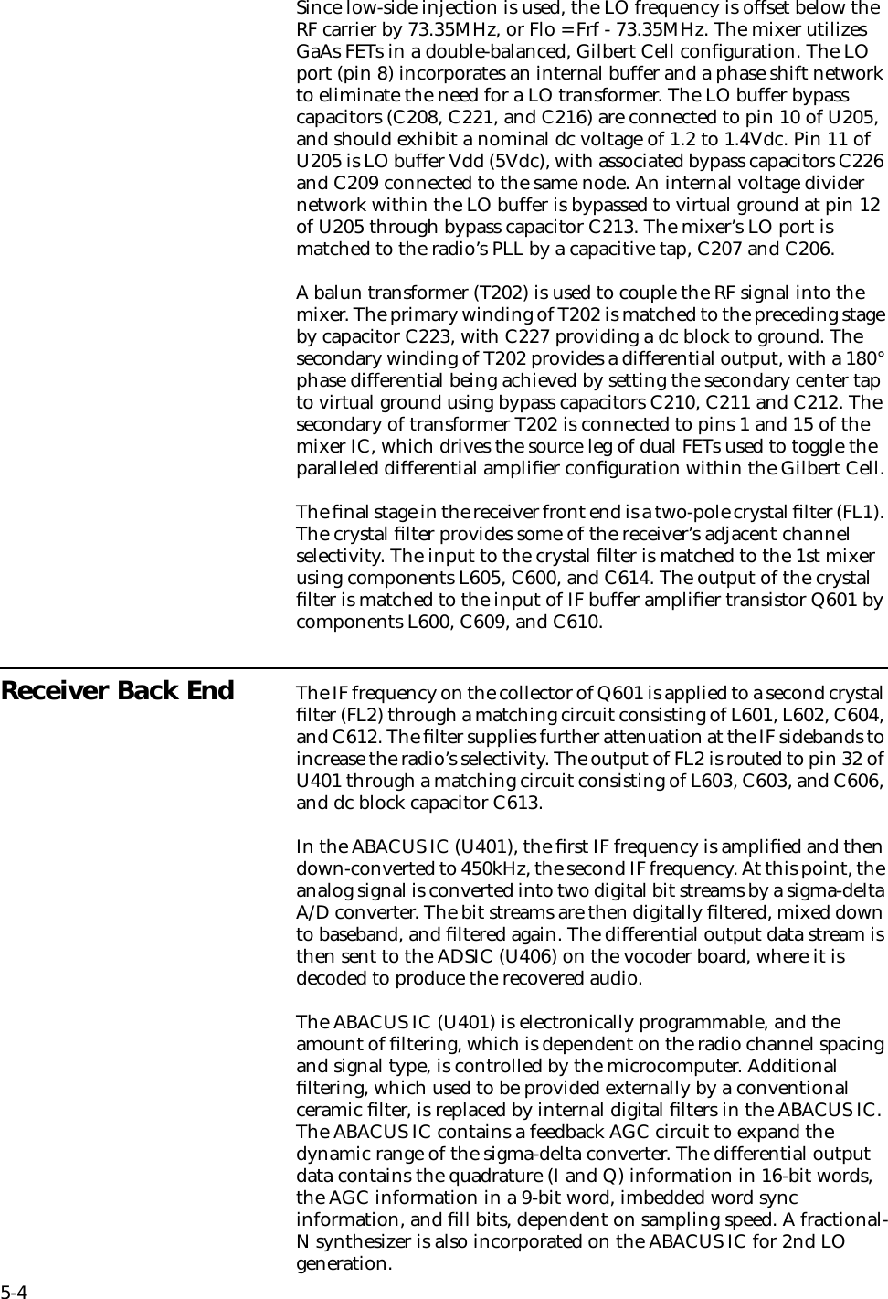 5-4Since low-side injection is used, the LO frequency is offset below the RF carrier by 73.35MHz, or Flo = Frf - 73.35MHz. The mixer utilizes GaAs FETs in a double-balanced, Gilbert Cell conﬁguration. The LO port (pin 8) incorporates an internal buffer and a phase shift network to eliminate the need for a LO transformer. The LO buffer bypass capacitors (C208, C221, and C216) are connected to pin 10 of U205, and should exhibit a nominal dc voltage of 1.2 to 1.4Vdc. Pin 11 of U205 is LO buffer Vdd (5Vdc), with associated bypass capacitors C226 and C209 connected to the same node. An internal voltage divider network within the LO buffer is bypassed to virtual ground at pin 12 of U205 through bypass capacitor C213. The mixer’s LO port is matched to the radio’s PLL by a capacitive tap, C207 and C206. A balun transformer (T202) is used to couple the RF signal into the mixer. The primary winding of T202 is matched to the preceding stage by capacitor C223, with C227 providing a dc block to ground. The secondary winding of T202 provides a differential output, with a 180° phase differential being achieved by setting the secondary center tap to virtual ground using bypass capacitors C210, C211 and C212. The secondary of transformer T202 is connected to pins 1 and 15 of the mixer IC, which drives the source leg of dual FETs used to toggle the paralleled differential ampliﬁer conﬁguration within the Gilbert Cell.The ﬁnal stage in the receiver front end is a two-pole crystal ﬁlter (FL1). The crystal ﬁlter provides some of the receiver’s adjacent channel selectivity. The input to the crystal ﬁlter is matched to the 1st mixer using components L605, C600, and C614. The output of the crystal ﬁlter is matched to the input of IF buffer ampliﬁer transistor Q601 by components L600, C609, and C610.Receiver Back End The IF frequency on the collector of Q601 is applied to a second crystal ﬁlter (FL2) through a matching circuit consisting of L601, L602, C604, and C612. The ﬁlter supplies further attenuation at the IF sidebands to increase the radio’s selectivity. The output of FL2 is routed to pin 32 of U401 through a matching circuit consisting of L603, C603, and C606, and dc block capacitor C613.In the ABACUS IC (U401), the ﬁrst IF frequency is ampliﬁed and then down-converted to 450kHz, the second IF frequency. At this point, the analog signal is converted into two digital bit streams by a sigma-delta A/D converter. The bit streams are then digitally ﬁltered, mixed down to baseband, and ﬁltered again. The differential output data stream is then sent to the ADSIC (U406) on the vocoder board, where it is decoded to produce the recovered audio.The ABACUS IC (U401) is electronically programmable, and the amount of ﬁltering, which is dependent on the radio channel spacing and signal type, is controlled by the microcomputer. Additional ﬁltering, which used to be provided externally by a conventional ceramic ﬁlter, is replaced by internal digital ﬁlters in the ABACUS IC. The ABACUS IC contains a feedback AGC circuit to expand the dynamic range of the sigma-delta converter. The differential output data contains the quadrature (I and Q) information in 16-bit words, the AGC information in a 9-bit word, imbedded word sync information, and ﬁll bits, dependent on sampling speed. A fractional-N synthesizer is also incorporated on the ABACUS IC for 2nd LO generation.