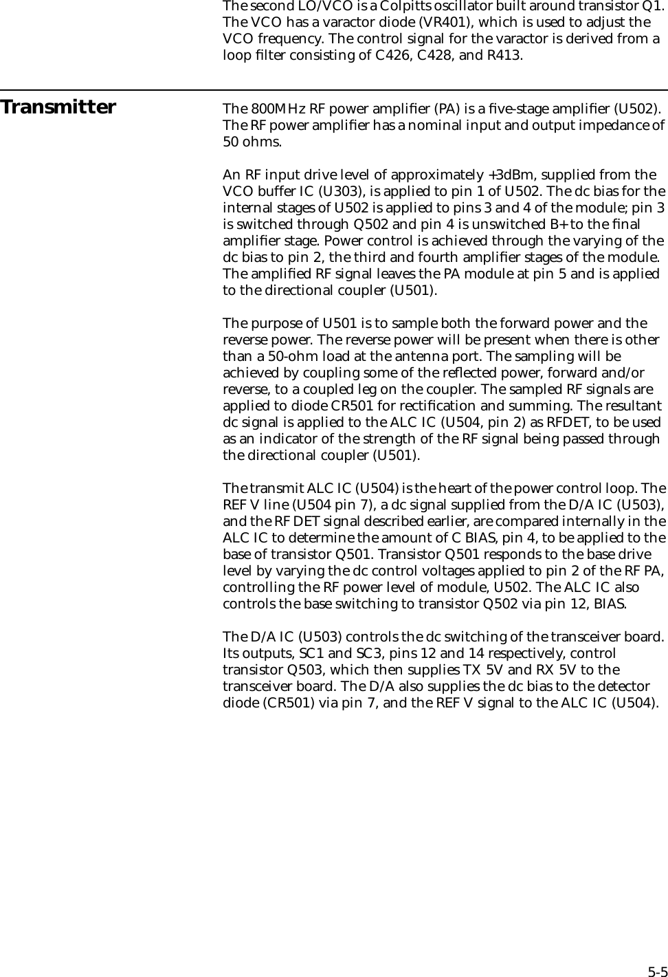 5-5The second LO/VCO is a Colpitts oscillator built around transistor Q1. The VCO has a varactor diode (VR401), which is used to adjust the VCO frequency. The control signal for the varactor is derived from a loop ﬁlter consisting of C426, C428, and R413.Transmitter The 800MHz RF power ampliﬁer (PA) is a ﬁve-stage ampliﬁer (U502). The RF power ampliﬁer has a nominal input and output impedance of 50 ohms. An RF input drive level of approximately +3dBm, supplied from the VCO buffer IC (U303), is applied to pin 1 of U502. The dc bias for the internal stages of U502 is applied to pins 3 and 4 of the module; pin 3 is switched through Q502 and pin 4 is unswitched B+ to the ﬁnal ampliﬁer stage. Power control is achieved through the varying of the dc bias to pin 2, the third and fourth ampliﬁer stages of the module. The ampliﬁed RF signal leaves the PA module at pin 5 and is applied to the directional coupler (U501).The purpose of U501 is to sample both the forward power and the reverse power. The reverse power will be present when there is other than a 50-ohm load at the antenna port. The sampling will be achieved by coupling some of the reﬂected power, forward and/or reverse, to a coupled leg on the coupler. The sampled RF signals are applied to diode CR501 for rectiﬁcation and summing. The resultant dc signal is applied to the ALC IC (U504, pin 2) as RFDET, to be used as an indicator of the strength of the RF signal being passed through the directional coupler (U501).The transmit ALC IC (U504) is the heart of the power control loop. The REF V line (U504 pin 7), a dc signal supplied from the D/A IC (U503), and the RF DET signal described earlier, are compared internally in the ALC IC to determine the amount of C BIAS, pin 4, to be applied to the base of transistor Q501. Transistor Q501 responds to the base drive level by varying the dc control voltages applied to pin 2 of the RF PA, controlling the RF power level of module, U502. The ALC IC also controls the base switching to transistor Q502 via pin 12, BIAS.The D/A IC (U503) controls the dc switching of the transceiver board. Its outputs, SC1 and SC3, pins 12 and 14 respectively, control transistor Q503, which then supplies TX 5V and RX 5V to the transceiver board. The D/A also supplies the dc bias to the detector diode (CR501) via pin 7, and the REF V signal to the ALC IC (U504).