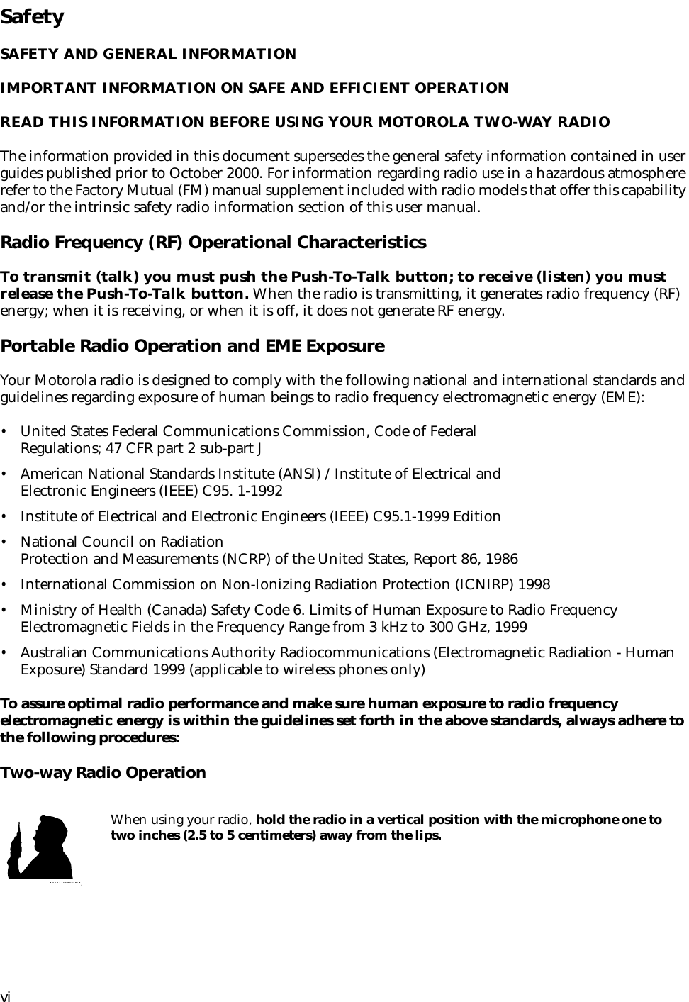  vi Safety SAFETY AND GENERAL INFORMATIONIMPORTANT INFORMATION ON SAFE AND EFFICIENT OPERATIONREAD THIS INFORMATION BEFORE USING YOUR MOTOROLA TWO-WAY RADIO The information provided in this document supersedes the general safety information contained in user guides published prior to October 2000. For information regarding radio use in a hazardous atmosphere refer to the Factory Mutual (FM) manual supplement included with radio models that offer this capability and/or the intrinsic safety radio information section of this user manual. Radio Frequency (RF) Operational Characteristics To transmit (talk) you must push the Push-To-Talk button; to receive (listen) you must release the Push-To-Talk button.  When the radio is transmitting, it generates radio frequency (RF) energy; when it is receiving, or when it is off, it does not generate RF energy. Portable Radio Operation and EME Exposure Your Motorola radio is designed to comply with the following national and international standards and guidelines regarding exposure of human beings to radio frequency electromagnetic energy (EME): • United States Federal Communications Commission, Code of Federal Regulations; 47 CFR part 2 sub-part J • American National Standards Institute (ANSI) / Institute of Electrical and Electronic Engineers (IEEE) C95. 1-1992 • Institute of Electrical and Electronic Engineers (IEEE) C95.1-1999 Edition • National Council on Radiation Protection and Measurements (NCRP) of the United States, Report 86, 1986 • International Commission on Non-Ionizing Radiation Protection (ICNIRP) 1998 • Ministry of Health (Canada) Safety Code 6. Limits of Human Exposure to Radio Frequency Electromagnetic Fields in the Frequency Range from 3 kHz to 300 GHz, 1999 • Australian Communications Authority Radiocommunications (Electromagnetic Radiation - Human Exposure) Standard 1999 (applicable to wireless phones only) To assure optimal radio performance and make sure human exposure to radio frequency electromagnetic energy is within the guidelines set forth in the above standards, always adhere to the following procedures: Two-way Radio Operation When using your radio,  hold the radio in a vertical position with the microphone one to two inches (2.5 to 5 centimeters) away from the lips.MAN WITH RA