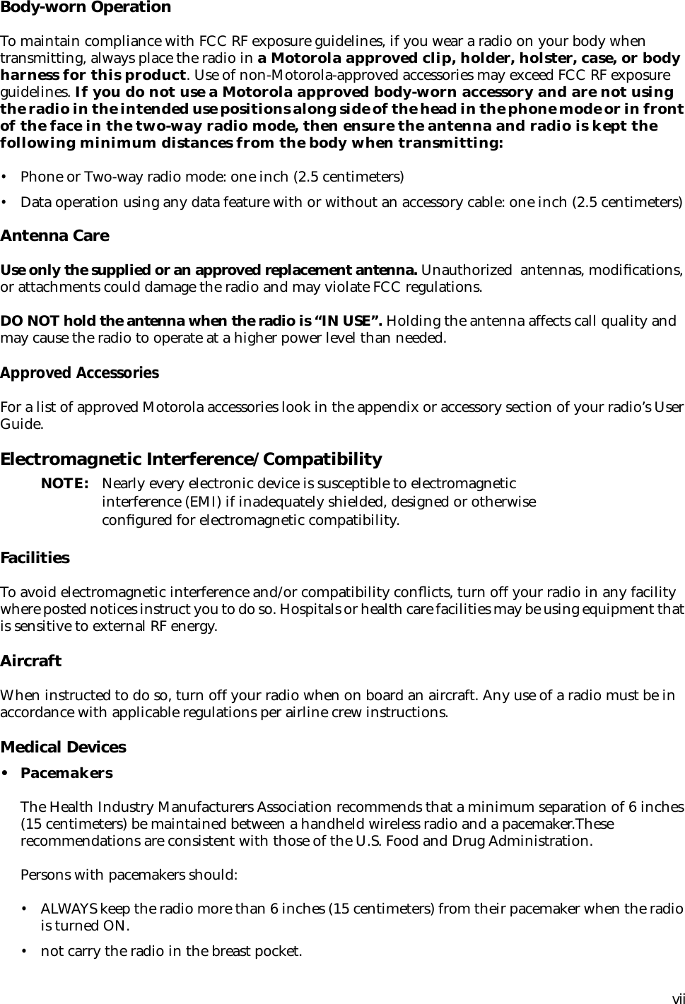  vii Body-worn Operation To maintain compliance with FCC RF exposure guidelines, if you wear a radio on your body when transmitting, always place the radio in  a Motorola approved clip, holder, holster, case, or body harness for this product . Use of non-Motorola-approved accessories may exceed FCC RF exposure guidelines.  If you do not use a Motorola approved body-worn accessory and are not using the radio in the intended use positions along side of the head in the phone mode or in front of the face in the two-way radio mode, then ensure the antenna and radio is kept the following minimum distances from the body when transmitting: • Phone or Two-way radio mode: one inch (2.5 centimeters) • Data operation using any data feature with or without an accessory cable: one inch (2.5 centimeters) Antenna Care Use only the supplied or an approved replacement antenna.  Unauthorized  antennas, modiﬁcations, or attachments could damage the radio and may violate FCC regulations. DO NOT hold the antenna when the radio is “IN USE”.  Holding the antenna affects call quality and may cause the radio to operate at a higher power level than needed. Approved Accessories For a list of approved Motorola accessories look in the appendix or accessory section of your radio’s User Guide.  Electromagnetic Interference/Compatibility NOTE: Nearly every electronic device is susceptible to electromagnetic interference (EMI) if inadequately shielded, designed or otherwise conﬁgured for electromagnetic compatibility. Facilities To avoid electromagnetic interference and/or compatibility conﬂicts, turn off your radio in any facility where posted notices instruct you to do so. Hospitals or health care facilities may be using equipment that is sensitive to external RF energy. Aircraft When instructed to do so, turn off your radio when on board an aircraft. Any use of a radio must be in accordance with applicable regulations per airline crew instructions. Medical Devices • Pacemakers The Health Industry Manufacturers Association recommends that a minimum separation of 6 inches (15 centimeters) be maintained between a handheld wireless radio and a pacemaker.These recommendations are consistent with those of the U.S. Food and Drug Administration.Persons with pacemakers should: • ALWAYS keep the radio more than 6 inches (15 centimeters) from their pacemaker when the radio is turned ON. • not carry the radio in the breast pocket.