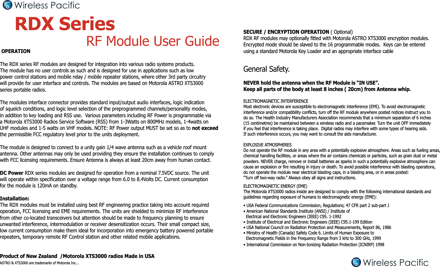  OPERATIONThe RDX series RF modules are designed for integration into various radio systems products. The module has no user controls as such and is designed for use in applications such as low power control stations and mobile relay / mobile repeater stations, where other 3rd party circuitry will provide for user interface and controls. The modules are based on Motorola ASTRO XTS3000 series portable radios.The modules interface connector provides standard input/output audio interfaces, logic indication of squelch conditions, and logic level selection of the preprogrammed channels/personality modes, in addition to key loading and RSS use.  Various parameters including RF Power is programmable via a Motorola XTS3000 Radios Service Software (RSS) from 1-3Watts on 800MHz models, 1-4watts on UHF modules and 1-5 watts on VHF models. NOTE: RF Power output MUST be set so as to not exceed the permissible FCC regulatory level prior to the units deployment. The module is designed to connect to a unity gain 1/4 wave antenna such as a vehicle roof mount antenna. Other antennas may only be used providing they ensure the installation continues to comply with FCC licensing requirements. Ensure Antenna is always at least 20cm away from human contact.DC Power RDX series modules are designed for operation from a nominal 7.5VDC source. The unit will operate within specification over a voltage range from 6.0 to 8.4Volts DC. Current consumption for the module is 120mA on standby.Installation:The RDX modules must be installed using best RF engineering practice taking into account requiredoperation, FCC licensing and EME requirements. The units are shielded to minimize RF interference from other co-located transceivers but attention should be made to frequency planning to ensure unwanted interference, intermodulation or receiver desensitization occurs. Their small compact size, low current consumption make them ideal for incorporation into emergency battery powered portable repeaters, temporary remote RF Control station and other related mobile applications.Product of New Zealand  /Motorola XTS3000 radios Made in USAASTRO &amp; XTS3000 are trademarks of Motorola Inc...RDX Series  RF Module User GuideSECURE / ENCRYPTION OPERATION ( Optional)RDX RF modules may optionally fitted with Motorola ASTRO XTS3000 encryption modules.Encrypted mode should be slaved to the 16 programmable modes.  Keys can be entered using a standard Motorola Key Loader and an appropriate interface cableGeneral Safety.NEVER hold the antenna when the RF Module is “IN USE”. Keep all parts of the body at least 8 inches ( 20cm) from Antenna whip.ELECTROMAGNETIC INTERFERENCEMost electronic devices are susceptible to electromagnetic interference (EMI). To avoid electromagnetic interference and/or compatibility conflicts, turn off the RF module anywhere posted notices instruct you to do so. The Health Industry Manufacturers Association recommends that a minimum separation of 6 inches (15 centimetres) be maintained between a wireless radio and a pacemaker. Turn the unit OFF immediately if you feel that interference is taking place.  Digital radios may interfere with some types of hearing aids. If such interference occurs, you may want to consult the aids manufacturer.EXPLOSIVE ATMOSPHERESDo not operate the RF module in any area with a potentially explosive atmosphere. Areas such as fueling areas, chemical handling facilities, or areas where the air contains chemicals or particles, such as grain dust or metal powders. NEVER charge, remove or install batteries as sparks in such a potentially explosive atmosphere can cause an explosion or fire resulting in injury or death. To avoid possible interference with blasting operations, do not operate the module near electrical blasting caps, in a blasting area, or in areas posted: “Turn off two-way radio.” Always obey all signs and instructions.ELECTROMAGNETIC ENERGY (EME)The Motorola XTS3000 radios inside are designed to comply with the following international standards and guidelines regarding exposure of humans to electromagnetic energy (EME):• USA Federal Communications Commission, Regulations; 47 CFR part 2 sub-part J• American National Standards Institute (ANSI) / Institute of  Electrical and Electronic Engineers (IEEE) C95. 1-1992• Institute of Electrical and Electronic Engineers (IEEE) C95.1-199 Edition• USA National Council on Radiation Protection and Measurements, Report 86, 1986• Ministry of Health (Canada) Safety Code 6. Limits of Human Exposure to   Electromagnetic Fields in the Frequency Range from 3 kHz to 300 GHz, 1999• International Commission on Non-Ionizing Radiation Protection (ICNIRP) 1998Wireless PacificWireless Pacific