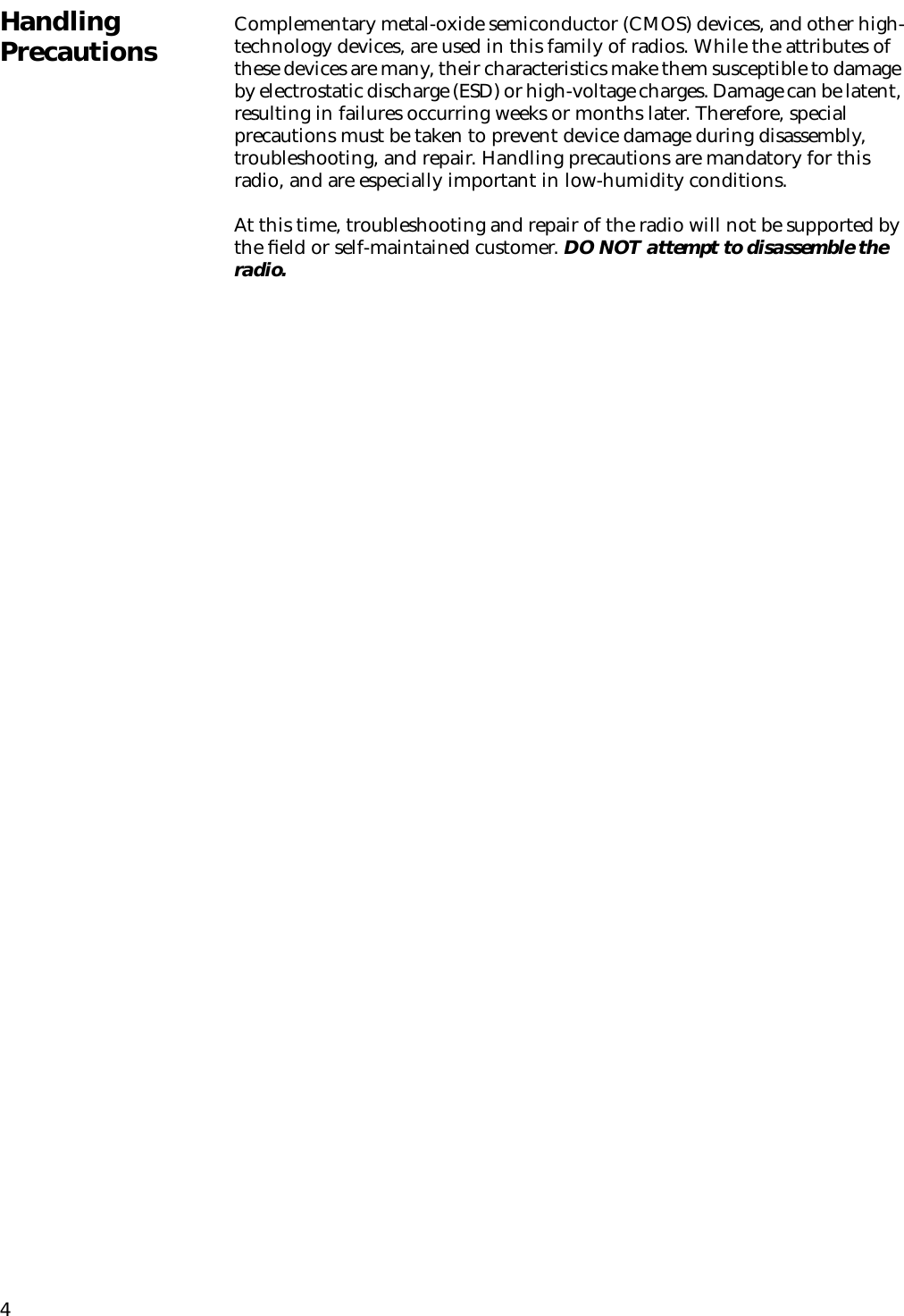 4Handling Precautions Complementary metal-oxide semiconductor (CMOS) devices, and other high-technology devices, are used in this family of radios. While the attributes of these devices are many, their characteristics make them susceptible to damage by electrostatic discharge (ESD) or high-voltage charges. Damage can be latent, resulting in failures occurring weeks or months later. Therefore, special precautions must be taken to prevent device damage during disassembly, troubleshooting, and repair. Handling precautions are mandatory for this radio, and are especially important in low-humidity conditions. At this time, troubleshooting and repair of the radio will not be supported by the ﬁeld or self-maintained customer. DO NOT attempt to disassemble the radio.