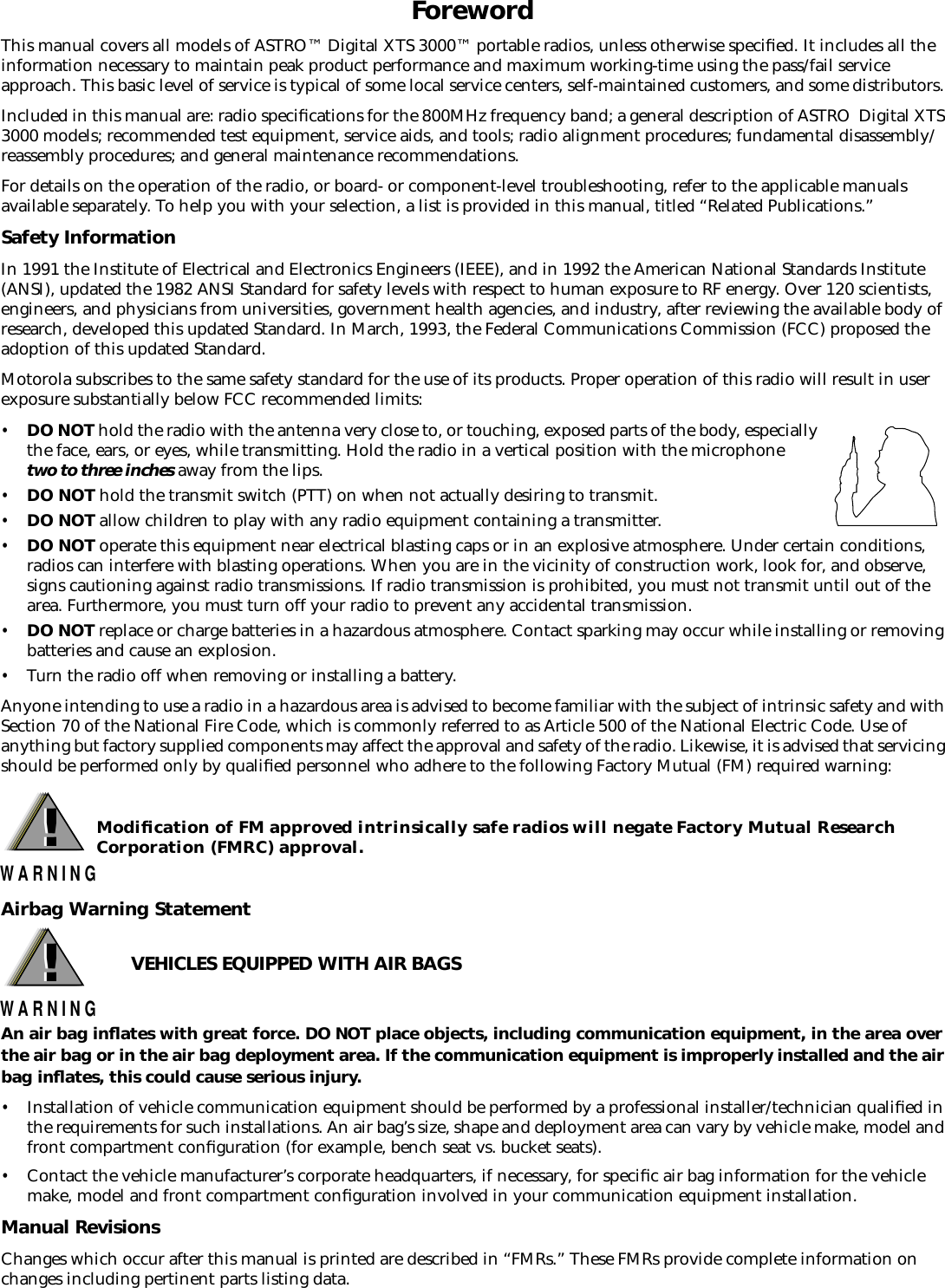  Foreword This manual covers all models of ASTRO™ Digital XTS 3000™ portable radios, unless otherwise speciﬁed. It includes all the information necessary to maintain peak product performance and maximum working-time using the pass/fail service approach. This basic level of service is typical of some local service centers, self-maintained customers, and some distributors. Included in this manual are: radio speciﬁcations for the 800MHz frequency band; a general description of ASTRO  Digital XTS 3000 models; recommended test equipment, service aids, and tools; radio alignment procedures; fundamental disassembly/reassembly procedures; and general maintenance recommendations.For details on the operation of the radio, or board- or component-level troubleshooting, refer to the applicable manuals available separately. To help you with your selection, a list is provided in this manual, titled “Related Publications.” Safety Information In 1991 the Institute of Electrical and Electronics Engineers (IEEE), and in 1992 the American National Standards Institute (ANSI), updated the 1982 ANSI Standard for safety levels with respect to human exposure to RF energy. Over 120 scientists, engineers, and physicians from universities, government health agencies, and industry, after reviewing the available body of research, developed this updated Standard. In March, 1993, the Federal Communications Commission (FCC) proposed the adoption of this updated Standard. Motorola subscribes to the same safety standard for the use of its products. Proper operation of this radio will result in user exposure substantially below FCC recommended limits: • DO NOT  hold the radio with the antenna very close to, or touching, exposed parts of the body, especially the face, ears, or eyes, while transmitting. Hold the radio in a vertical position with the microphone  two to three inches  away from the lips. • DO NOT  hold the transmit switch (PTT) on when not actually desiring to transmit. • DO NOT  allow children to play with any radio equipment containing a transmitter. • DO NOT  operate this equipment near electrical blasting caps or in an explosive atmosphere. Under certain conditions, radios can interfere with blasting operations. When you are in the vicinity of construction work, look for, and observe, signs cautioning against radio transmissions. If radio transmission is prohibited, you must not transmit until out of the area. Furthermore, you must turn off your radio to prevent any accidental transmission. • DO NOT  replace or charge batteries in a hazardous atmosphere. Contact sparking may occur while installing or removing batteries and cause an explosion. • Turn the radio off when removing or installing a battery.Anyone intending to use a radio in a hazardous area is advised to become familiar with the subject of intrinsic safety and with Section 70 of the National Fire Code, which is commonly referred to as Article 500 of the National Electric Code. Use of anything but factory supplied components may affect the approval and safety of the radio. Likewise, it is advised that servicing should be performed only by qualiﬁed personnel who adhere to the following Factory Mutual (FM) required warning:  Modiﬁcation of FM approved intrinsically safe radios will negate Factory Mutual Research Corporation (FMRC) approval. Airbag Warning StatementVEHICLES EQUIPPED WITH AIR BAGS An air bag inﬂates with great force. DO NOT place objects, including communication equipment, in the area over the air bag or in the air bag deployment area. If the communication equipment is improperly installed and the air bag inﬂates, this could cause serious injury. • Installation of vehicle communication equipment should be performed by a professional installer/technician qualiﬁed in the requirements for such installations. An air bag’s size, shape and deployment area can vary by vehicle make, model and front compartment conﬁguration (for example, bench seat vs. bucket seats). • Contact the vehicle manufacturer’s corporate headquarters, if necessary, for speciﬁc air bag information for the vehicle make, model and front compartment conﬁguration involved in your communication equipment installation. Manual Revisions Changes which occur after this manual is printed are described in “FMRs.” These FMRs provide complete information on changes including pertinent parts listing data. !W A R N I N G! !W A R N I N G!