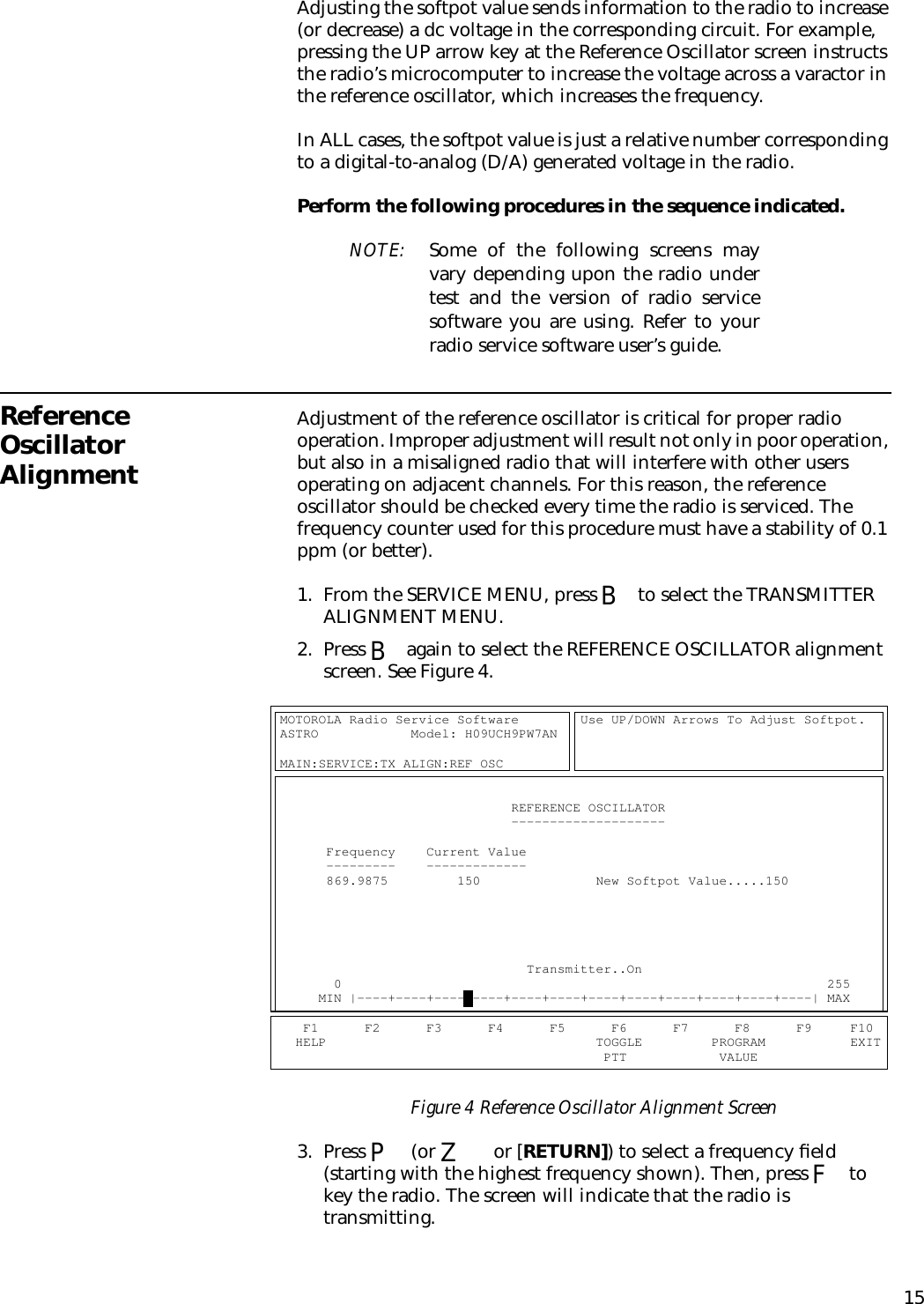 15Adjusting the softpot value sends information to the radio to increase (or decrease) a dc voltage in the corresponding circuit. For example, pressing the UP arrow key at the Reference Oscillator screen instructs the radio’s microcomputer to increase the voltage across a varactor in the reference oscillator, which increases the frequency.In ALL cases, the softpot value is just a relative number corresponding to a digital-to-analog (D/A) generated voltage in the radio.Perform the following procedures in the sequence indicated.NOTE: Some of the following screens mayvary depending upon the radio undertest and the version of radio servicesoftware you are using. Refer to yourradio service software user’s guide.Reference Oscillator AlignmentAdjustment of the reference oscillator is critical for proper radio operation. Improper adjustment will result not only in poor operation, but also in a misaligned radio that will interfere with other users operating on adjacent channels. For this reason, the reference oscillator should be checked every time the radio is serviced. The frequency counter used for this procedure must have a stability of 0.1 ppm (or better).1. From the SERVICE MENU, press B to select the TRANSMITTER ALIGNMENT MENU.2. Press B again to select the REFERENCE OSCILLATOR alignment screen. See Figure 4.Figure 4 Reference Oscillator Alignment Screen3. Press P (or Z or [RETURN]) to select a frequency ﬁeld (starting with the highest frequency shown). Then, press F to key the radio. The screen will indicate that the radio is transmitting.MOTOROLA Radio Service Software        Use UP/DOWN Arrows To Adjust Softpot.   ASTRO            Model: H09UCH9PW7AN                                                                                                                            MAIN:SERVICE:TX ALIGN:REF OSC                                                                                                                                                                      REFERENCE OSCILLATOR                                                            --------------------                                                                                                                    Frequency    Current Value                                                      ---------    -------------                                                      869.9875         150               New Softpot Value.....150                                                                                                                                                                                                                                                                                                                                                                                                                                                              Transmitter..On                                       0                                                               255           MIN |----+----+----+----+----+----+----+----+----+----+----+----| MAX            F1      F2      F3      F4      F5      F6      F7      F8      F9     F10     HELP                                   TOGGLE         PROGRAM           EXIT                                            PTT            VALUE                  