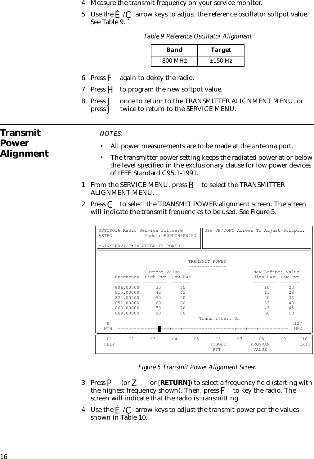 164. Measure the transmit frequency on your service monitor.5. Use the É/Ç arrow keys to adjust the reference oscillator softpot value. See Table 9.6. Press F again to dekey the radio.7. Press H to program the new softpot value.8. Press J once to return to the TRANSMITTER ALIGNMENT MENU, or press J twice to return to the SERVICE MENU.Transmit Power AlignmentNOTES:•All power measurements are to be made at the antenna port.•The transmitter power setting keeps the radiated power at or below the level speciﬁed in the exclusionary clause for low power devices of IEEE Standard C95.1-1991.1. From the SERVICE MENU, press B to select the TRANSMITTER ALIGNMENT MENU.2. Press C to select the TRANSMIT POWER alignment screen. The screen will indicate the transmit frequencies to be used. See Figure 5.Figure 5 Transmit Power Alignment Screen3. Press P (or Z or [RETURN]) to select a frequency ﬁeld (starting with the highest frequency shown). Then, press F to key the radio. The screen will indicate that the radio is transmitting.4. Use the É/Ç arrow keys to adjust the transmit power per the values shown in Table 10.Table 9 Reference Oscillator AlignmentBand Target800 MHz ±150 HzMOTOROLA Radio Service Software        Use UP/DOWN Arrows To Adjust Softpot.   ASTRO            Model: H09UCH9PW7AN                                                                                                                            MAIN:SERVICE:TX ALIGN:TX POWER                                                                                                                                                                        TRANSMIT POWER                                                                  --------------                                                  Current Value                           New Softpot Value            Frequency  High Pwr  Low Pwr                       High Pwr  Low Pwr            ---------  --------  -------                       --------  -------            806.00000      35       35                             10       23              815.00000      42       42                             11       28              824.00000      50       50                             20       33              851.00000      60       60                             33       40              860.00000      70       70                             43       45              869.00000      80       80                             58       58                                             Transmitter..On                               0                                                                    127       MIN |---+---+---+---+---+---+---+---+---+---+---+---+---+---+---+---| MAX           F1      F2      F3      F4      F5      F6      F7      F8      F9     F10     HELP                                   TOGGLE         PROGRAM           EXIT                                            PTT            VALUE                  