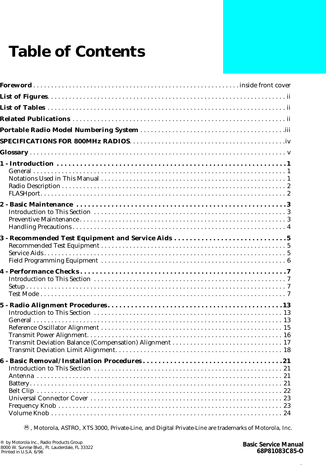  i Table of Contents Foreword . . . . . . . . . . . . . . . . . . . . . . . . . . . . . . . . . . . . . . . . . . . . . . . . . . . . . . . . . .inside front cover List of Figures . . . . . . . . . . . . . . . . . . . . . . . . . . . . . . . . . . . . . . . . . . . . . . . . . . . . . . . . . . . . . . . . . . . ii List of Tables  . . . . . . . . . . . . . . . . . . . . . . . . . . . . . . . . . . . . . . . . . . . . . . . . . . . . . . . . . . . . . . . . . . . ii Related Publications  . . . . . . . . . . . . . . . . . . . . . . . . . . . . . . . . . . . . . . . . . . . . . . . . . . . . . . . . . . . . ii Portable Radio Model Numbering System  . . . . . . . . . . . . . . . . . . . . . . . . . . . . . . . . . . . . . . . . .iii SPECIFICATIONS FOR 800MHz RADIOS . . . . . . . . . . . . . . . . . . . . . . . . . . . . . . . . . . . . . . . . . . . .iv Glossary . . . . . . . . . . . . . . . . . . . . . . . . . . . . . . . . . . . . . . . . . . . . . . . . . . . . . . . . . . . . . . . . . . . . . . . . v 1 - Introduction . . . . . . . . . . . . . . . . . . . . . . . . . . . . . . . . . . . . . . . . . . . . . . . . . . . . . . . . . . .1 General . . . . . . . . . . . . . . . . . . . . . . . . . . . . . . . . . . . . . . . . . . . . . . . . . . . . . . . . . . . . . . . . . . . . . . . 1Notations Used in This Manual . . . . . . . . . . . . . . . . . . . . . . . . . . . . . . . . . . . . . . . . . . . . . . . . . . . . 1Radio Description . . . . . . . . . . . . . . . . . . . . . . . . . . . . . . . . . . . . . . . . . . . . . . . . . . . . . . . . . . . . . . . 2FLASHport. . . . . . . . . . . . . . . . . . . . . . . . . . . . . . . . . . . . . . . . . . . . . . . . . . . . . . . . . . . . . . . . . . . . . 2 2 - Basic Maintenance  . . . . . . . . . . . . . . . . . . . . . . . . . . . . . . . . . . . . . . . . . . . . . . . . . . . . . .3 Introduction to This Section  . . . . . . . . . . . . . . . . . . . . . . . . . . . . . . . . . . . . . . . . . . . . . . . . . . . . . . 3Preventive Maintenance. . . . . . . . . . . . . . . . . . . . . . . . . . . . . . . . . . . . . . . . . . . . . . . . . . . . . . . . . . 3Handling Precautions . . . . . . . . . . . . . . . . . . . . . . . . . . . . . . . . . . . . . . . . . . . . . . . . . . . . . . . . . . . . 4 3 - Recommended Test Equipment and Service Aids . . . . . . . . . . . . . . . . . . . . . . . . . . . . .5 Recommended Test Equipment . . . . . . . . . . . . . . . . . . . . . . . . . . . . . . . . . . . . . . . . . . . . . . . . . . . . 5Service Aids. . . . . . . . . . . . . . . . . . . . . . . . . . . . . . . . . . . . . . . . . . . . . . . . . . . . . . . . . . . . . . . . . . . . 5Field Programming Equipment  . . . . . . . . . . . . . . . . . . . . . . . . . . . . . . . . . . . . . . . . . . . . . . . . . . . . 6 4 - Performance Checks . . . . . . . . . . . . . . . . . . . . . . . . . . . . . . . . . . . . . . . . . . . . . . . . . . . . .7 Introduction to This Section  . . . . . . . . . . . . . . . . . . . . . . . . . . . . . . . . . . . . . . . . . . . . . . . . . . . . . . 7Setup . . . . . . . . . . . . . . . . . . . . . . . . . . . . . . . . . . . . . . . . . . . . . . . . . . . . . . . . . . . . . . . . . . . . . . . . . 7Test Mode . . . . . . . . . . . . . . . . . . . . . . . . . . . . . . . . . . . . . . . . . . . . . . . . . . . . . . . . . . . . . . . . . . . . . 7 5 - Radio Alignment Procedures. . . . . . . . . . . . . . . . . . . . . . . . . . . . . . . . . . . . . . . . . . . . .13 Introduction to This Section  . . . . . . . . . . . . . . . . . . . . . . . . . . . . . . . . . . . . . . . . . . . . . . . . . . . . . 13General . . . . . . . . . . . . . . . . . . . . . . . . . . . . . . . . . . . . . . . . . . . . . . . . . . . . . . . . . . . . . . . . . . . . . . 13Reference Oscillator Alignment . . . . . . . . . . . . . . . . . . . . . . . . . . . . . . . . . . . . . . . . . . . . . . . . . . . 15Transmit Power Alignment. . . . . . . . . . . . . . . . . . . . . . . . . . . . . . . . . . . . . . . . . . . . . . . . . . . . . . . 16Transmit Deviation Balance (Compensation) Alignment . . . . . . . . . . . . . . . . . . . . . . . . . . . . . . . 17Transmit Deviation Limit Alignment. . . . . . . . . . . . . . . . . . . . . . . . . . . . . . . . . . . . . . . . . . . . . . . 18 6 - Basic Removal/Installation Procedures . . . . . . . . . . . . . . . . . . . . . . . . . . . . . . . . . . . .21 Introduction to This Section  . . . . . . . . . . . . . . . . . . . . . . . . . . . . . . . . . . . . . . . . . . . . . . . . . . . . . 21Antenna  . . . . . . . . . . . . . . . . . . . . . . . . . . . . . . . . . . . . . . . . . . . . . . . . . . . . . . . . . . . . . . . . . . . . . 21Battery. . . . . . . . . . . . . . . . . . . . . . . . . . . . . . . . . . . . . . . . . . . . . . . . . . . . . . . . . . . . . . . . . . . . . . . 21Belt Clip  . . . . . . . . . . . . . . . . . . . . . . . . . . . . . . . . . . . . . . . . . . . . . . . . . . . . . . . . . . . . . . . . . . . . . 22Universal Connector Cover . . . . . . . . . . . . . . . . . . . . . . . . . . . . . . . . . . . . . . . . . . . . . . . . . . . . . . 23Frequency Knob . . . . . . . . . . . . . . . . . . . . . . . . . . . . . . . . . . . . . . . . . . . . . . . . . . . . . . . . . . . . . . . 23Volume Knob . . . . . . . . . . . . . . . . . . . . . . . . . . . . . . . . . . . . . . . . . . . . . . . . . . . . . . . . . . . . . . . . . 24 , Motorola, ASTRO, XTS 3000, Private-Line, and Digital Private-Line are trademarks of Motorola, Inc. ®  by Motorola Inc., Radio Products Group8000 W. Sunrise Blvd., Ft. Lauderdale, FL 33322Printed in U.S.A. 6/96 Basic Service Manual68P81083C85-O