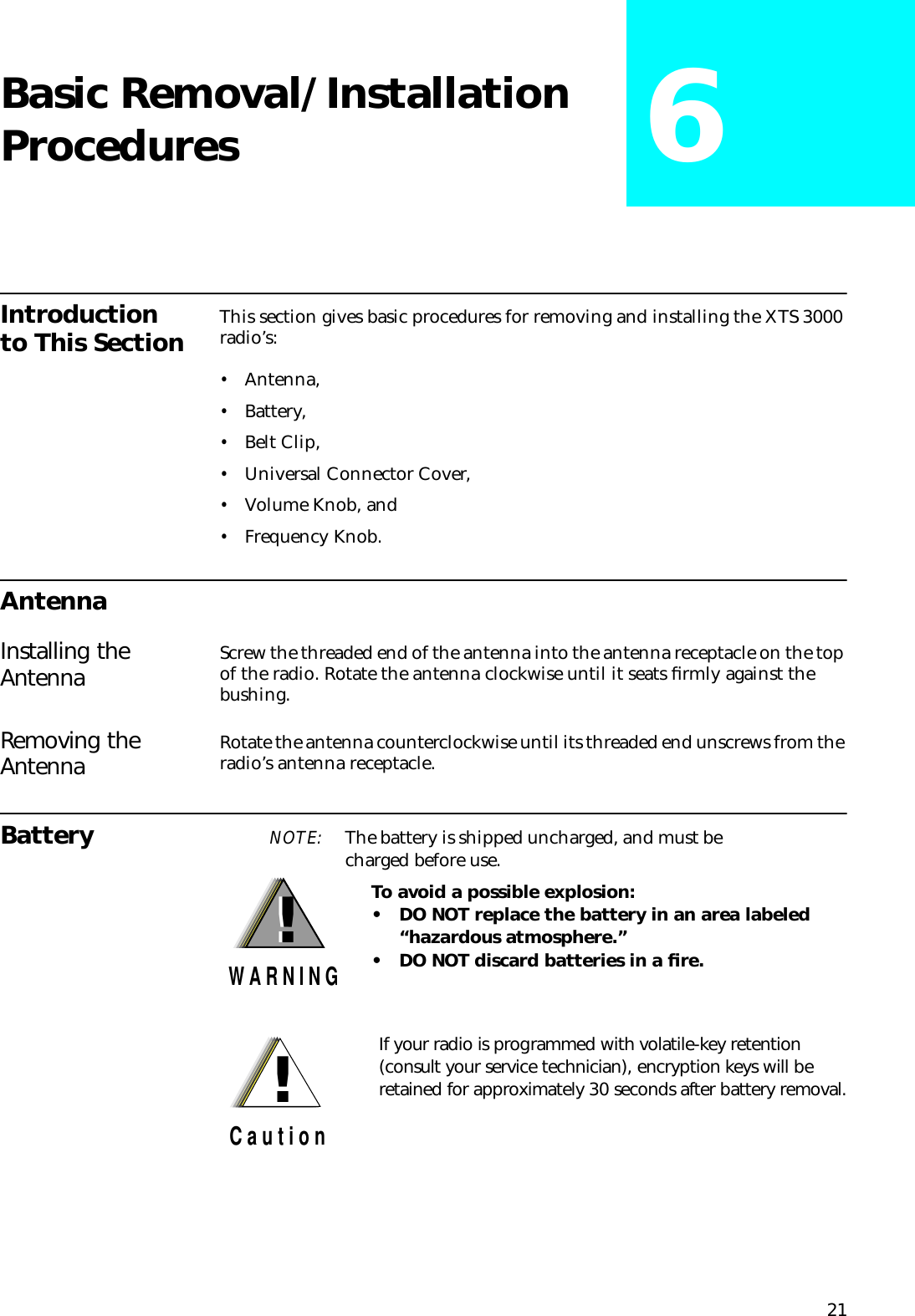 21Basic Removal/Installation Procedures 6Introduction to This Section This section gives basic procedures for removing and installing the XTS 3000 radio’s:•Antenna,•Battery,•Belt Clip,•Universal Connector Cover,•Volume Knob, and•Frequency Knob.AntennaInstalling the Antenna Screw the threaded end of the antenna into the antenna receptacle on the top of the radio. Rotate the antenna clockwise until it seats ﬁrmly against the bushing. Removing the Antenna Rotate the antenna counterclockwise until its threaded end unscrews from the radio’s antenna receptacle.Battery NOTE: The battery is shipped uncharged, and must becharged before use. To avoid a possible explosion:• DO NOT replace the battery in an area labeled   “hazardous atmosphere.”• DO NOT discard batteries in a ﬁre.!W A R N I N G!If your radio is programmed with volatile-key retention (consult your service technician), encryption keys will be retained for approximately 30 seconds after battery removal.!C a u t i o n