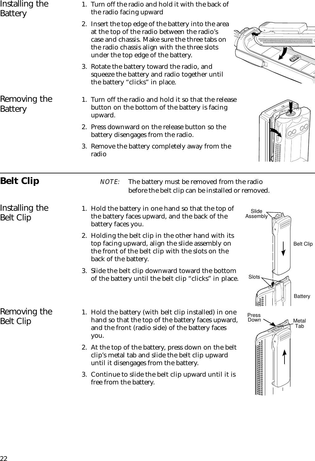 22Installing the Battery 1. Turn off the radio and hold it with the back of the radio facing upward2. Insert the top edge of the battery into the area at the top of the radio between the radio’s case and chassis. Make sure the three tabs on the radio chassis align with the three slots under the top edge of the battery.3. Rotate the battery toward the radio, and squeeze the battery and radio together until the battery “clicks” in place.Removing the Battery 1. Turn off the radio and hold it so that the release button on the bottom of the battery is facing upward.2. Press downward on the release button so the battery disengages from the radio.3. Remove the battery completely away from the radioBelt Clip NOTE: The battery must be removed from the radio before the belt clip can be installed or removed.Installing the Belt Clip 1. Hold the battery in one hand so that the top of the battery faces upward, and the back of the battery faces you.2. Holding the belt clip in the other hand with its top facing upward, align the slide assembly on the front of the belt clip with the slots on the back of the battery.3. Slide the belt clip downward toward the bottom of the battery until the belt clip “clicks” in place.Removing the Belt Clip 1. Hold the battery (with belt clip installed) in one hand so that the top of the battery faces upward, and the front (radio side) of the battery faces you.2. At the top of the battery, press down on the belt clip’s metal tab and slide the belt clip upward until it disengages from the battery.3. Continue to slide the belt clip upward until it is free from the battery.Slide AssemblySlotsBelt ClipBatteryMetalTabPressDown