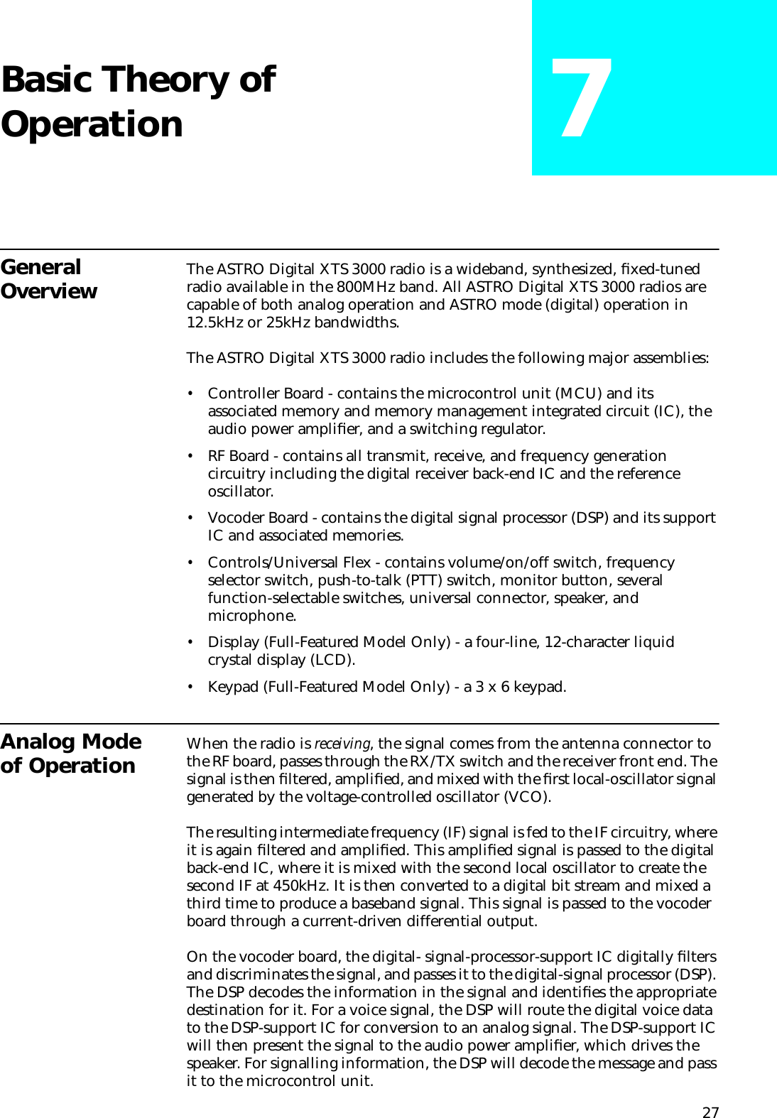 27Basic Theory of Operation 7General Overview The ASTRO Digital XTS 3000 radio is a wideband, synthesized, ﬁxed-tuned radio available in the 800MHz band. All ASTRO Digital XTS 3000 radios are capable of both analog operation and ASTRO mode (digital) operation in 12.5kHz or 25kHz bandwidths.The ASTRO Digital XTS 3000 radio includes the following major assemblies:•Controller Board - contains the microcontrol unit (MCU) and its associated memory and memory management integrated circuit (IC), the audio power ampliﬁer, and a switching regulator. •RF Board - contains all transmit, receive, and frequency generation circuitry including the digital receiver back-end IC and the reference oscillator.•Vocoder Board - contains the digital signal processor (DSP) and its support IC and associated memories.•Controls/Universal Flex - contains volume/on/off switch, frequency selector switch, push-to-talk (PTT) switch, monitor button, several function-selectable switches, universal connector, speaker, and microphone.•Display (Full-Featured Model Only) - a four-line, 12-character liquid crystal display (LCD).•Keypad (Full-Featured Model Only) - a 3 x 6 keypad.Analog Mode of Operation When the radio is receiving, the signal comes from the antenna connector to the RF board, passes through the RX/TX switch and the receiver front end. The signal is then ﬁltered, ampliﬁed, and mixed with the ﬁrst local-oscillator signal generated by the voltage-controlled oscillator (VCO). The resulting intermediate frequency (IF) signal is fed to the IF circuitry, where it is again ﬁltered and ampliﬁed. This ampliﬁed signal is passed to the digital back-end IC, where it is mixed with the second local oscillator to create the second IF at 450kHz. It is then converted to a digital bit stream and mixed a third time to produce a baseband signal. This signal is passed to the vocoder board through a current-driven differential output. On the vocoder board, the digital- signal-processor-support IC digitally ﬁlters and discriminates the signal, and passes it to the digital-signal processor (DSP). The DSP decodes the information in the signal and identiﬁes the appropriate destination for it. For a voice signal, the DSP will route the digital voice data to the DSP-support IC for conversion to an analog signal. The DSP-support IC will then present the signal to the audio power ampliﬁer, which drives the speaker. For signalling information, the DSP will decode the message and pass it to the microcontrol unit.