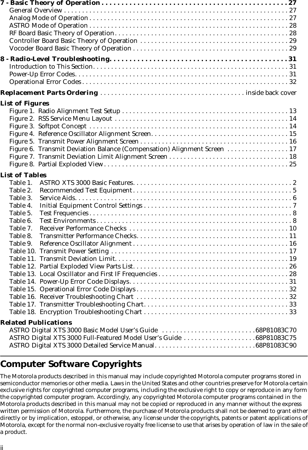  ii 7 - Basic Theory of Operation. . . . . . . . . . . . . . . . . . . . . . . . . . . . . . . . . . . . . . . . . . . . . . . 27 General Overview . . . . . . . . . . . . . . . . . . . . . . . . . . . . . . . . . . . . . . . . . . . . . . . . . . . . . . . . . . . . . . 27Analog Mode of Operation. . . . . . . . . . . . . . . . . . . . . . . . . . . . . . . . . . . . . . . . . . . . . . . . . . . . . . . 27ASTRO Mode of Operation . . . . . . . . . . . . . . . . . . . . . . . . . . . . . . . . . . . . . . . . . . . . . . . . . . . . . . . 28RF Board Basic Theory of Operation. . . . . . . . . . . . . . . . . . . . . . . . . . . . . . . . . . . . . . . . . . . . . . . . 28Controller Board Basic Theory of Operation . . . . . . . . . . . . . . . . . . . . . . . . . . . . . . . . . . . . . . . . . 29Vocoder Board Basic Theory of Operation . . . . . . . . . . . . . . . . . . . . . . . . . . . . . . . . . . . . . . . . . . . 29 8 - Radio-Level Troubleshooting. . . . . . . . . . . . . . . . . . . . . . . . . . . . . . . . . . . . . . . . . . . . . 31 Introduction to This Section. . . . . . . . . . . . . . . . . . . . . . . . . . . . . . . . . . . . . . . . . . . . . . . . . . . . . . 31Power-Up Error Codes. . . . . . . . . . . . . . . . . . . . . . . . . . . . . . . . . . . . . . . . . . . . . . . . . . . . . . . . . . . 31Operational Error Codes . . . . . . . . . . . . . . . . . . . . . . . . . . . . . . . . . . . . . . . . . . . . . . . . . . . . . . . . . 32 Replacement Parts Ordering  . . . . . . . . . . . . . . . . . . . . . . . . . . . . . . . . . . . . . . . . inside back cover List of Figures Figure 1.  Radio Alignment Test Setup . . . . . . . . . . . . . . . . . . . . . . . . . . . . . . . . . . . . . . . . . . . . . . 13Figure 2.  RSS Service Menu Layout . . . . . . . . . . . . . . . . . . . . . . . . . . . . . . . . . . . . . . . . . . . . . . . . 14Figure 3.  Softpot Concept . . . . . . . . . . . . . . . . . . . . . . . . . . . . . . . . . . . . . . . . . . . . . . . . . . . . . . . 14Figure 4.  Reference Oscillator Alignment Screen. . . . . . . . . . . . . . . . . . . . . . . . . . . . . . . . . . . . . . 15Figure 5.  Transmit Power Alignment Screen . . . . . . . . . . . . . . . . . . . . . . . . . . . . . . . . . . . . . . . . . 16Figure 6.  Transmit Deviation Balance (Compensation) Alignment Screen  . . . . . . . . . . . . . . . . . 17Figure 7.  Transmit Deviation Limit Alignment Screen . . . . . . . . . . . . . . . . . . . . . . . . . . . . . . . . . 18Figure 8.  Partial Exploded View. . . . . . . . . . . . . . . . . . . . . . . . . . . . . . . . . . . . . . . . . . . . . . . . . . . 25 List of Tables Table 1.    ASTRO XTS 3000 Basic Features. . . . . . . . . . . . . . . . . . . . . . . . . . . . . . . . . . . . . . . . . . . . 2Table 2.    Recommended Test Equipment. . . . . . . . . . . . . . . . . . . . . . . . . . . . . . . . . . . . . . . . . . . . 5Table 3.    Service Aids. . . . . . . . . . . . . . . . . . . . . . . . . . . . . . . . . . . . . . . . . . . . . . . . . . . . . . . . . . . . 6Table 4.    Initial Equipment Control Settings . . . . . . . . . . . . . . . . . . . . . . . . . . . . . . . . . . . . . . . . . 7Table 5.    Test Frequencies . . . . . . . . . . . . . . . . . . . . . . . . . . . . . . . . . . . . . . . . . . . . . . . . . . . . . . . . 8Table 6.    Test Environments . . . . . . . . . . . . . . . . . . . . . . . . . . . . . . . . . . . . . . . . . . . . . . . . . . . . . . 8Table 7.    Receiver Performance Checks  . . . . . . . . . . . . . . . . . . . . . . . . . . . . . . . . . . . . . . . . . . . . 10Table 8.    Transmitter Performance Checks. . . . . . . . . . . . . . . . . . . . . . . . . . . . . . . . . . . . . . . . . . 11Table 9.    Reference Oscillator Alignment . . . . . . . . . . . . . . . . . . . . . . . . . . . . . . . . . . . . . . . . . . . 16Table 10.  Transmit Power Setting . . . . . . . . . . . . . . . . . . . . . . . . . . . . . . . . . . . . . . . . . . . . . . . . . 17Table 11.  Transmit Deviation Limit. . . . . . . . . . . . . . . . . . . . . . . . . . . . . . . . . . . . . . . . . . . . . . . . 19Table 12.  Partial Exploded View Parts List. . . . . . . . . . . . . . . . . . . . . . . . . . . . . . . . . . . . . . . . . . . 26Table 13.  Local Oscillator and First IF Frequencies . . . . . . . . . . . . . . . . . . . . . . . . . . . . . . . . . . . . 28Table 14.  Power-Up Error Code Displays. . . . . . . . . . . . . . . . . . . . . . . . . . . . . . . . . . . . . . . . . . . . 31Table 15.  Operational Error Code Displays . . . . . . . . . . . . . . . . . . . . . . . . . . . . . . . . . . . . . . . . . . 32Table 16.  Receiver Troubleshooting Chart  . . . . . . . . . . . . . . . . . . . . . . . . . . . . . . . . . . . . . . . . . . 32Table 17.  Transmitter Troubleshooting Chart. . . . . . . . . . . . . . . . . . . . . . . . . . . . . . . . . . . . . . . . 33Table 18.  Encryption Troubleshooting Chart . . . . . . . . . . . . . . . . . . . . . . . . . . . . . . . . . . . . . . . . 33 Related Publications ASTRO Digital XTS 3000 Basic Model User’s Guide  . . . . . . . . . . . . . . . . . . . . . . . . . .68P81083C70ASTRO Digital XTS 3000 Full-Featured Model User’s Guide . . . . . . . . . . . . . . . . . . . .68P81083C75ASTRO Digital XTS 3000 Detailed Service Manual. . . . . . . . . . . . . . . . . . . . . . . . . . . .68P81083C90 Computer Software Copyrights The Motorola products described in this manual may include copyrighted Motorola computer programs stored in semiconductor memories or other media. Laws in the United States and other countries preserve for Motorola certain exclusive rights for copyrighted computer programs, including the exclusive right to copy or reproduce in any form the copyrighted computer program. Accordingly, any copyrighted Motorola computer programs contained in the Motorola products described in this manual may not be copied or reproduced in any manner without the express written permission of Motorola. Furthermore, the purchase of Motorola products shall not be deemed to grant either directly or by implication, estoppel, or otherwise, any license under the copyrights, patents or patent applications of Motorola, except for the normal non-exclusive royalty free license to use that arises by operation of law in the sale of a product.