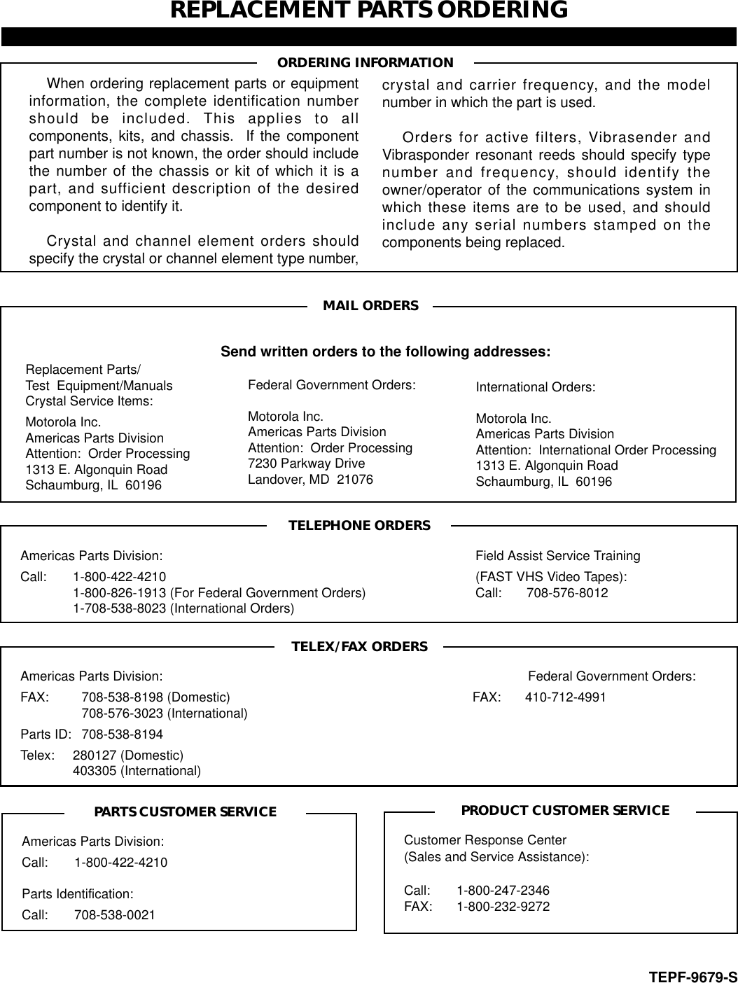 REPLACEMENT PARTS ORDERINGWhen ordering replacement parts or equipmentinformation, the complete identification numbershould be included. This applies to allcomponents, kits, and chassis.  If the componentpart number is not known, the order should includethe number of the chassis or kit of which it is apart, and sufficient description of the desiredcomponent to identify it.Crystal and channel element orders shouldspecify the crystal or channel element type number,Americas Parts Division: Call: 1-800-422-4210 Parts Identification:Call: 708-538-0021Customer Response Center(Sales and Service Assistance):Call: 1-800-247-2346FAX: 1-800-232-9272crystal and carrier frequency, and the modelnumber in which the part is used.Orders for active filters, Vibrasender andVibrasponder resonant reeds should specify typenumber and frequency, should identify theowner/operator of the communications system inwhich these items are to be used, and shouldinclude any serial numbers stamped on thecomponents being replaced.Americas Parts Division: Field Assist Service TrainingCall: 1-800-422-4210 (FAST VHS Video Tapes):1-800-826-1913 (For Federal Government Orders) Call: 708-576-80121-708-538-8023 (International Orders)Americas Parts Division: Federal Government Orders:FAX: 708-538-8198 (Domestic) FAX: 410-712-4991708-576-3023 (International)Parts ID: 708-538-8194Telex: 280127 (Domestic)403305 (International)Send written orders to the following addresses:Federal Government Orders:Motorola Inc.Americas Parts DivisionAttention:  Order Processing7230 Parkway DriveLandover, MD  21076International Orders:Motorola Inc.Americas Parts DivisionAttention:  International Order Processing1313 E. Algonquin RoadSchaumburg, IL  60196Replacement Parts/Test  Equipment/ManualsCrystal Service Items:Motorola Inc.Americas Parts DivisionAttention:  Order Processing1313 E. Algonquin RoadSchaumburg, IL  60196ORDERING INFORMATIONTEPF-9679-SMAIL ORDERSTELEPHONE ORDERSTELEX/FAX ORDERSPRODUCT CUSTOMER SERVICEPARTS CUSTOMER SERVICE