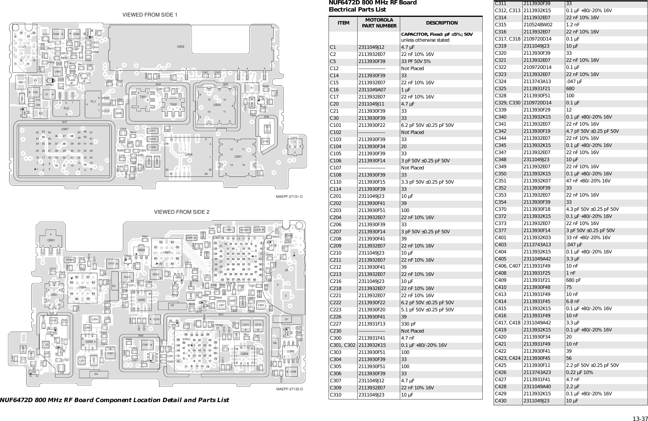   13-37 NUF6472D 800 MHz RF Board Component Location Detail and Parts ListC1C12C14C16C20C30C110C223C227C300C303C304C305C316C317C318C322C324C325C328C329C330C342C353C370C372C409C413C414C416C419C420C422C423C424C427C430C431C432C434C440C450C503C507C509C510C522C523C524C525C600C614CR501E1E2E3 E4F0012341FL12341FL2321FL401321FL4022015105161161J12134J2L102L103L302L402L605R305R307R310R314R327R403R404R406R407R410 R411R412R416R417R418R420R503R505R506R507 SH4 SH5SH6SH721543T201VIEWED FROM SIDE 121543T2022345678910111213 1U2012345678910 1112131U20313142021 2930541U304146152433425157565041322355494031221341221303948473829201110192837465445362718932817263544535243342516715U30723451U502VR1VR401VR402MAEPF-27131-OC2C5C15C17C21C101C102C103C104C105C106C107C108C114C201C202C203C204C206C207C208C209C210C211C212C213C216C218C221C222C226C230C301C302C306C307C309C310C311C312C313C314C315C319C320C321C323C339C340C341 C344C345C347C348C349C350C351C352C354C373C377C401C403C404C405C406C407C408C410C415C417 C418C421C425C426C428C429C433C438C441C504C505C506C511C512C513C514C517C518C519C520C521C527C601C602C603C604 C606C609C610C612C613CR102CR104CR301CR502G1G2G3G4G6123J3L101L104L105L106L108L201L202L203L204L301L401L600L601L602L603Q14321Q501Q502Q503Q601R101R202R204R304R306R309R311R315R326R401R402R405R413R414R419R421R501R508R509R511R514R601R602R603R604R605R700RT501SH1SH2SH3TP30275108314U2021597121410 6U20512728362516 1813934 30 2935 32 2638 37 27 33 24 23202131444324140423465913 151122 191714108U3021246711141531U3031458U3053028262422 21 18232554555657616059 6364656216 1417 15 1312272931 53 5834 3635 37 39 41 4338 4066676869701011 98757473727142 44 47495113548505224464533322019 76U40110987543216U501E2 E4A2 A4D1B1 B5D5U503VIEWED FROM SIDE 2E2E4A2A4D1B1B5 D5U504VR2VR3VR4MAEPF-27132-O NUF6472D 800 MHz RF BoardElectrical Parts List ITEM MOTOROLAPART NUMBER DESCRIPTION CAPACITOR, Fixed: pF ±5%; 50V unless otherwise statedC1 2311049J12 4.7 µFC2 2113932E07 22 nF 10% 16VC5 2113930F39 33 PF 50V 5%C12 ----------------- Not PlacedC14 2113930F39 33C15 2113932E07 22 nF 10% 16VC16 2311049A07 1 µFC17 2113932E07 22 nF 10% 16VC20 2311049J11 4.7 µFC21 2113930F39 33C30 2113930F39 33C101 2113930F22 6.2 pF 50V ±0.25 pF 50VC102 ----------------- Not PlacedC103 2113930F39 33C104 2113930F34 20C105 2113930F39 33C106 2113930F14 3 pF 50V ±0.25 pF 50VC107 ----------------- Not PlacedC108 2113930F39 33C110 2113930F15 3.3 pF 50V ±0.25 pF 50VC114 2113930F39 33C201 2311049J23 10 µFC202 2113930F41 39C203 2113930F51 100C204 2113932E07 22 nF 10% 16VC206 2113930F39 33C207 2113930F14 3 pF 50V ±0.25 pF 50VC208 2113930F41 39C209 2113932E07 22 nF 10% 16VC210 2311049J23 10 µFC211 2113932E07 22 nF 10% 16VC212 2113930F41 39C213 2113932E07 22 nF 10% 16VC216 2311049J23 10 µFC218 2113932E07 22 nF 10% 16VC221 2113932E07 22 nF 10% 16VC222 2113930F22 6.2 pF 50V ±0.25 pF 50VC223 2113930F20 5.1 pF 50V ±0.25 pF 50VC226 2113930F41 39C227 2113931F13 330 pFC230 ----------------- Not PlacedC300 2113931F41 4.7 nFC301, C302 2113932K15 0.1 µF +80/-20% 16VC303 2113930F51 100C304 2113930F39 33C305 2113930F51 100C306 2113930F39 33C307 2311049J12 4.7 µFC309 2113932E07 22 nF 10% 16VC310 2311049J23 10 µFC311 2113930F39 33C312, C313 2113932K15 0.1 µF +80/-20% 16VC314 2113932E07 22 nF 10% 16VC315 2105248W02 1.2 nFC316 2113932E07 22 nF 10% 16VC317, C318 2109720D14 0.1 µFC319 2311049J23 10 µFC320 2113930F39 33C321 2113932E07 22 nF 10% 16VC322 2109720D14 0.1 µFC323 2113932E07 22 nF 10% 16VC324 2113743A13 .047 µFC325 2113931F21 680C328 2113930F51 100C329, C330 2109720D14 0.1 µFC339 2113930F29 12C340 2113932K15 0.1 µF +80/-20% 16VC341 2113932E07 22 nF 10% 16VC342 2113930F19 4.7 pF 50V ±0.25 pF 50VC344 2113932E07 22 nF 10% 16VC345 2113932K15 0.1 µF +80/-20% 16VC347 2113932E07 22 nF 10% 16VC348 2311049J23 10 µFC349 2113932E07 22 nF 10% 16VC350 2113932K15 0.1 µF +80/-20% 16VC351 2113932K07 47 nF +80/-20% 16VC352 2113930F39 33C353 2113932E07 22 nF 10% 16VC354 2113930F39 33C370 2113930F18 4.3 pF 50V ±0.25 pF 50VC372 2113932K15 0.1 µF +80/-20% 16VC373 2113932E07 22 nF 10% 16VC377 2113930F14 3 pF 50V ±0.25 pF 50VC401 2113932K03 33 nF +80/-20% 16VC403 2113743A13 .047 µFC404 2113932K15 0.1 µF +80/-20% 16VC405 2311049A42 3.3 µFC406, C407 2113931F49 10 nFC408 2113931F25 1 nFC409 2113931F21 680 pFC410 2113930F48 75C413 2113931F49 10 nFC414 2113931F45 6.8 nFC415 2113932K15 0.1 µF +80/-20% 16VC416 2113931F49 10 nFC417, C418 2311049A42 3.3 µFC419 2113932K15 0.1 µF +80/-20% 16VC420 2113930F34 20C421 2113931F49 10 nFC422 2113930F41 39C423, C424 2113930F45 56C425 2113930F11 2.2 pF 50V ±0.25 pF 50VC426 2113743A23 0.22 µF 10%C427 2113931F41 4.7 nFC428 2311049A40 2.2 µFC429 2113932K15 0.1 µF +80/-20% 16VC430 2311049J23 10 µF