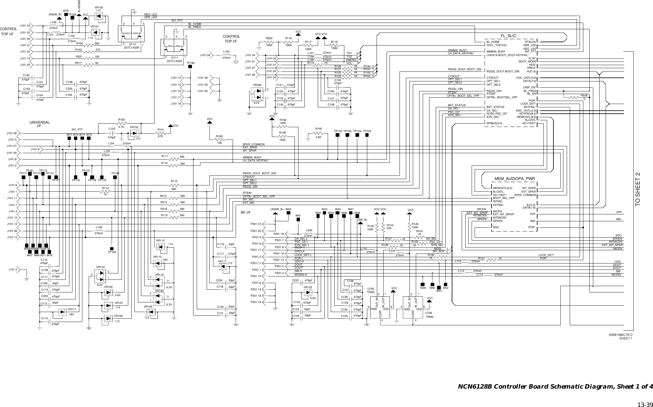   13-39 NCN6128B Controller Board Schematic Diagram, Sheet 1 of 4RTA1RTA0RTA3RTA2INT_PTTINT_PTTVOLEMERGTG2BAT_STATUSTG1LOCK_DET*OPT_SEL1RTSIN*RTSIN*POR*INT_SPKRRS232_DINRS232_DINOPT_SEL2OPT_SEL2OPT_SEL1SYN_SEL*SYN_SEL*DA_SEL*DA_SEL*SPKR_COMMONRS232_DOUT_BOOT_DINSB9600_BUSYSB9600_BUSYLH_DATA_KEYFAIL*LH_DATA_KEYFAIL*CTSOUT*CTSOUT*INT_MICRS232_DOUT_BOOT_DINSDOSPKENSPKENMAIMICENMICENDOUTINTMICENINTMICENEXT_INT_SPKR*EXT_INT_SPKR*MOSI-HSPICLKPSC_CE*PSC_CE*DOUT*MODINODCDOUTSBIDOUT*GRE_LEDRED_LEDVPPBL_FREQBL_HOMEMOSISPI_SCKSYN_SEL-LPOR-LLOCK_DET-LPSC_CE-LSBI-HMODIN-HODC-HEXT_MICEXT_SPKROPTB+_BOOT_SEL_VPPOPTB+_BOOT_SEL_VPPDA_SEL-L470pFC102J101-7W67W66W71W73W69W68 W70W77 W75W72W76W74W78J101-34J101-40TP1032R110 390VR10711V270nHP201-14W51L104L500270nHL109 270nH470pFC122R120 1K33pFC1121KR1313J101-31VCC270nHVCC3L106P201-3270nHL10733KR124VCCP201-17270nHP201-19L102C226 470pF470pFC111R1141KTP105R111 390J101-21R119 1KJ101-4VCC100KR106100KR520L111270nH470pFC135VCCVR1246.2V312VR10811V470pFC106J101-131KR130SW_B+C123 33pFUNSW_B+270nHL110270nHL105R1004.7KC120 33pF11KR127470pFC136B+SENSEJ101-29C109 470pFJ101-2R129 1KVCCP201-12W41TP102P201-7W45W43W49P201-16W50R102 30011VVR102UNSW_B+R115 390R518 390390R5140R513 390J101-24R112390J101-8TP175470pFC130C104470pFVR10011VL101 270nHJ101-11J101-16J101-28VR3006.2V312J101-1033pFC224270nHL100C128 470pFJ101-1A(21:0)B+CNTLBOOT_SEL_VPPDATA(7:0)EXTMICEXT_INT_SPKR*EXT_SPKRHC11RST*INTMICINTMICENINT_SPKRMEM_AUDIOPA_PWRMAIMEMCNTL(6:0)MICENPOR*SDOSPKENSPKR_COMMONVPPC223 470pFJ101-9VCC218VVR113C118 33pFW4711V11VVR101VR117VCCC225 470pF11VVR112J101-18R5161KJ101-3J101-17J101-30J101-15J101-14C132 470pFA(21:0)B+CNTLBAT_STATUSBL_ENBL_FREQBL_HOMEDISP_EN*EMC_CNTL(2:0)GRE_LEDHC11RST*HEN*HREQ*INT_PTTKEYFAIL*KEYPAD(8:0)LHDATA-BOOT_DOUT-KEYFAIL*LOCK_DET*TP104POR*RED_LEDROSC-PSC_CE*RS232_DINRS232_DOUT-BOOT_DINRTA(3:0)RTSIN*R_W*SB9600_BUSYSPIBUS(2:0)SYN_SEL*VOC_CNTL(2:0)BOOT_MODECNTL_TOP(3:0)FL_SLICCTSOUT*DATA(7:0)DA_SEL*P201-13MEMCNTL(6:0)OPTB+_BOOTSEL_VPPOPT_SEL1OPT_SEL2J101-27P201-9R117100K33pFC116P201-106.2VVR11033pF 312C1082DTC143ZKP201-2Q11253124312470pFC1036.2VVR104R10910K3.6KR105P201-1C137 470pFC110470pFJ101-32TP176VR1051KR1235.6V0R538W64TP181 TP182TP179TP177 TP178J101-25VR1235.6VJ101-39270nHL114C114470pFJ101-6P201-4VCCJ101-26470pFC1340C138 470pFJ101-33VR10911V470pFC133100KTP171TP180R116TP172TP184270nHL1121C113 470pFP201-8C101470pFC125 470pFR126TP183C129TP173470pF100KTP174P201-11VCCJ101-20R103 270VR111470pFC12618VC127 470pFJ101-38J101-41P201-15C131 470pFJ101-22J101-3733pFC124C100470pFVCCW42W52R122 1KW44 W46 W48J101-36 P201-20J101-12J101-35J101-51KR121470pFC117R1281K270nHL113U729TE85L4CONT3GND1IN_OUT*2OUT_IN*5VDDC121 33pFR118100K82R517270nHL1034CONT3R125100KU728TE85LGND1IN_OUT*2OUT_IN*5VDDL108 270nH1J101-23R521 100R108100KP201-5Q111531242DTC143ZK247KR101J101-19VCC470pFC105P201-18P201-6CONTROLTOP I/FRF I/FCONTROLTOP I/FUNIVERSAL I/FTO SHEET 2g63B81086C79-OSHEET 1