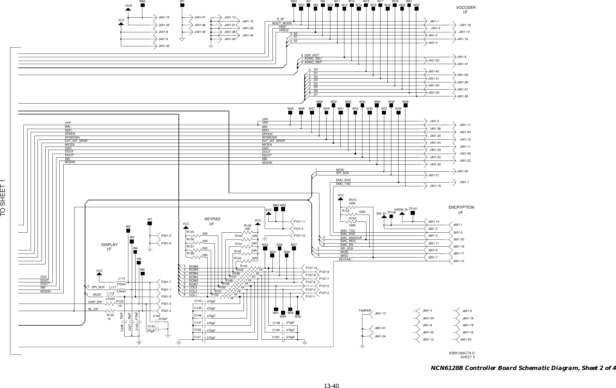   13-40 NCN6128B Controller Board Schematic Diagram, Sheet 2 of 4ROW4ROW5SPI_SCKMOSIROW6COL3COL2COL1ROW2ROW1SPI_SCKROW3MOSIMISOADSIC_SEL*ADSIC_RST*D0D1D2A1A2SDO SDOSPKEN SPKENHEN*BOOT_MODEA0MAID3D4D5D6D7HREQ*DSP_RST*MODINMODIN MODINMOSISPI_SCKMICEN MICENODCODC ODCDOUTDOUT DOUTINTMICEN INTMICENEXT_INT_SPKR* EXT_INT_SPKR*MAIEMC_TXDEMC_TXDSBISBI SBIDOUT*DOUT* DOUT*EMC_REQEMC_WAKEUPVPPVPP VPPR_W*BL_ENEMC_RXDEMC_RXDKEYFAIL*EMC_ENDISP_EN*W?VCCJ401-256C144 470pFL118C149 470pF270nHJ401-1133K33pFC228R140J401-1233pFC227J401-17R1521KP107-6J401-1933KR136VCCP107-721R137 33KR146 1KJ401-10P301-4J401-48J401-45J401-211KR151P301-2J401-18R147J601-181K470pFC14216J401-13J601-5P107-10J401-3P107-11P107-22C143P107-1470pF33KR141P107-4J401-16VCC270nHL115J401-5R1441KW29VCCJ401-24J401-10J401-6J401-15J401-341KR1455J601-11J601-2531R153 100KJ401-33W40W34W33W38W36W39W30W37W35W32W310J601-6W23J401-29UNSW_B+12J401-39W8J401-49J401-46W20TP101W17 W21W22W16 W18W1932470pFC146J401-40L117270nHJ601-7P301-74J601-15J601-20J401-41J601-13J401-31J601-168J401-42P301-1W7 W9J401-47P301-6P301-3J601-21J601-30W5J401-20W4W3W6W1W2J401-44W65 W13W63W15W59W61W602R1321KJ401-23J401-38R154100KJ401-35J401-32470pFC145J601-192J401-9J601-8J401-8W10 W12W58W14W11W57C150 470pFC152 470pFW26W62W27W25470pFC151J401-2633KR138J401-147J401-22C140 470pF1J401-27VCC1J401-43J601-17J401-44J601-24J401-7C147 470pFR142 33KJ401-30R135 33KW560W54W55W28W53W24J601-1SW_B+J601-21KR149P301-5470pFC148R1501K21J601-4J601-237TP100J601-12J401-3633KR143100KR515J601-9P107-12P107-9J401-371K+5VAR133P107-8J401-20J401-50051J601-10J601-22J601-142VCC33KR139R148 1KJ401-28P107-3P107-5TAMPER I/FKEYPAD I/FDISPLAY I/FVOCODERI/FENCRYPTIONTO SHEET 163B81086C79-OSHEET 2