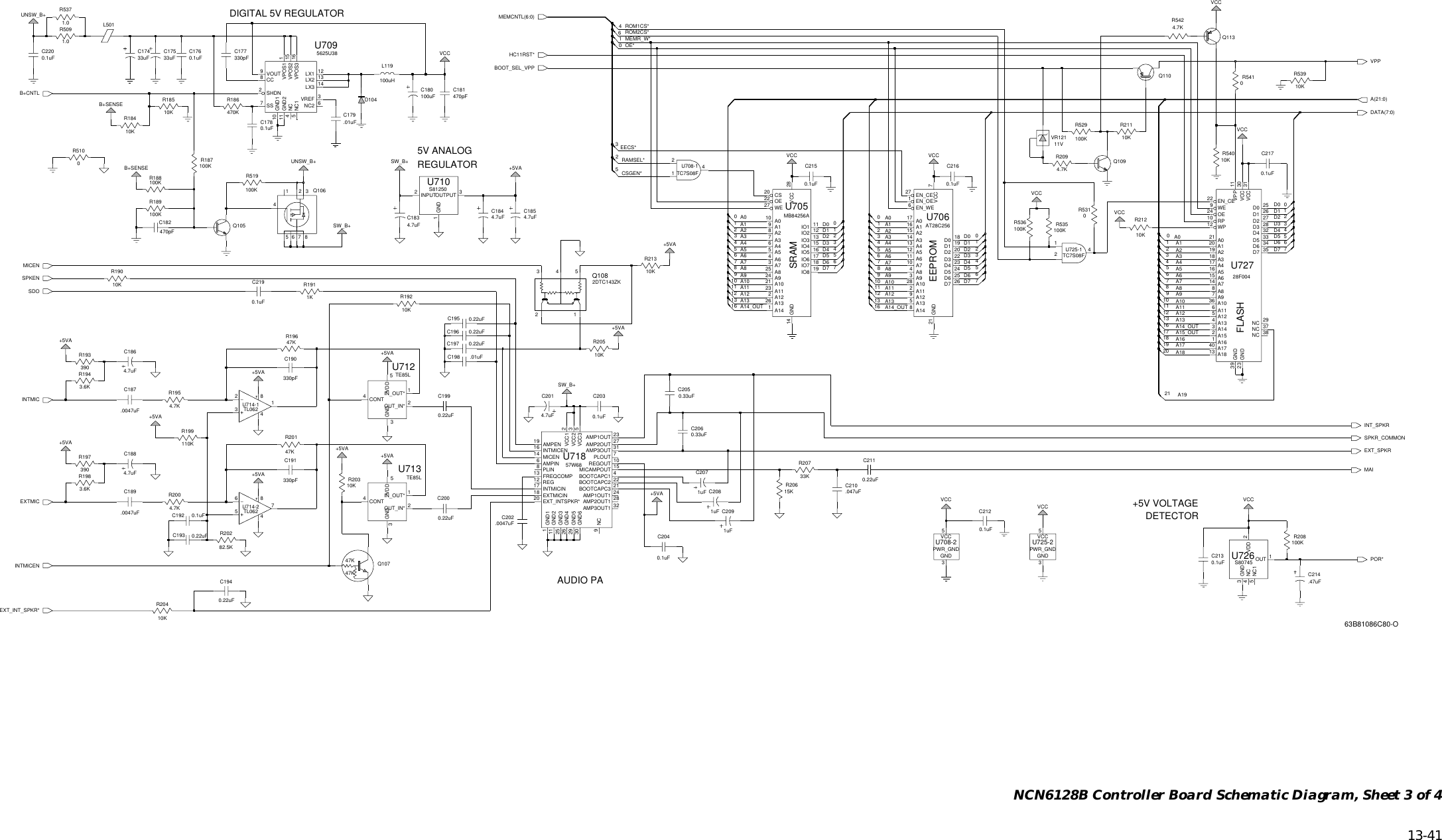   13-41 NCN6128B Controller Board Schematic Diagram, Sheet 3 of 40.33uF0.22uF0.22uF0.22uF0.22uF0.1uF0.22uF0.22uF0.22uF0.33uF0.22uFD0A9A8INTMICEXTMICA8A7A6A5A4A3A2A14_OUTA7A6A5A4A3A2A14_OUTA13A12A11A10A1A0D7D7D6D5D4D3D2D1SPKENSDOA13A12A11A10A1A0MICEND6D5D4D3D2D1D0A9B+CNTLINTMICENDATA(7:0)MAISPKR_COMMONEXT_INT_SPKR*EECS*RAMSEL*CSGEN*POR*ROM1CS*EXT_SPKRINT_SPKRD2D1D0A10A9A8A7A6A5A4A3HC11RST*OE*A19D7D6D5MEMCNTL(6:0)MEMR_W*A(21:0)ROM2CS*1A18A17A16A15_OUTA14_OUTA13A12A11A2A1A0D4D34+5VABOOT_SEL_VPPVPPQ10656784123Q10520 A136 A10R18510KA1740A181328F004U72721 A08A87A96A115A124A13A1432A151A1633D5 34D619 A218 A317 A416 A515 A614 A73824 OE10 RP22 EN_CE 25D0 26D1 27D2 28D3 32D435D739 GND23 GND29NC 37NCNC2DTC143ZK31VCCVCC 3011VPP9WE12 WP2Q1085312410KC19910KR1846.01uFC179R2030VCCR531SW_B+330pFC177VCCC1884.7uFC1854.7uF1010KR2130.1uFC178VCC11.0R509470pFC181VCCVCC+5VA33KR207R206C211UNSW_B++5VA7R18915KQ113100KR54100519U71857W683AMP1OUT 2324AMP1OUT1AMP2OUT 2728AMP2OUT1AMP3OUT 3132AMP3OUT1AMPEN194BOOTCAPC1BOOTCAPC2 22BOOTCAPC3 21EXTMICIN18EXT_INTSPKR*20FREQCOMP13GND1111GND32526 GND429 GND530 GND6INTMICEN16INTMICIN17MICAMPOUT 15AMPIN6149NCPLIN8PLOUT 7REG12REGOUT 10VCC1 2VCC2 3GND25VCC33MICEN115421613101316OUT_IN* 2VDD5+5VA3R212TE85LU713CONT4GND3IN_OUT* 1.0047uF4.7uFC18610KTL062U714-1C18784C1844.7uF231C1834.7uF4.7KR542C2120.1uF2212Q1092+5VAL5013U708-1TC7S08F2147VCC.047uFC210R5371.0861GND2INPUT 3OUTPUT115U710S81250VCC010KR54011VVR121B+SENSEC180100uF4.7KR2094CONT3GND1IN_OUT*2OUT_IN*5VDDC2071uFU712TE85LPWR_GNDU725-2GND3VCCL119100uHC2040.1uF54C205C193C17533uF72VCC4.7uFC201C194450.1uFC203+5VAA01716 A128 A102A1190.1uFC21515 A2A31413 A412 A511 A610U706AT28C25627 EN_CED0 1819D1 20D2 22D3 23A125A138A1426D7GND211EN_OE7VCC6EN_WEA74A83A9 6D4 24D5 25D6U725-1TC7S08F2490100K1R536 3390R193C2200.1uFC213100K20.1uFB+SENSER187R529C19210100K3VCCD10433uFC174+5VAR53910K100KR535Q110C2007C2067SW_B+9R186470K12A14110A924MB84256AU705A0109A1A1021A1123A122A1326IO6 17A28A376A4A55A64A73A825CS20GND1411IO1IO2 12IO3 13IO4 15IO5 16IO7 18IO8 1922 OEVCC 28WE27.01uFC198C2091uFGND3VCC510KR204PWR_GNDU708-2UNSW_B+.0047uFC202R191010KR21111K16C19581225C1760.1uF4470pFC182C19713R510020R188100KU726S807456SW_B+3GND+5VA.47uFC2144NC5NC11OUT2VDDVCC8R20510K5625U38U709CC8GND110GND211114NC5NC16NC2SHDN2SS7VPOS3 16VREF 3LX1 12LX2 13LX3 141uFC208VOUT9VPOS1 1VPOS2 15R519100K9R1983.6K4C196 1776+5VAR19010K1C2190.1uF0+5VA10KR1920.1uFC217R208100K4.7KR2004.7KR19547K5R201C191330pF+5VA330pFC190R19647K82.5KR20243.6KR194 +5VA47K47KQ107110KR1991657841816U714-2TL062R197390C189.0047uF51306C2160.1uFSRAMEEPROMFLASHDIGITAL 5V REGULATOR5V ANALOGREGULATOR+5V VOLTAGEDETECTORAUDIO PA63B81086C80-O