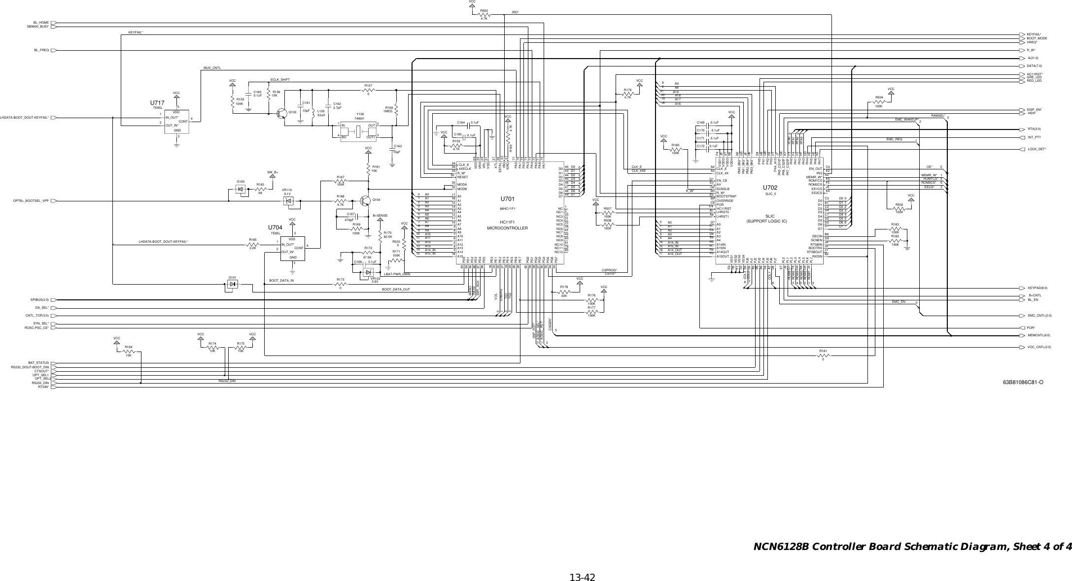   13-42 NCN6128B Controller Board Schematic Diagram, Sheet 4 of 4A4A3A2A15_INA14_INA13A12A11A10CLK_ED7D6D5D4D3CSPROG*ADSIC_RST*DSP_RST*TG2TG1EMERGVOLLBAT-PWR_DWNSPI_SCKMOSIMISOLOCK_DET*GRE_LEDDISP_EN*BL_ENA1A0CLK_4XESPIBUS(2:0)D2D1D0A9A7A6A5HEN*D0D1D2D3D4D5D6D7B+CNTLCNTL_TOP(3:0)A0A1A2A3A4A15_INA14_OUTA15_OUTA14_INA8A9 RED_LEDINT_PTTOE*CS101*HC11RST*DATA(7:0)A18A17A16A(21:0)VOC_CNTL(2:0)RS232_DOUT-BOOT_DINMEMR_W*EECS*EMC_CNTL(2:0)EMC_WAKEUP*EMC_REQRTSIN*CTSOUT*POR*DA_SEL*SYN_SEL*ROSC-PSC_CE*BAT_STATUSR_W*R_W*HREQ*BOOT_MODEIRQ*A8A19ADSIC_SEL*OPT_SEL1BOOT_DATA_INBOOT_DATA_OUTKEYFAIL* KEYFAIL*ECLK_SHIFTRAMSEL*RTA2RTA1RTA0RTA(3:0)CSGEN*BL_HOMEBL_FREQEMC_ENCOL1KEYPAD(8:0)ROW6ROW5ROW4ROW1ROW3ROW2 RTA3SB9600_BUSYMUX_CNTLRS232_DIN RS232_DINCOL3COL2OPT_SEL21LHDATA-BOOT_DOUT-KEYFAIL*LHDATA-BOOT_DOUT-KEYFAIL*ROM1CS*MEMCNTL(6:0)ROM2CS*OPTB+_BOOTSEL_VPP215VCCVCC2121R171100KR1613B+SENSE1MEG10KR1580.1uFC1604VCC5.6V0VR122100KR507R169SW_B+100K4.7KVCCVCCVCCR160VCC1VCC47.5KR17215119VCC4VCCR508100K0R1735310KR17511R504100K0124.7KR1591410150R53300VCCVCC61614VCC0302.7pFC16226D101D10010pFC1613100KR180281TE85LU717CONT 4GND333KVCC1IN_OUT*OUT_IN*2VDD568HC11F1U7014XECLKR17816A107A1165A12A134A14314A413A51211 A6A710A8939A017A14344D2D3 4546D4D5 47D6 48A1578A215A3EXTAL 36IRQ 52MODA33MODB32NC 1NC1 2NC10A98D0 40D1NC12 80NC3 20NC4 21NC5 22NC6 38NC7 41D7 49CLK_E3477PA1 76PA2 7574PA3PA4 73PA5 72PA661NC11 7963PD164PD26566 PD3PD467PD568PE018NC8 42NC9 60PA0PE225PE327PE41924 PE5PE626PE728PG071PA7 70PD058PG357PG456PG55554 PG6PG753RESETPE12369VDDVRH 30VRL 2931VSSXIRQ 51XTL 3762PG159PG2R183100K50 R_W*357450R1575000.1uFC1725VCC0.1uF261C164VCC7C171 0.1uF8VCC13VCC768R1631C16310pFR1794.7KQ102 33uHL1200.1uF220C1704.7KR1686VR1199.1V10KR16444213R155100KVCC82.5KR170R1810692R502100K2.2K4.7KR503100KR167R16503100KR182R17410K21872100KR1760.1uFC16502OUT3R15610KY10074W011IN4IN1 OUT14129R177100K3C168 0.1uF4CONT3GNDIN_OUT*10.1uFC169U704TE85L32OUT_IN*5VDDQ104C1670470pFU702SLIC_5A0D7A1C7A14INH8A14OUTH4 A15INH7A15OUTK3A217A4E6AVE3BOOTRX J2BOOTSTRAPE5EN_CEG1D0 C3D1CLK_4XA3D3 D4D4 C1D5 D2D6 D3D7 D1DECIN B8CLK_EC8A3D8EE2CS K4HC11RSTE4IRQ E2LHRST0B7LHRST1A8MEMR_W* A2EN_OUTB1D2 C2PH0 F3PH1 F4PH2 F2PH3 H1PH4 G3PH5 H2PH6A4EE1CS J4PJ0B4PJ1D5PJ2A5PJ3B6PJ4A6PJ5C6A7C4OVERRIDEB9PK0 E8PK1 H9PK2 G8PK3 F6PK4_A10 F7PK5_CS1B* J7PK6_CS2B*H3PH7 K2PL0E7PL1J9PL2G7PL3F8PL4G9PL5K8PL6PJ6PJ7D6J3PM0_BK2* K6PM1_BK3* G5PM2_BK4* J6PM3_BK5* H6PORC9ROM1CS K5ROM2CSG6PK7_CS2B* K7RTSBOUT J1RXDIN B2R_W*B3SCNEN D9SCNSLBG2VDD1 F9VDD2G4PL7E1VDD4 B5VSS1E9VSS2H5VSS3F1VSS4C5F5RTSBIN J818J5VDD3MICROCONTROLLERHC11F1SLIC(SUPPORT LOGIC IC)63B81086C81-O