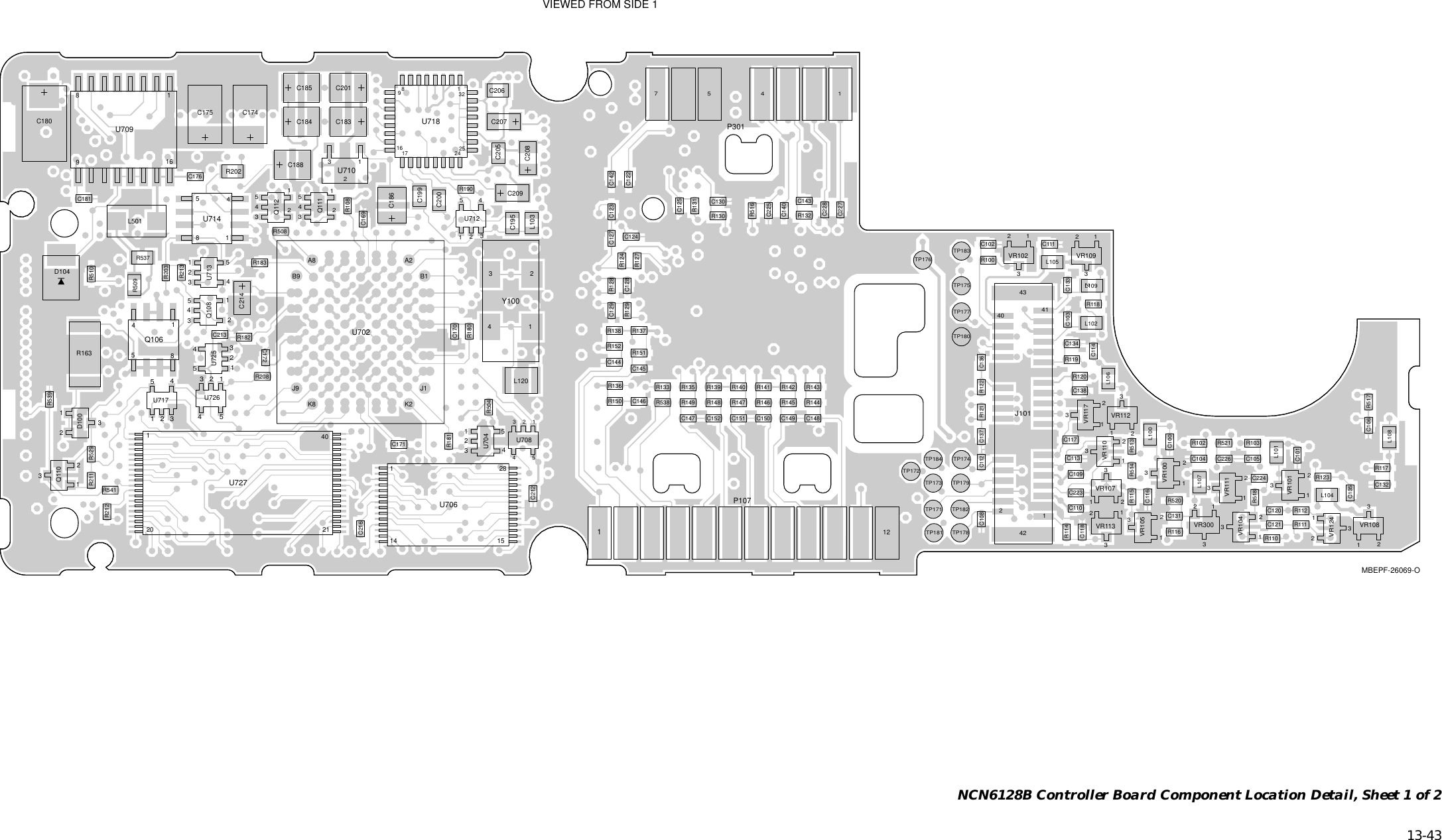   13-43 NCN6128B Controller Board Component Location Detail, Sheet 1 of 2MBEPF-26069-OC100C101C102C103C104 C105C106C108C109C110C111C112C113C114C116C117C118C120C121C122C123C124C125C127C128C129C130C131C132C133C134C135C136C137C138C140C142C143C144 C145C146C147 C148C149C150C151C152C169C170C171C172C174C175C176C180C181C183C184C185C186C188C195C199C200C201C205C206C207C208C209C212C213C214C216C223C224C225C226C227C228D100D1044212414043J101L100L101L102L103L104L105L106L107L108L109L120L501121P10741P3018541Q106Q108Q110Q111Q112R100R102 R103R108R110R111R112R114R115R116R117R118R119R120R121 R122R123R124R127R128R129R130R131R132R133 R135R136R137R138R139 R140 R141 R142 R143R144R145R146R147R148R149R150R151R152R163R180R181R182R183R190R202R203R208R211R212R213R504R508R509R510R513R514R516R517R518R520R521R529R537R538R539R541TP171TP172TP173TP174TP175TP176TP177TP178TP179TP180TP181TP182TP183TP184J1K2K8J9B1B9A2A8U702VIEWED FROM SIDE 1U704114 1528U706U70891681U709U710U712U7138541U714U7172425171689132U718U725U726120 2140U727VR100VR101VR102VR104VR105VR107VR108VR109VR110VR111VR112VR113VR117VR124VR3001432Y10057112233254321543211234512345213123451122334455123444555112233111112222231112221233331111112222223333333333