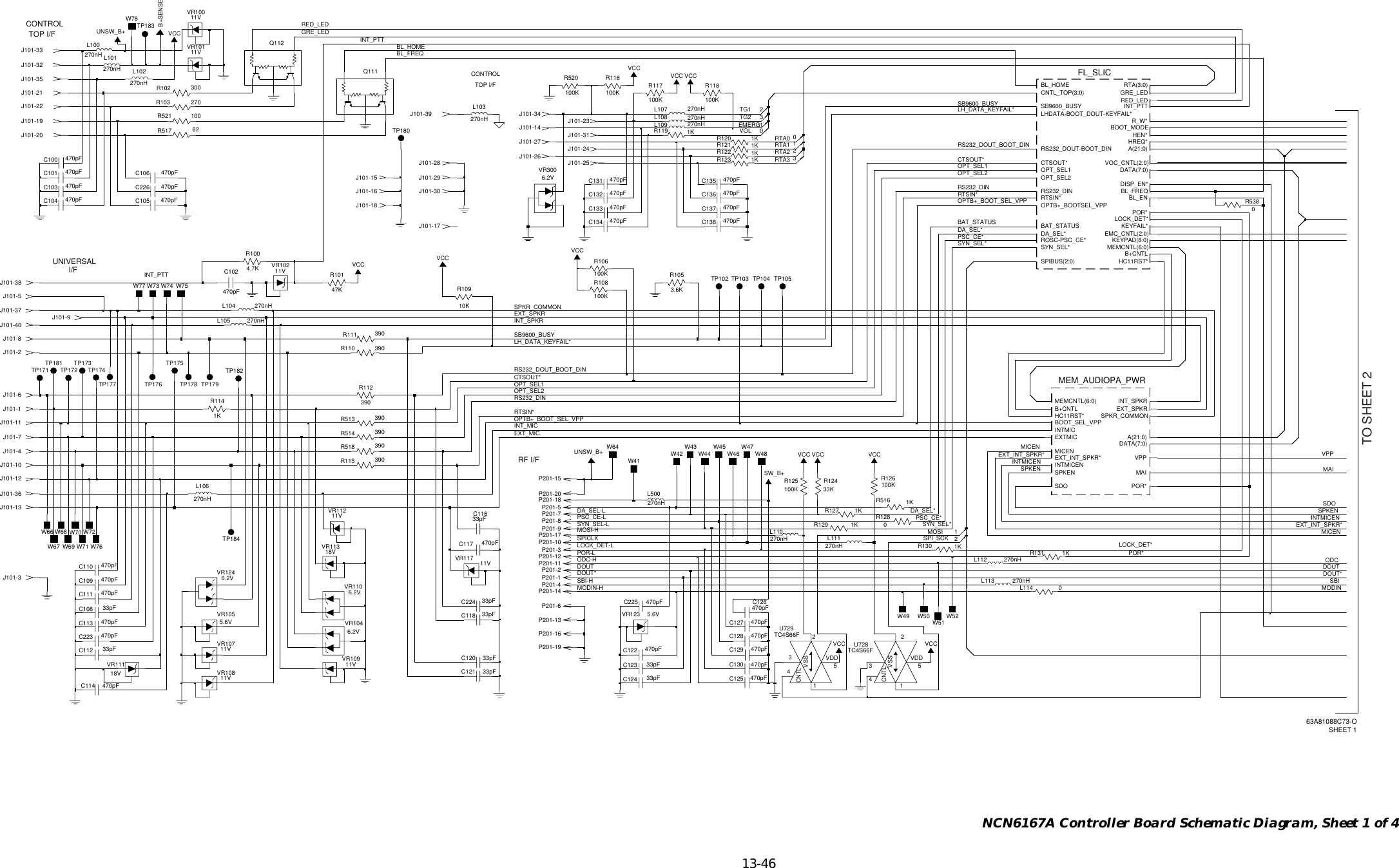   13-46 NCN6167A Controller Board Schematic Diagram, Sheet 1 of 4CONTROLTOP I/FRF I/FCONTROLTOP I/FUNIVERSAL I/FP201-17390R115390R518270nHL102470pFC226390R112TP175J101-8470pFC111J101-28270nHL101J101-11UNSW_B+1KR114J101-1033pFC224270nHL100470pFC128390R111W4233pFC116470pFC22511VVR112R516J101-37J101-31KJ101-30P201-4470pFC132J101-15C121 33pFJ101-1882R517270nHL108TP176J101-323VSSVR1055.6VU728TC4S66F4CNTL12VDD5TC4S66FU7294CNTL125VDD3VSSTP105W51P201-14270nHL104J101-21470pFC1221KR120470pFC110VCCR131VCC1K1KR119100KR106470pFC1170R128L113 270nHJ101-35100KR118J101-4270nHL103100KR125VR124J101-196.2VP201-1847KR101W74J101-40390R11011VTP103VR107100KR108P201-52270nHL500270nHL109C108233pF33pFC112VR3006.2V10KR109 3.6KJ101-313R105J101-34J101-36 P201-20J101-12VCC270nHL11111VJ101-5VR1081KR121390R5140J101-24390R513470pFC130470pFC104VR10011VP201-6VCC470pFC105R521J101-161001VCCJ101-2333KR124270nHL107P201-10W67W66W71P201-2R123470pFC1031KW72W77 W73W78P201-1470pFC137VR1106.2V6.2VVR104100KR520C135UNSW_B+470pF1KR13033pFC123J101-1470pFC1023270nHL105R100W694.7KW70W681KR127W75W76Q112VCCQ111470pFC109P201-3J101-2270nHL106TP102P201-7P201-12W41VCCW43P201-1911VVR102SW_B+J101-9J101-13270nHL110J101-7VCCW47133pFC120VR10111VVR117 11V470pFC136J101-29B+SENSE1KR129VCCVCCW45W64TP182J101-17TP177J101-25W49P201-16J101-60L114470pFC114W50300R102100KR117MAIMEMCNTL(6:0)MICENPOR*SDOSPKENSPKR_COMMONVPPA(21:0)B+CNTLBOOT_SEL_VPPDATA(7:0)EXTMICEXT_INT_SPKR*EXT_SPKRHC11RST*INTMICINTMICENINT_SPKR470pFC106470pFC2230J101-332470pFC138TP171100KR11618VVR11333pFC118270nHL1120R538470pFC113470pFC101TP179TP178TP181 TP173VCC470pFC129100KR126VR123 5.6VJ101-39270R103VR11118VJ101-38J101-26470pFC134C124470pFC13133pFTP180C13311VVR109470pFVCC470pFC100TP172W48W52W441KR122TP184W461P201-8TP183470pFC125SPIBUS(2:0)SYN_SEL*VOC_CNTL(2:0)TP104KEYPAD(8:0)LHDATA-BOOT_DOUT-KEYFAIL*LOCK_DET*MEMCNTL(6:0)OPTB+_BOOTSEL_VPPOPT_SEL1OPT_SEL2POR*RED_LEDROSC-PSC_CE*RS232_DINRS232_DOUT-BOOT_DINRTA(3:0)RTSIN*R_W*SB9600_BUSYBL_ENBL_FREQBL_HOMEFL_SLICMEM_AUDIOPA_PWRBOOT_MODECNTL_TOP(3:0)CTSOUT*DATA(7:0)DA_SEL*DISP_EN*EMC_CNTL(2:0)GRE_LEDHC11RST*HEN*HREQ*INT_PTTKEYFAIL*J101-27A(21:0)B+CNTLBAT_STATUSTP174P201-9J101-20P201-11P201-13C126C127470pF470pFP201-15J101-14J101-22SPI_SCKMOSIOPTB+_BOOT_SEL_VPPOPTB+_BOOT_SEL_VPPEXT_SPKREXT_MICRED_LEDGRE_LEDBL_HOMEBL_FREQODC-HSBI-HMODIN-HSYN_SEL-LPOR-LLOCK_DET-LPSC_CE-LDA_SEL-L PSC_CE*PSC_CE*MOSI-HSPICLKVPPMICENMICENODCDOUT DOUTDOUT* DOUT*MODINSBIMAISDOSPKENSPKENINTMICENINTMICENEXT_INT_SPKR*EXT_INT_SPKR*CTSOUT*CTSOUT*SPKR_COMMONRS232_DOUT_BOOT_DINRS232_DOUT_BOOT_DININT_MICRS232_DINRS232_DINOPT_SEL2OPT_SEL2OPT_SEL1OPT_SEL1RTSIN*RTSIN*POR*INT_SPKRLH_DATA_KEYFAIL*LH_DATA_KEYFAIL*SB9600_BUSYSB9600_BUSYBAT_STATUSTG1VOLEMERGTG2SYN_SEL*SYN_SEL*DA_SEL*DA_SEL*INT_PTTINT_PTTLOCK_DET*RTA3RTA2RTA1RTA0TO SHEET 263A81088C73-OSHEET 1