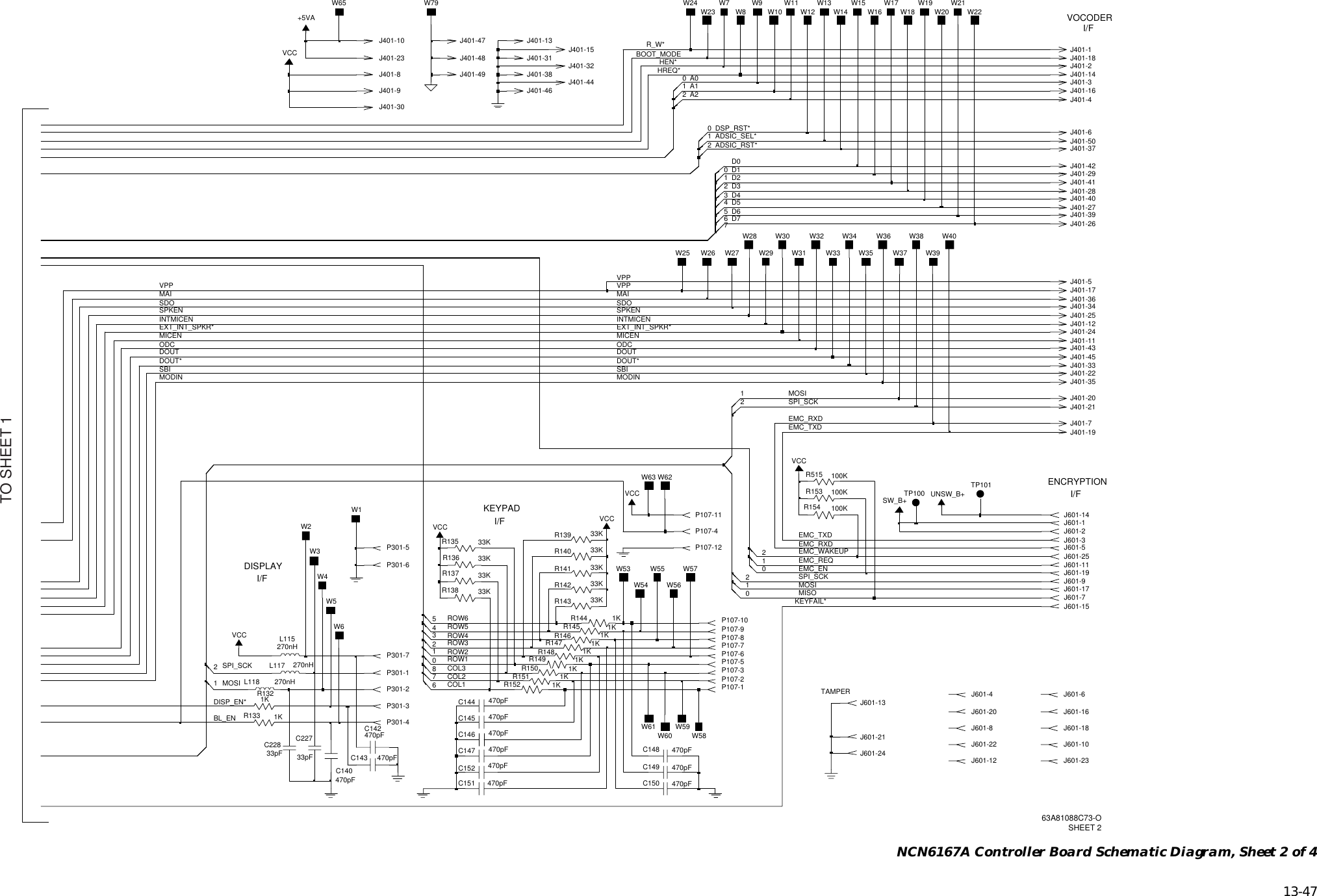   13-47 NCN6167A Controller Board Schematic Diagram, Sheet 2 of 4 I/FKEYPAD I/FDISPLAY I/FVOCODERI/FENCRYPTIONTAMPER2J401-533KR137J401-1J401-45J401-21J401-29UNSW_B+J601-18W8J401-3912C147J401-3033KR142470pF33KR135W55W54C145W28470pFJ401-41J601-13J601-20J601-15J401-31J601-16W40P301-1 8J401-42J401-36100KR51533KR143+5VAP107-9051KR133J601-101P107-10J401-4W2W1W3 J601-5C14216J401-13470pFW6270nHL118P107-11J401-3J401-112P107-2C143C227470pF33pFJ401-17P107-1233KR141W79TP100P107-8J601-12J601-1SW_B+J601-2J401-37P301-5470pFC148J601-411KR150733KR1391KR148J401-20J401-50P107-5470pFC144J601-22J601-1424R14033pFC228J401-1233KJ601-31KR152W5P107-10P107-3J401-20L115270nH1KR149J601-9J601-232W23P107-6J401-281VCCC149VCCP301-6470pFJ401-25P301-3J601-21W46P107-4VCCJ401-16J401-24J401-15VCCJ601-251KR145J601-111J401-1933KR136W34P107-7W36 W38W301KR146P301-40J401-48W31 W35W321KR151P301-2J401-181KR147VCCJ601-6W29TP101J401-46J401-10W22W19J401-6W16J401-345J401-40P301-73100KR153W614W60J401-331KR144W39W331KR132W37J401-380J401-47J401-49W21W20J601-8W17W183W12C1522470pFC146 W58470pFW62J601-7470pFC150L117W27270nH470pFC151W13W65W63W157W592J401-23470pFC140100KR154J401-32J401-35VCCJ601-191J401-92J601-24J401-7J401-8 0W10W56W14W11W57W26W25W24W53J401-14R138J401-26J401-2233KW9W71J401-43J401-27J601-17J401-44DISP_EN*EMC_REQEMC_WAKEUPEMC_RXDEMC_RXDKEYFAIL*EMC_ENSBIBL_ENR_W*VPPVPP VPPEXT_INT_SPKR*MICEN MICENODC ODCDOUT DOUTDOUT* DOUT*MODIN MODINMOSISPI_SCKEMC_TXDEMC_TXDSBID7HREQ*HEN*BOOT_MODEA0MAI MAISDO SDOSPKEN SPKENINTMICEN INTMICENEXT_INT_SPKR*A1A2DSP_RST*ADSIC_SEL*ADSIC_RST*D0D1D2D3D4D5D6MOSIMISOCOL3COL2COL1SPI_SCKMOSIROW2ROW1SPI_SCKROW3ROW4ROW5ROW663A81088C73-OSHEET 2TO SHEET 1