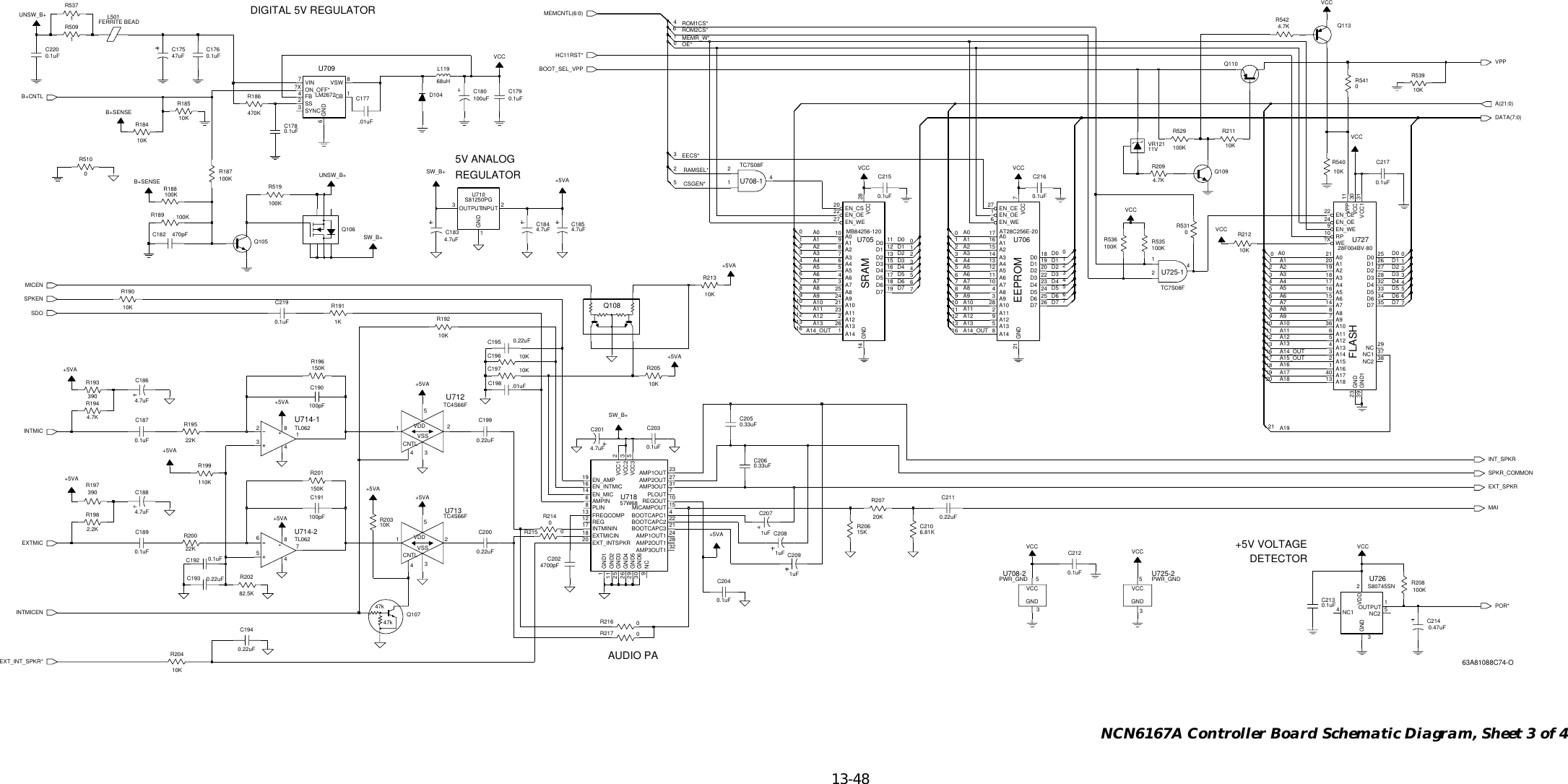   13-48 NCN6167A Controller Board Schematic Diagram, Sheet 3 of 4SRAMEEPROMFLASHDIGITAL 5V REGULATOR5V ANALOGREGULATOR+5V VOLTAGEDETECTORAUDIO PA8B+SENSE+5VA100KR519390R1970.1uFC21654C2150.1uFC2030.1uFC21418VCC4110.47uF10KR1850.22uFC194C1826204470pF10KC1970R510TL062U714-12318434.7uFC183 4.7uFC184+5VA6194.7KR542TL06265784160U714-210.1uFC1760.22uFC195C19812.01uF731uFC2090.22uFC1935247uFC1751KR191 81uFC208139VCC0.1uFC189C2050.1uFC204 PWR_GNDU725-2GND3VCC50.33uFQ105124+5VA+5VAU708-1TC7S08F2148PLIN7PLOUT12 REG10REGOUT2VCC1 3VCC2 5VCC311 GND225 GND326 GND429 GND530 GND617 INTMININ15MICAMPOUT9NC21BOOTCAPC319 EN_AMP16 EN_INTMIC14 EN_MIC18 EXTMICIN20 EXT_INTSPKR13 FREQCOMP1GND124AMP1OUT127AMP2OUT28AMP2OUT131AMP3OUT32AMP3OUT16AMPIN4BOOTCAPC1 22BOOTCAPC24U71857W6823AMP1OUT4.7uFC2012067+5VA0.22uFC211Q1100.1uFC212EN_OE6EN_WE21 GND 7VCCD1 20D2 22D3 23D4 24D5 25D6 26D727 EN_CE1A313 A412 A511 A610 A74A83A918D0 19A016 A128 A102A119A125A138A1415 A2142AT28C256E-20U706174.7KR209S81250PGGND1INPUT 2OUTPUT35R18612U7107470K0.1uFC213SW_B+1032PWR_GNDU708-2GND3VCC5100KR188SW_B+10KR212C186 10KR2054.7uF0R214100pFC191100pFC190+5VAR2114EN_CS20EN_OE22EN_WE27GND14VCC2810KD0 11D1 12D2 13D3 15D4 16D5 17D6 18D7 19A28A37A46A55A64A73A825A924A010A19A1021A1123A122A1326A141U705MB84256-1201uFC207168uHL119FERRITE BEADL5013VCC7Q108VCC0.22uFC200Q1066.81KC210C199510KR2030.22uF10KR18471110.1uFC187SS2SYNC3VIN7VSW 8VCCU709LM2672CB 1FB4GND6ON_OFF*?X15KR206R1899+5VA100KU712TC4S66FCNTL4125VDDVSS3C20612490.33uFR536U725-1TC7S08FNC2 51OUTPUTVDD2100K13S80745SNU7263GND4NC1112C220390R193R2040.1uFC20210KUNSW_B++5VASW_B+4700pF20KR207VCC10+5VA16TC4S66FU713CNTL412VDD5VSS382.5KR202150KR1960R1944.7K003110KR540R53562.2K100KR19886104.7uFC185R208VCCR195100K22KR20022K150KR2010.1uFC21910KR19200.1uFC217R509516120.1uFC179Q113Q109100uFC180VCC3VCC100KR529D1045Q10747k47kR187B+SENSE.01uF100K0R217C17700R216C196 17R21576110K +5VA+5VA410KR190010.1uFC1921R53711VVR121R539+5VAR19910KR531110KUNSW_B+0R5411204.7uFC18810KR2130.1uFC178VCCNC2 38RP10VCC 30VCC1 31VPP 11WE?X3D7 35EN_CE22EN_OE24EN_WE923 GNDGND139NC 29NC1 37A97D0 25D1 26D2 27D3 28D4 32D5 33D6 34A1813A219A318A417A516A615A714A88A1036A116A125A134A143A152A161A1740U72728F004BV-80A021A120135216D1D2D3D4D5D6D7POR*D0D1D2D3D4D5D6D7A19B+CNTLINTMICENBOOT_SEL_VPPVPPMICENINT_SPKRSPKR_COMMONEXT_SPKRD0D1D2D3D4D5D6D7D0ROM2CS*ROM1CS*MEMCNTL(6:0)MEMR_W*HC11RST*OE*A10A9A8A7A6A5A4A3A18A17A16A15_OUTA14_OUTA13A12A11A2A1A0RAMSEL*CSGEN*A(21:0)SDOEXT_INT_SPKR*MAIDATA(7:0)EECS*A4A3A2A14_OUTA13A12A11A10A1A0A9A8A7A6A5A4A3A2A14_OUTA13A12A11A10A1A0SPKENINTMICEXTMICA9A8A7A6A563A81088C74-O