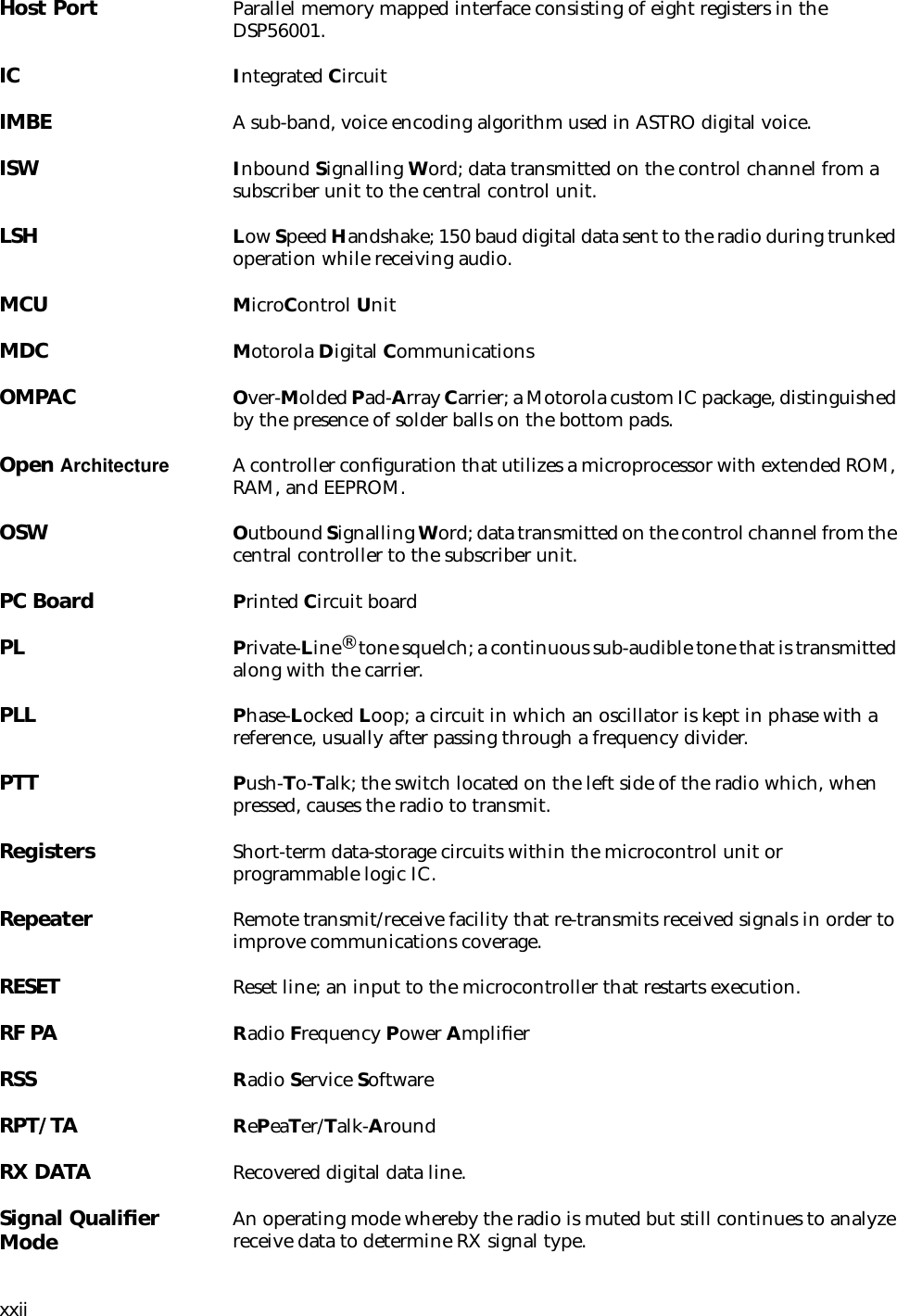 xxiiHost Port Parallel memory mapped interface consisting of eight registers in the DSP56001.IC Integrated CircuitIMBE A sub-band, voice encoding algorithm used in ASTRO digital voice.ISW Inbound Signalling Word; data transmitted on the control channel from a subscriber unit to the central control unit.LSH Low Speed Handshake; 150 baud digital data sent to the radio during trunked operation while receiving audio.MCU MicroControl UnitMDC Motorola Digital CommunicationsOMPAC Over-Molded Pad-Array Carrier; a Motorola custom IC package, distinguished by the presence of solder balls on the bottom pads.Open Architecture A controller conﬁguration that utilizes a microprocessor with extended ROM, RAM, and EEPROM.OSW Outbound Signalling Word; data transmitted on the control channel from the central controller to the subscriber unit.PC Board Printed Circuit boardPL Private-Line® tone squelch; a continuous sub-audible tone that is transmitted along with the carrier.PLL Phase-Locked Loop; a circuit in which an oscillator is kept in phase with a reference, usually after passing through a frequency divider.PTT Push-To-Talk; the switch located on the left side of the radio which, when pressed, causes the radio to transmit.Registers Short-term data-storage circuits within the microcontrol unit or programmable logic IC.Repeater Remote transmit/receive facility that re-transmits received signals in order to improve communications coverage.RESET Reset line; an input to the microcontroller that restarts execution.RF PA Radio Frequency Power AmpliﬁerRSS Radio Service SoftwareRPT/TA RePeaTer/Talk-AroundRX DATA Recovered digital data line.Signal Qualiﬁer Mode An operating mode whereby the radio is muted but still continues to analyze receive data to determine RX signal type.