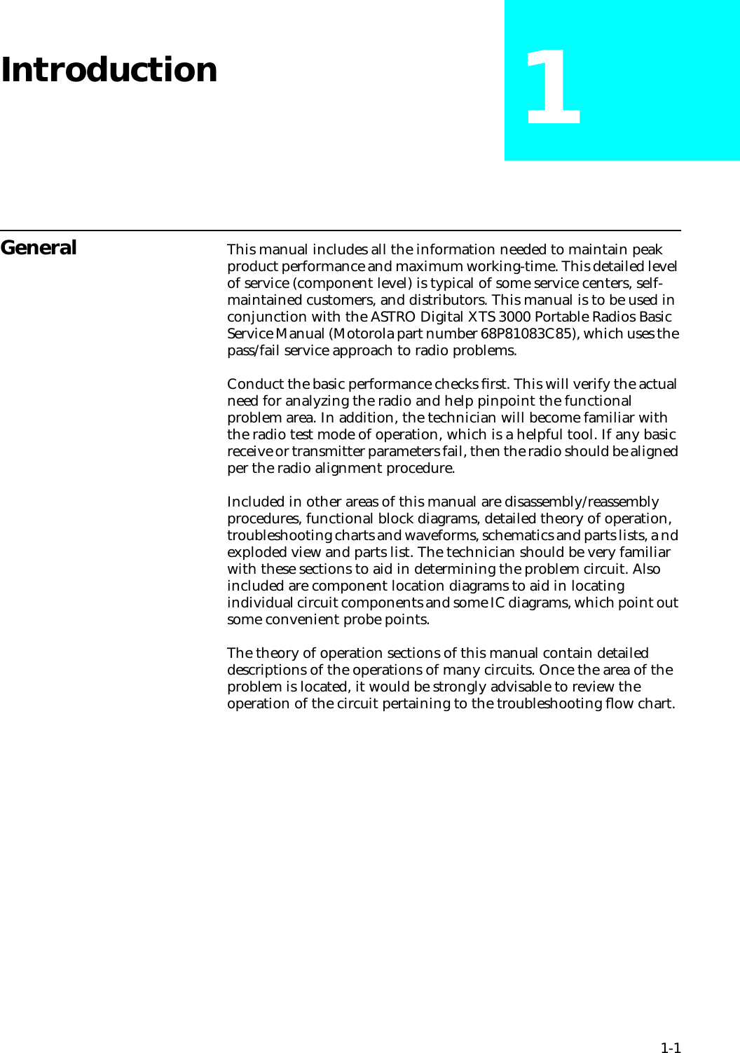 1-1Introduction 1General This manual includes all the information needed to maintain peak product performance and maximum working-time. This detailed level of service (component level) is typical of some service centers, self-maintained customers, and distributors. This manual is to be used in conjunction with the ASTRO Digital XTS 3000 Portable Radios Basic Service Manual (Motorola part number 68P81083C85), which uses the pass/fail service approach to radio problems. Conduct the basic performance checks ﬁrst. This will verify the actual need for analyzing the radio and help pinpoint the functional problem area. In addition, the technician will become familiar with the radio test mode of operation, which is a helpful tool. If any basic receive or transmitter parameters fail, then the radio should be aligned per the radio alignment procedure.Included in other areas of this manual are disassembly/reassembly procedures, functional block diagrams, detailed theory of operation, troubleshooting charts and waveforms, schematics and parts lists, a nd exploded view and parts list. The technician should be very familiar with these sections to aid in determining the problem circuit. Also included are component location diagrams to aid in locating individual circuit components and some IC diagrams, which point out some convenient probe points.The theory of operation sections of this manual contain detailed descriptions of the operations of many circuits. Once the area of the problem is located, it would be strongly advisable to review the operation of the circuit pertaining to the troubleshooting ﬂow chart.