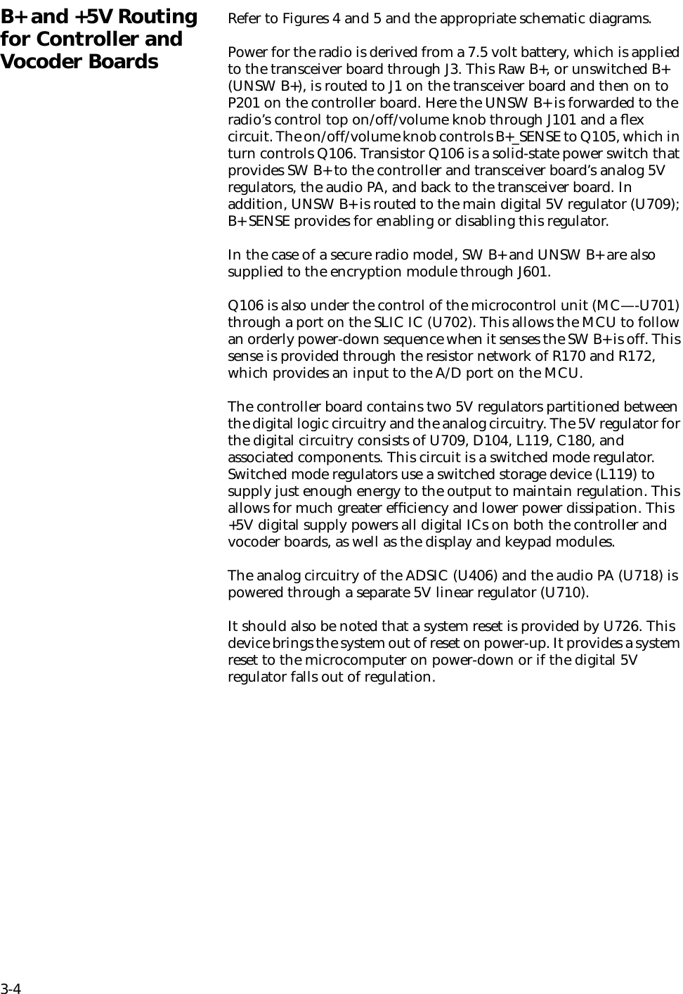 3-4B+ and +5V Routing for Controller and Vocoder BoardsRefer to Figures 4 and 5 and the appropriate schematic diagrams.Power for the radio is derived from a 7.5 volt battery, which is applied to the transceiver board through J3. This Raw B+, or unswitched B+ (UNSW B+), is routed to J1 on the transceiver board and then on to P201 on the controller board. Here the UNSW B+ is forwarded to the radio’s control top on/off/volume knob through J101 and a ﬂex circuit. The on/off/volume knob controls B+_SENSE to Q105, which in turn controls Q106. Transistor Q106 is a solid-state power switch that provides SW B+ to the controller and transceiver board’s analog 5V regulators, the audio PA, and back to the transceiver board. In addition, UNSW B+ is routed to the main digital 5V regulator (U709); B+ SENSE provides for enabling or disabling this regulator.In the case of a secure radio model, SW B+ and UNSW B+ are also supplied to the encryption module through J601.Q106 is also under the control of the microcontrol unit (MC—-U701) through a port on the SLIC IC (U702). This allows the MCU to follow an orderly power-down sequence when it senses the SW B+ is off. This sense is provided through the resistor network of R170 and R172, which provides an input to the A/D port on the MCU.The controller board contains two 5V regulators partitioned between the digital logic circuitry and the analog circuitry. The 5V regulator for the digital circuitry consists of U709, D104, L119, C180, and associated components. This circuit is a switched mode regulator. Switched mode regulators use a switched storage device (L119) to supply just enough energy to the output to maintain regulation. This allows for much greater efﬁciency and lower power dissipation. This +5V digital supply powers all digital ICs on both the controller and vocoder boards, as well as the display and keypad modules.The analog circuitry of the ADSIC (U406) and the audio PA (U718) is powered through a separate 5V linear regulator (U710).It should also be noted that a system reset is provided by U726. This device brings the system out of reset on power-up. It provides a system reset to the microcomputer on power-down or if the digital 5V regulator falls out of regulation.