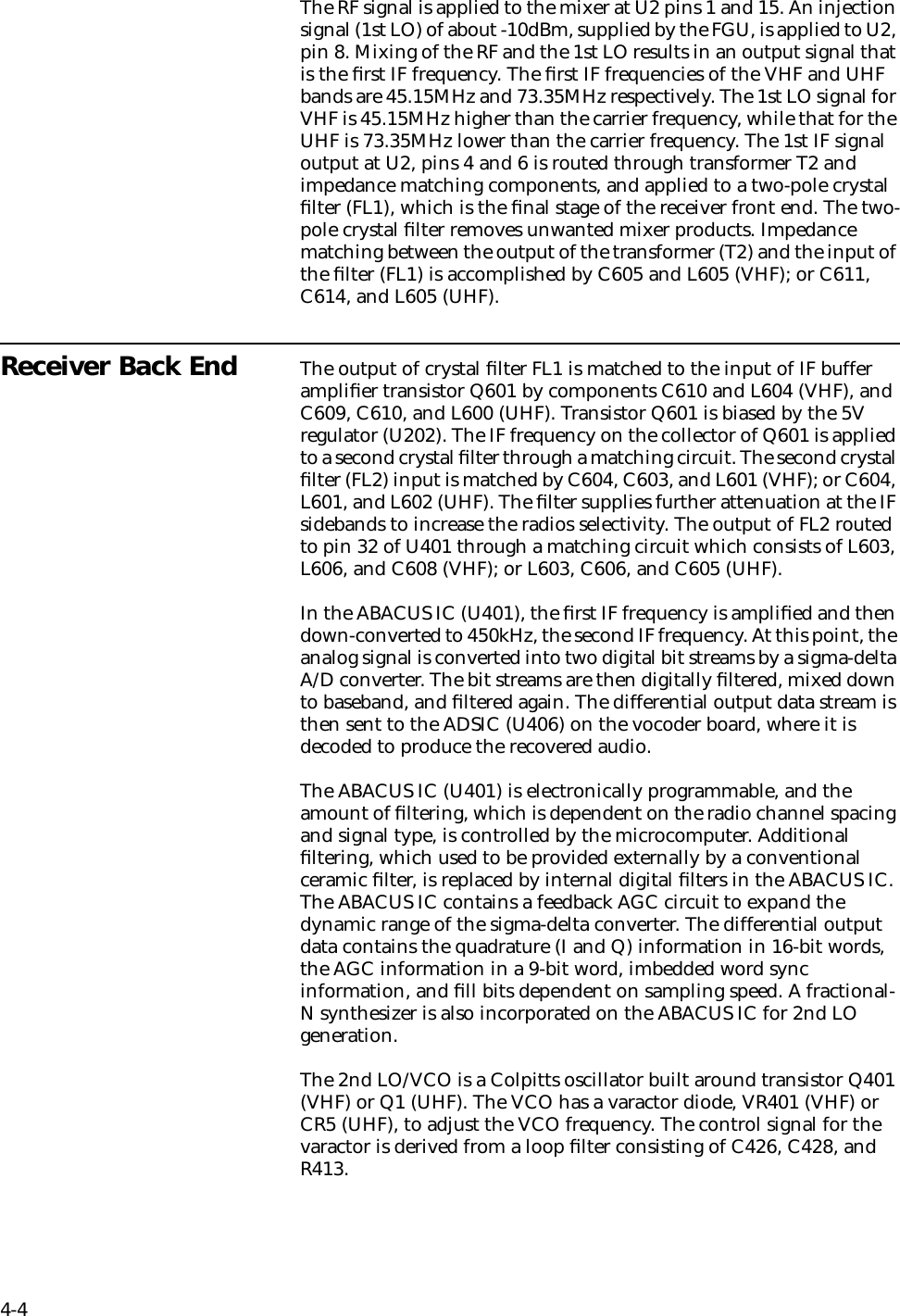 4-4The RF signal is applied to the mixer at U2 pins 1 and 15. An injection signal (1st LO) of about -10dBm, supplied by the FGU, is applied to U2, pin 8. Mixing of the RF and the 1st LO results in an output signal that is the ﬁrst IF frequency. The ﬁrst IF frequencies of the VHF and UHF bands are 45.15MHz and 73.35MHz respectively. The 1st LO signal for VHF is 45.15MHz higher than the carrier frequency, while that for the UHF is 73.35MHz lower than the carrier frequency. The 1st IF signal output at U2, pins 4 and 6 is routed through transformer T2 and impedance matching components, and applied to a two-pole crystal ﬁlter (FL1), which is the ﬁnal stage of the receiver front end. The two-pole crystal ﬁlter removes unwanted mixer products. Impedance matching between the output of the transformer (T2) and the input of the ﬁlter (FL1) is accomplished by C605 and L605 (VHF); or C611, C614, and L605 (UHF).Receiver Back End The output of crystal ﬁlter FL1 is matched to the input of IF buffer ampliﬁer transistor Q601 by components C610 and L604 (VHF), and C609, C610, and L600 (UHF). Transistor Q601 is biased by the 5V regulator (U202). The IF frequency on the collector of Q601 is applied to a second crystal ﬁlter through a matching circuit. The second crystal ﬁlter (FL2) input is matched by C604, C603, and L601 (VHF); or C604, L601, and L602 (UHF). The ﬁlter supplies further attenuation at the IF sidebands to increase the radios selectivity. The output of FL2 routed to pin 32 of U401 through a matching circuit which consists of L603, L606, and C608 (VHF); or L603, C606, and C605 (UHF).In the ABACUS IC (U401), the ﬁrst IF frequency is ampliﬁed and then down-converted to 450kHz, the second IF frequency. At this point, the analog signal is converted into two digital bit streams by a sigma-delta A/D converter. The bit streams are then digitally ﬁltered, mixed down to baseband, and ﬁltered again. The differential output data stream is then sent to the ADSIC (U406) on the vocoder board, where it is decoded to produce the recovered audio.The ABACUS IC (U401) is electronically programmable, and the amount of ﬁltering, which is dependent on the radio channel spacing and signal type, is controlled by the microcomputer. Additional ﬁltering, which used to be provided externally by a conventional ceramic ﬁlter, is replaced by internal digital ﬁlters in the ABACUS IC. The ABACUS IC contains a feedback AGC circuit to expand the dynamic range of the sigma-delta converter. The differential output data contains the quadrature (I and Q) information in 16-bit words, the AGC information in a 9-bit word, imbedded word sync information, and ﬁll bits dependent on sampling speed. A fractional-N synthesizer is also incorporated on the ABACUS IC for 2nd LO generation.The 2nd LO/VCO is a Colpitts oscillator built around transistor Q401 (VHF) or Q1 (UHF). The VCO has a varactor diode, VR401 (VHF) or CR5 (UHF), to adjust the VCO frequency. The control signal for the varactor is derived from a loop ﬁlter consisting of C426, C428, and R413. 