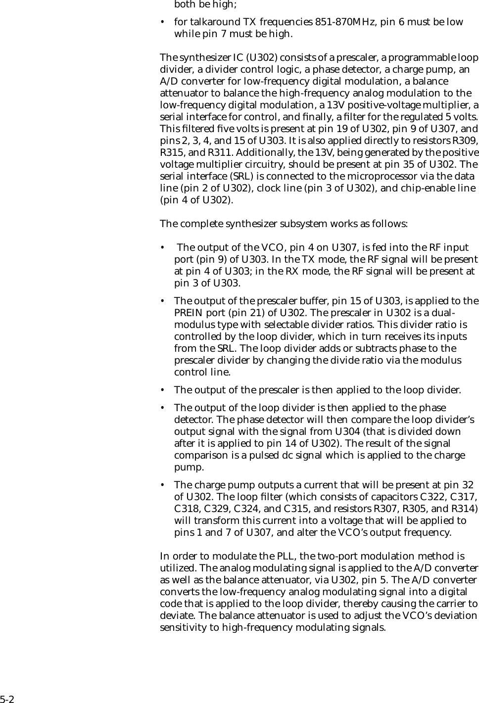 5-2both be high; •for talkaround TX frequencies 851-870MHz, pin 6 must be low while pin 7 must be high.The synthesizer IC (U302) consists of a prescaler, a programmable loop divider, a divider control logic, a phase detector, a charge pump, an A/D converter for low-frequency digital modulation, a balance attenuator to balance the high-frequency analog modulation to the low-frequency digital modulation, a 13V positive-voltage multiplier, a serial interface for control, and ﬁnally, a ﬁlter for the regulated 5 volts. This ﬁltered ﬁve volts is present at pin 19 of U302, pin 9 of U307, and pins 2, 3, 4, and 15 of U303. It is also applied directly to resistors R309, R315, and R311. Additionally, the 13V, being generated by the positive voltage multiplier circuitry, should be present at pin 35 of U302. The serial interface (SRL) is connected to the microprocessor via the data line (pin 2 of U302), clock line (pin 3 of U302), and chip-enable line (pin 4 of U302). The complete synthesizer subsystem works as follows:• The output of the VCO, pin 4 on U307, is fed into the RF input port (pin 9) of U303. In the TX mode, the RF signal will be present at pin 4 of U303; in the RX mode, the RF signal will be present at pin 3 of U303. •The output of the prescaler buffer, pin 15 of U303, is applied to the PREIN port (pin 21) of U302. The prescaler in U302 is a dual-modulus type with selectable divider ratios. This divider ratio is controlled by the loop divider, which in turn receives its inputs from the SRL. The loop divider adds or subtracts phase to the prescaler divider by changing the divide ratio via the modulus control line. •The output of the prescaler is then applied to the loop divider. •The output of the loop divider is then applied to the phase detector. The phase detector will then compare the loop divider’s output signal with the signal from U304 (that is divided down after it is applied to pin 14 of U302). The result of the signal comparison is a pulsed dc signal which is applied to the charge pump. •The charge pump outputs a current that will be present at pin 32 of U302. The loop ﬁlter (which consists of capacitors C322, C317, C318, C329, C324, and C315, and resistors R307, R305, and R314) will transform this current into a voltage that will be applied to pins 1 and 7 of U307, and alter the VCO’s output frequency.In order to modulate the PLL, the two-port modulation method is utilized. The analog modulating signal is applied to the A/D converter as well as the balance attenuator, via U302, pin 5. The A/D converter converts the low-frequency analog modulating signal into a digital code that is applied to the loop divider, thereby causing the carrier to deviate. The balance attenuator is used to adjust the VCO’s deviation sensitivity to high-frequency modulating signals.