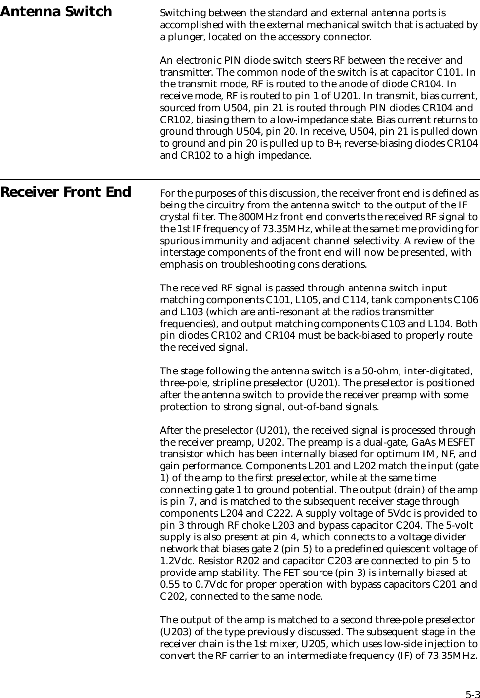 5-3Antenna Switch Switching between the standard and external antenna ports is accomplished with the external mechanical switch that is actuated by a plunger, located on the accessory connector.An electronic PIN diode switch steers RF between the receiver and transmitter. The common node of the switch is at capacitor C101. In the transmit mode, RF is routed to the anode of diode CR104. In receive mode, RF is routed to pin 1 of U201. In transmit, bias current, sourced from U504, pin 21 is routed through PIN diodes CR104 and CR102, biasing them to a low-impedance state. Bias current returns to ground through U504, pin 20. In receive, U504, pin 21 is pulled down to ground and pin 20 is pulled up to B+, reverse-biasing diodes CR104 and CR102 to a high impedance.Receiver Front End For the purposes of this discussion, the receiver front end is deﬁned as being the circuitry from the antenna switch to the output of the IF crystal ﬁlter. The 800MHz front end converts the received RF signal to the 1st IF frequency of 73.35MHz, while at the same time providing for spurious immunity and adjacent channel selectivity. A review of the interstage components of the front end will now be presented, with emphasis on troubleshooting considerations.The received RF signal is passed through antenna switch input matching components C101, L105, and C114, tank components C106 and L103 (which are anti-resonant at the radios transmitter frequencies), and output matching components C103 and L104. Both pin diodes CR102 and CR104 must be back-biased to properly route the received signal. The stage following the antenna switch is a 50-ohm, inter-digitated, three-pole, stripline preselector (U201). The preselector is positioned after the antenna switch to provide the receiver preamp with some protection to strong signal, out-of-band signals.After the preselector (U201), the received signal is processed through the receiver preamp, U202. The preamp is a dual-gate, GaAs MESFET transistor which has been internally biased for optimum IM, NF, and gain performance. Components L201 and L202 match the input (gate 1) of the amp to the ﬁrst preselector, while at the same time connecting gate 1 to ground potential. The output (drain) of the amp is pin 7, and is matched to the subsequent receiver stage through components L204 and C222. A supply voltage of 5Vdc is provided to pin 3 through RF choke L203 and bypass capacitor C204. The 5-volt supply is also present at pin 4, which connects to a voltage divider network that biases gate 2 (pin 5) to a predeﬁned quiescent voltage of 1.2Vdc. Resistor R202 and capacitor C203 are connected to pin 5 to provide amp stability. The FET source (pin 3) is internally biased at 0.55 to 0.7Vdc for proper operation with bypass capacitors C201 and C202, connected to the same node.The output of the amp is matched to a second three-pole preselector (U203) of the type previously discussed. The subsequent stage in the receiver chain is the 1st mixer, U205, which uses low-side injection to convert the RF carrier to an intermediate frequency (IF) of 73.35MHz. 