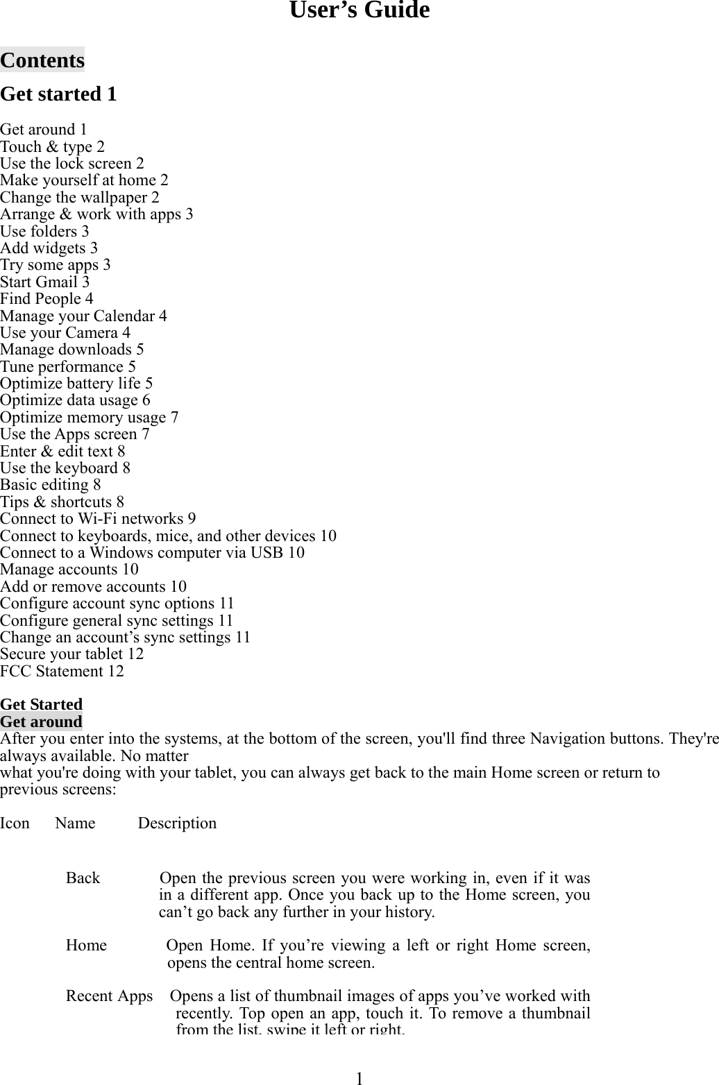  1   User’s Guide  Contents  Get started 1  Get around 1 Touch &amp; type 2 Use the lock screen 2 Make yourself at home 2 Change the wallpaper 2 Arrange &amp; work with apps 3 Use folders 3 Add widgets 3 Try some apps 3 Start Gmail 3 Find People 4 Manage your Calendar 4 Use your Camera 4 Manage downloads 5 Tune performance 5 Optimize battery life 5 Optimize data usage 6 Optimize memory usage 7 Use the Apps screen 7 Enter &amp; edit text 8 Use the keyboard 8 Basic editing 8 Tips &amp; shortcuts 8 Connect to Wi-Fi networks 9 Connect to keyboards, mice, and other devices 10 Connect to a Windows computer via USB 10 Manage accounts 10 Add or remove accounts 10 Configure account sync options 11 Configure general sync settings 11 Change an account’s sync settings 11 Secure your tablet 12 FCC Statement 12  Get Started Get around After you enter into the systems, at the bottom of the screen, you&apos;ll find three Navigation buttons. They&apos;re always available. No matter what you&apos;re doing with your tablet, you can always get back to the main Home screen or return to previous screens:  Icon   Name     Description              Back              Open the previous screen you were working in, even if it was in a different app. Once you back up to the Home screen, you can’t go back any further in your history.  Home        Open Home. If you’re viewing a left or right Home screen, opens the central home screen.  Recent Apps    Opens a list of thumbnail images of apps you’ve worked with recently. Top open an app, touch it. To remove a thumbnail from the list, swipe it left or right.
