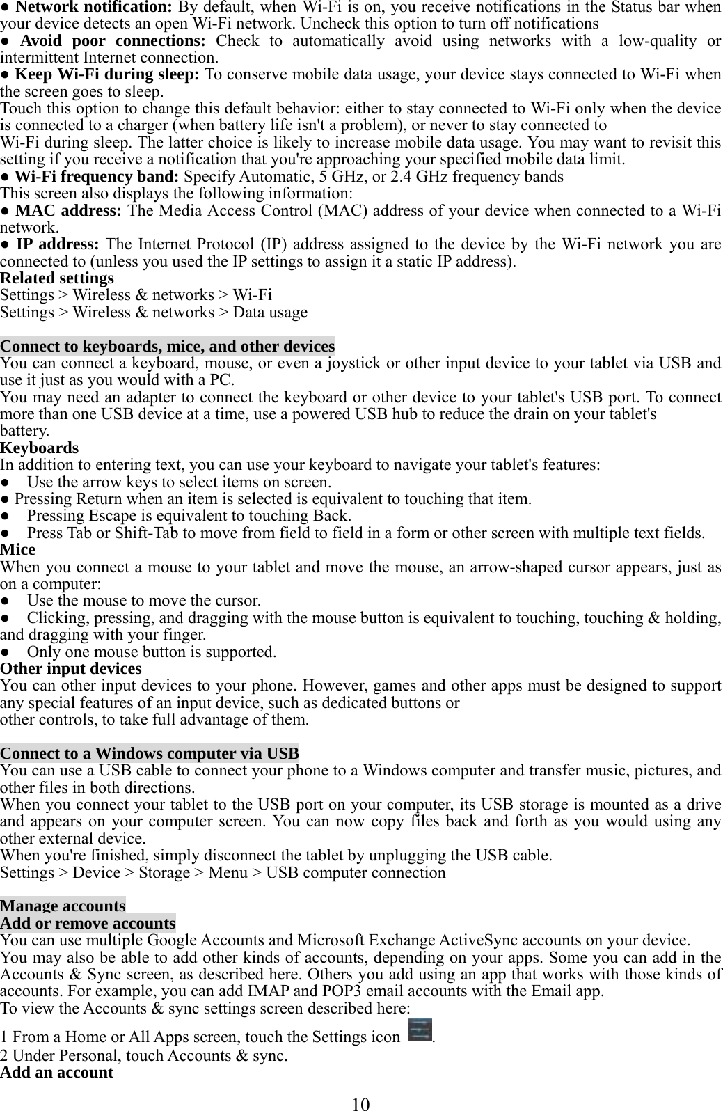  10  ● Network notification: By default, when Wi-Fi is on, you receive notifications in the Status bar when your device detects an open Wi-Fi network. Uncheck this option to turn off notifications ● Avoid poor connections: Check to automatically avoid using networks with a low-quality or intermittent Internet connection. ● Keep Wi-Fi during sleep: To conserve mobile data usage, your device stays connected to Wi-Fi when the screen goes to sleep. Touch this option to change this default behavior: either to stay connected to Wi-Fi only when the device is connected to a charger (when battery life isn&apos;t a problem), or never to stay connected to Wi-Fi during sleep. The latter choice is likely to increase mobile data usage. You may want to revisit this setting if you receive a notification that you&apos;re approaching your specified mobile data limit. ● Wi-Fi frequency band: Specify Automatic, 5 GHz, or 2.4 GHz frequency bands   This screen also displays the following information: ● MAC address: The Media Access Control (MAC) address of your device when connected to a Wi-Fi network. ● IP address: The Internet Protocol (IP) address assigned to the device by the Wi-Fi network you are connected to (unless you used the IP settings to assign it a static IP address). Related settings Settings &gt; Wireless &amp; networks &gt; Wi-Fi Settings &gt; Wireless &amp; networks &gt; Data usage  Connect to keyboards, mice, and other devices You can connect a keyboard, mouse, or even a joystick or other input device to your tablet via USB and use it just as you would with a PC. You may need an adapter to connect the keyboard or other device to your tablet&apos;s USB port. To connect more than one USB device at a time, use a powered USB hub to reduce the drain on your tablet&apos;s battery. Keyboards In addition to entering text, you can use your keyboard to navigate your tablet&apos;s features: ●    Use the arrow keys to select items on screen. ● Pressing Return when an item is selected is equivalent to touching that item. ●    Pressing Escape is equivalent to touching Back. ●    Press Tab or Shift-Tab to move from field to field in a form or other screen with multiple text fields. Mice When you connect a mouse to your tablet and move the mouse, an arrow-shaped cursor appears, just as on a computer: ●    Use the mouse to move the cursor. ●    Clicking, pressing, and dragging with the mouse button is equivalent to touching, touching &amp; holding, and dragging with your finger. ●    Only one mouse button is supported. Other input devices You can other input devices to your phone. However, games and other apps must be designed to support any special features of an input device, such as dedicated buttons or other controls, to take full advantage of them.  Connect to a Windows computer via USB You can use a USB cable to connect your phone to a Windows computer and transfer music, pictures, and other files in both directions.   When you connect your tablet to the USB port on your computer, its USB storage is mounted as a drive and appears on your computer screen. You can now copy files back and forth as you would using any other external device. When you&apos;re finished, simply disconnect the tablet by unplugging the USB cable. Settings &gt; Device &gt; Storage &gt; Menu &gt; USB computer connection  Manage accounts Add or remove accounts You can use multiple Google Accounts and Microsoft Exchange ActiveSync accounts on your device. You may also be able to add other kinds of accounts, depending on your apps. Some you can add in the Accounts &amp; Sync screen, as described here. Others you add using an app that works with those kinds of accounts. For example, you can add IMAP and POP3 email accounts with the Email app. To view the Accounts &amp; sync settings screen described here: 1 From a Home or All Apps screen, touch the Settings icon  . 2 Under Personal, touch Accounts &amp; sync. Add an account 