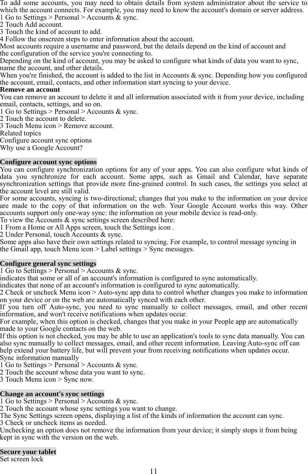  11  To add some accounts, you may need to obtain details from system administrator about the service to which the account connects. For example, you may need to know the account&apos;s domain or server address. 1 Go to Settings &gt; Personal &gt; Accounts &amp; sync. 2 Touch Add account. 3 Touch the kind of account to add. 4 Follow the onscreen steps to enter information about the account. Most accounts require a username and password, but the details depend on the kind of account and the configuration of the service you&apos;re connecting to. Depending on the kind of account, you may be asked to configure what kinds of data you want to sync, name the account, and other details. When you&apos;re finished, the account is added to the list in Accounts &amp; sync. Depending how you configured the account, email, contacts, and other information start syncing to your device. Remove an account You can remove an account to delete it and all information associated with it from your device, including email, contacts, settings, and so on. 1 Go to Settings &gt; Personal &gt; Accounts &amp; sync. 2 Touch the account to delete. 3 Touch Menu icon &gt; Remove account. Related topics Configure account sync options Why use a Google Account?  Configure account sync options You can configure synchronization options for any of your apps. You can also configure what kinds of data you synchronize for each account. Some apps, such as Gmail and Calendar, have separate synchronization settings that provide more fine-grained control. In such cases, the settings you select at the account level are still valid. For some accounts, syncing is two-directional; changes that you make to the information on your device are made to the copy of that information on the web. Your Google Account works this way. Other accounts support only one-way sync: the information on your mobile device is read-only. To view the Accounts &amp; sync settings screen described here: 1 From a Home or All Apps screen, touch the Settings icon . 2 Under Personal, touch Accounts &amp; sync. Some apps also have their own settings related to syncing. For example, to control message syncing in the Gmail app, touch Menu icon &gt; Label settings &gt; Sync messages.  Configure general sync settings 1 Go to Settings &gt; Personal &gt; Accounts &amp; sync. indicates that some or all of an account&apos;s information is configured to sync automatically. indicates that none of an account&apos;s information is configured to sync automatically. 2 Check or uncheck Menu icon &gt; Auto-sync app data to control whether changes you make to information on your device or on the web are automatically synced with each other. If you turn off Auto-sync, you need to sync manually to collect messages, email, and other recent information, and won&apos;t receive notifications when updates occur. For example, when this option is checked, changes that you make in your People app are automatically made to your Google contacts on the web. If this option is not checked, you may be able to use an application&apos;s tools to sync data manually. You can also sync manually to collect messages, email, and other recent information. Leaving Auto-sync off can help extend your battery life, but will prevent your from receiving notifications when updates occur. Sync information manually 1 Go to Settings &gt; Personal &gt; Accounts &amp; sync. 2 Touch the account whose data you want to sync. 3 Touch Menu icon &gt; Sync now.  Change an account&apos;s sync settings 1 Go to Settings &gt; Personal &gt; Accounts &amp; sync. 2 Touch the account whose sync settings you want to change. The Sync Settings screen opens, displaying a list of the kinds of information the account can sync. 3 Check or uncheck items as needed. Unchecking an option does not remove the information from your device; it simply stops it from being kept in sync with the version on the web.  Secure your tablet Set screen lock 