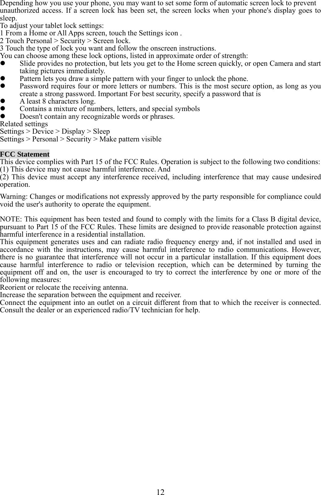  12  Depending how you use your phone, you may want to set some form of automatic screen lock to prevent unauthorized access. If a screen lock has been set, the screen locks when your phone&apos;s display goes to sleep. To adjust your tablet lock settings: 1 From a Home or All Apps screen, touch the Settings icon . 2 Touch Personal &gt; Security &gt; Screen lock. 3 Touch the type of lock you want and follow the onscreen instructions. You can choose among these lock options, listed in approximate order of strength:  Slide provides no protection, but lets you get to the Home screen quickly, or open Camera and start taking pictures immediately.  Pattern lets you draw a simple pattern with your finger to unlock the phone.    Password requires four or more letters or numbers. This is the most secure option, as long as you create a strong password. Important For best security, specify a password that is  A least 8 characters long.  Contains a mixture of numbers, letters, and special symbols  Doesn&apos;t contain any recognizable words or phrases. Related settings Settings &gt; Device &gt; Display &gt; Sleep Settings &gt; Personal &gt; Security &gt; Make pattern visible  FCC Statement This device complies with Part 15 of the FCC Rules. Operation is subject to the following two conditions:   (1) This device may not cause harmful interference. And (2) This device must accept any interference received, including interference that may cause undesired operation. Warning: Changes or modifications not expressly approved by the party responsible for compliance could void the user&apos;s authority to operate the equipment.  NOTE: This equipment has been tested and found to comply with the limits for a Class B digital device, pursuant to Part 15 of the FCC Rules. These limits are designed to provide reasonable protection against harmful interference in a residential installation. This equipment generates uses and can radiate radio frequency energy and, if not installed and used in accordance with the instructions, may cause harmful interference to radio communications. However, there is no guarantee that interference will not occur in a particular installation. If this equipment does cause harmful interference to radio or television reception, which can be determined by turning the equipment off and on, the user is encouraged to try to correct the interference by one or more of the following measures: Reorient or relocate the receiving antenna. Increase the separation between the equipment and receiver. Connect the equipment into an outlet on a circuit different from that to which the receiver is connected.    Consult the dealer or an experienced radio/TV technician for help.    