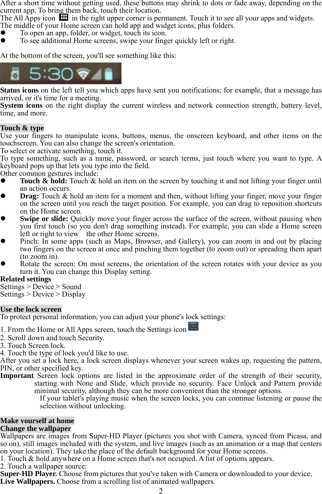  2  After a short time without getting used, these buttons may shrink to dots or fade away, depending on the current app. To bring them back, touch their location. The All Apps icon    in the right upper corner is permanent. Touch it to see all your apps and widgets. The middle of your Home screen can hold app and widget icons, plus folders.  To open an app, folder, or widget, touch its icon.  To see additional Home screens, swipe your finger quickly left or right.  At the bottom of the screen, you&apos;ll see something like this:   Status icons on the left tell you which apps have sent you notifications; for example, that a message has arrived, or it&apos;s time for a meeting. System icons on the right display the current wireless and network connection strength, battery level, time, and more.  Touch &amp; type Use your fingers to manipulate icons, buttons, menus, the onscreen keyboard, and other items on the touchscreen. You can also change the screen&apos;s orientation. To select or activate something, touch it. To type something, such as a name, password, or search terms, just touch where you want to type. A keyboard pops up that lets you type into the field. Other common gestures include:  Touch &amp; hold: Touch &amp; hold an item on the screen by touching it and not lifting your finger until an action occurs.  Drag: Touch &amp; hold an item for a moment and then, without lifting your finger, move your finger on the screen until you reach the target position. For example, you can drag to reposition shortcuts on the Home screen.  Swipe or slide: Quickly move your finger across the surface of the screen, without pausing when you first touch (so you don&apos;t drag something instead). For example, you can slide a Home screen left or right to view    the other Home screens.  Pinch: In some apps (such as Maps, Browser, and Gallery), you can zoom in and out by placing two fingers on the screen at once and pinching them together (to zoom out) or spreading them apart (to zoom in).  Rotate the screen: On most screens, the orientation of the screen rotates with your device as you turn it. You can change this Display setting. Related settings Settings &gt; Device &gt; Sound Settings &gt; Device &gt; Display  Use the lock screen To protect personal information, you can adjust your phone&apos;s lock settings: 1. From the Home or All Apps screen, touch the Settings icon  2. Scroll down and touch Security. 3. Touch Screen lock. 4. Touch the type of lock you&apos;d like to use. After you set a lock here, a lock screen displays whenever your screen wakes up, requesting the pattern, PIN, or other specified key. Important  Screen lock options are listed in the approximate order of the strength of their security, starting with None and Slide, which provide no security. Face Unlock and Pattern provide minimal security, although they can be more convenient than the stronger options. If your tablet&apos;s playing music when the screen locks, you can continue listening or pause the selection without unlocking.  Make yourself at home Change the wallpaper Wallpapers are images from Super-HD Player (pictures you shot with Camera, synced from Picasa, and so on), still images included with the system, and live images (such as an animation or a map that centers on your location). They take the place of the default background for your Home screens. 1. Touch &amp; hold anywhere on a Home screen that&apos;s not occupied. A list of options appears. 2. Touch a wallpaper source: Super-HD Player. Choose from pictures that you&apos;ve taken with Camera or downloaded to your device. Live Wallpapers. Choose from a scrolling list of animated wallpapers. 
