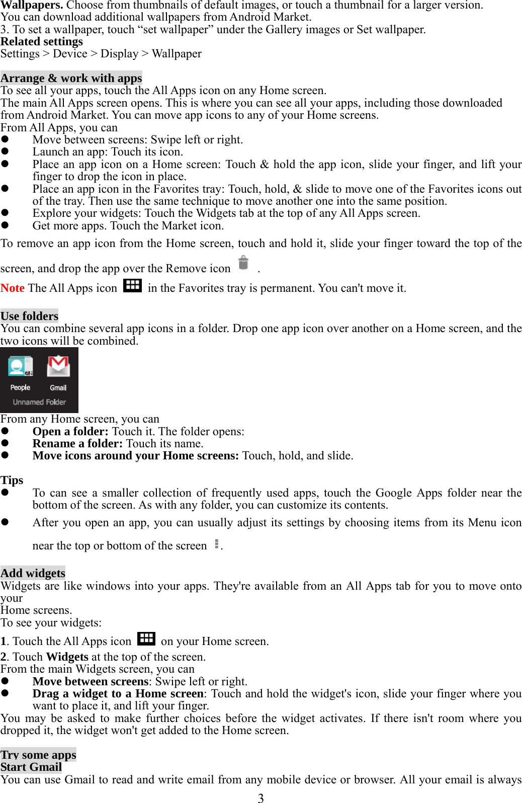  3  Wallpapers. Choose from thumbnails of default images, or touch a thumbnail for a larger version. You can download additional wallpapers from Android Market. 3. To set a wallpaper, touch “set wallpaper” under the Gallery images or Set wallpaper. Related settings Settings &gt; Device &gt; Display &gt; Wallpaper  Arrange &amp; work with apps To see all your apps, touch the All Apps icon on any Home screen. The main All Apps screen opens. This is where you can see all your apps, including those downloaded from Android Market. You can move app icons to any of your Home screens. From All Apps, you can  Move between screens: Swipe left or right.  Launch an app: Touch its icon.  Place an app icon on a Home screen: Touch &amp; hold the app icon, slide your finger, and lift your finger to drop the icon in place.  Place an app icon in the Favorites tray: Touch, hold, &amp; slide to move one of the Favorites icons out of the tray. Then use the same technique to move another one into the same position.  Explore your widgets: Touch the Widgets tab at the top of any All Apps screen.  Get more apps. Touch the Market icon. To remove an app icon from the Home screen, touch and hold it, slide your finger toward the top of the screen, and drop the app over the Remove icon   . Note The All Apps icon    in the Favorites tray is permanent. You can&apos;t move it.  Use folders You can combine several app icons in a folder. Drop one app icon over another on a Home screen, and the two icons will be combined.  From any Home screen, you can  Open a folder: Touch it. The folder opens:  Rename a folder: Touch its name.  Move icons around your Home screens: Touch, hold, and slide.  Tips  To can see a smaller collection of frequently used apps, touch the Google Apps folder near the bottom of the screen. As with any folder, you can customize its contents.  After you open an app, you can usually adjust its settings by choosing items from its Menu icon near the top or bottom of the screen  .  Add widgets Widgets are like windows into your apps. They&apos;re available from an All Apps tab for you to move onto your Home screens. To see your widgets: 1. Touch the All Apps icon    on your Home screen. 2. Touch Widgets at the top of the screen. From the main Widgets screen, you can  Move between screens: Swipe left or right.  Drag a widget to a Home screen: Touch and hold the widget&apos;s icon, slide your finger where you want to place it, and lift your finger. You may be asked to make further choices before the widget activates. If there isn&apos;t room where you dropped it, the widget won&apos;t get added to the Home screen.  Try some apps Start Gmail You can use Gmail to read and write email from any mobile device or browser. All your email is always 