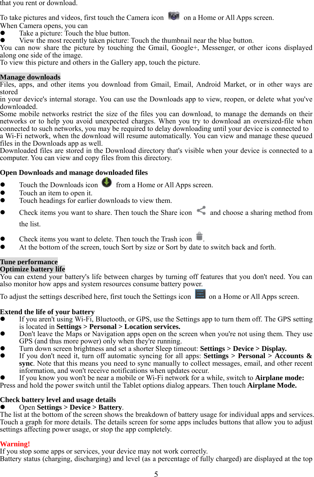  5  that you rent or download. To take pictures and videos, first touch the Camera icon    on a Home or All Apps screen. When Camera opens, you can  Take a picture: Touch the blue button.  View the most recently taken picture: Touch the thumbnail near the blue button. You can now share the picture by touching the Gmail, Google+, Messenger, or other icons displayed along one side of the image. To view this picture and others in the Gallery app, touch the picture.  Manage downloads Files, apps, and other items you download from Gmail, Email, Android Market, or in other ways are stored in your device&apos;s internal storage. You can use the Downloads app to view, reopen, or delete what you&apos;ve downloaded. Some mobile networks restrict the size of the files you can download, to manage the demands on their networks or to help you avoid unexpected charges. When you try to download an oversized-file when connected to such networks, you may be required to delay downloading until your device is connected to a Wi-Fi network, when the download will resume automatically. You can view and manage these queued files in the Downloads app as well. Downloaded files are stored in the Download directory that&apos;s visible when your device is connected to a computer. You can view and copy files from this directory.  Open Downloads and manage downloaded files  Touch the Downloads icon    from a Home or All Apps screen.  Touch an item to open it.  Touch headings for earlier downloads to view them.  Check items you want to share. Then touch the Share icon    and choose a sharing method from the list.  Check items you want to delete. Then touch the Trash icon  .  At the bottom of the screen, touch Sort by size or Sort by date to switch back and forth.  Tune performance Optimize battery life You can extend your battery&apos;s life between charges by turning off features that you don&apos;t need. You can also monitor how apps and system resources consume battery power. To adjust the settings described here, first touch the Settings icon    on a Home or All Apps screen.  Extend the life of your battery  If you aren&apos;t using Wi-Fi, Bluetooth, or GPS, use the Settings app to turn them off. The GPS setting is located in Settings &gt; Personal &gt; Location services.  Don&apos;t leave the Maps or Navigation apps open on the screen when you&apos;re not using them. They use GPS (and thus more power) only when they&apos;re running.  Turn down screen brightness and set a shorter Sleep timeout: Settings &gt; Device &gt; Display.  If you don&apos;t need it, turn off automatic syncing for all apps: Settings &gt; Personal &gt; Accounts &amp; sync. Note that this means you need to sync manually to collect messages, email, and other recent information, and won&apos;t receive notifications when updates occur.  If you know you won&apos;t be near a mobile or Wi-Fi network for a while, switch to Airplane mode: Press and hold the power switch until the Tablet options dialog appears. Then touch Airplane Mode.  Check battery level and usage details  Open Settings &gt; Device &gt; Battery. The list at the bottom of the screen shows the breakdown of battery usage for individual apps and services. Touch a graph for more details. The details screen for some apps includes buttons that allow you to adjust settings affecting power usage, or stop the app completely.  Warning!  If you stop some apps or services, your device may not work correctly. Battery status (charging, discharging) and level (as a percentage of fully charged) are displayed at the top 