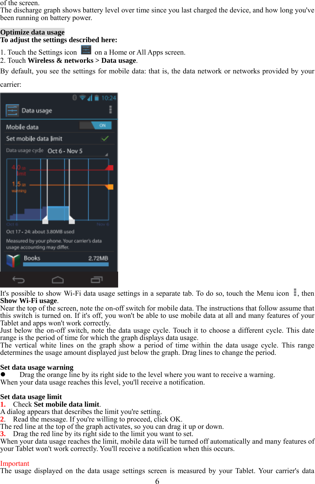  6  of the screen. The discharge graph shows battery level over time since you last charged the device, and how long you&apos;ve been running on battery power.  Optimize data usage To adjust the settings described here: 1. Touch the Settings icon    on a Home or All Apps screen. 2. Touch Wireless &amp; networks &gt; Data usage. By default, you see the settings for mobile data: that is, the data network or networks provided by your carrier:  It&apos;s possible to show Wi-Fi data usage settings in a separate tab. To do so, touch the Menu icon  , then Show Wi-Fi usage.  Near the top of the screen, note the on-off switch for mobile data. The instructions that follow assume that this switch is turned on. If it&apos;s off, you won&apos;t be able to use mobile data at all and many features of your Tablet and apps won&apos;t work correctly. Just below the on-off switch, note the data usage cycle. Touch it to choose a different cycle. This date range is the period of time for which the graph displays data usage. The vertical white lines on the graph show a period of time within the data usage cycle. This range determines the usage amount displayed just below the graph. Drag lines to change the period.  Set data usage warning  Drag the orange line by its right side to the level where you want to receive a warning.   When your data usage reaches this level, you&apos;ll receive a notification.  Set data usage limit 1.  Check Set mobile data limit. A dialog appears that describes the limit you&apos;re setting. 2.    Read the message. If you&apos;re willing to proceed, click OK. The red line at the top of the graph activates, so you can drag it up or down. 3.    Drag the red line by its right side to the limit you want to set. When your data usage reaches the limit, mobile data will be turned off automatically and many features of your Tablet won&apos;t work correctly. You&apos;ll receive a notification when this occurs.  Important  The usage displayed on the data usage settings screen is measured by your Tablet. Your carrier&apos;s data 